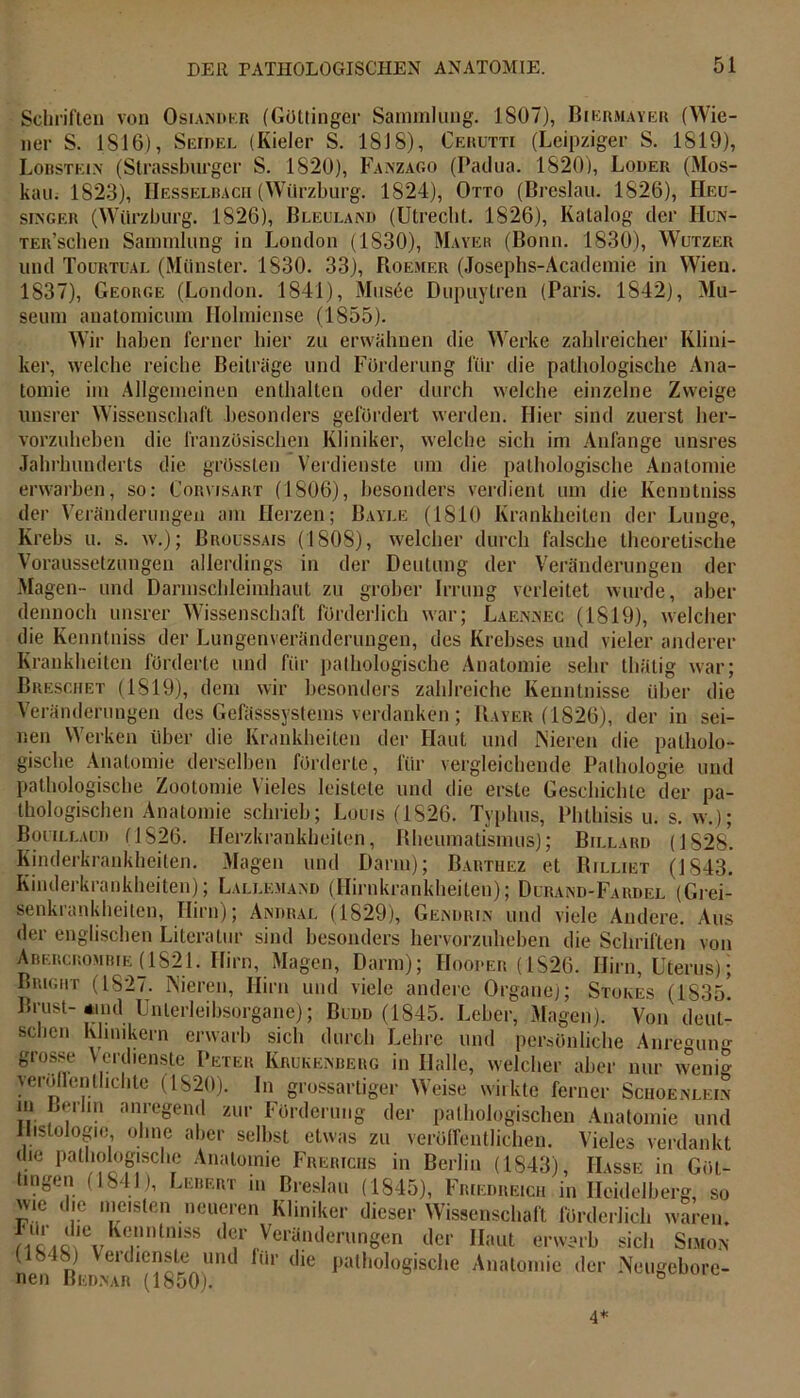 Schriften von Osiandkr (Göttinger Sammlung. 1807), Biermayer (Wie- ner S. 1816), Seidel (Kieler S. 1818), Cerutti (Leipziger S. 1819), Lobstein (Slrassburgcr S. 1820), Fanzago (Padua. 1820), Loder (Mos- kau. 1823), Hesselbach (Würzburg. 1824), Otto (Breslau. 1826), Heu- singer (Würzburg. 1826), Bleuland (Utrecht. 1826), Katalog der Hun- TER’schen Sammlung in London (1S30), Mayer (Bonn. 1830), Wutzer und Toürtual (Münster. 1830. 33), Roemer (Josephs-Academie in Wien. 1837), George (London. 1841), Musäe Dupuytren (Paris. 1842), Mu- seum anatomicum Ilolmiense (1855). Wir haben ferner hier zu erwähnen die Werke zahlreicher Klini- ker, welche reiche Beiträge und Förderung für die pathologische Ana- tomie im Allgemeinen enthalten oder durch welche einzelne Zweige unsrer Wissenschaft besonders gefördert werden. Hier sind zuerst her- vorzuheben die französischen Kliniker, welche sich im Anfänge unsres Jahrhunderts die grössten Verdienste um die pathologische Anatomie erwarben, so: Cormsart (1806), besonders verdient um die Kenntniss der Veränderungen am Herzen; Bayle (1810 Krankheiten der Lunge, Krebs u. s. w.); Broussais (1808), welcher durch falsche theoretische Veränderungen der aber s. Voraussetzungen allerdings in der Deutung der Magen- und Darmschleimhaut zu grober Irrung verleitet wurde, dennoch unsrer Wissenschaft förderlich war; Laennec (1819), welcher die Kenntniss der Lungenveränderungen, des Krebses und vieler anderer Krankheiten förderte und für pathologische Anatomie sehr thätig war; Breschet (1819), dem wir besonders zahlreiche Kenntnisse über die Veränderungen des Gefässsvstems verdanken; Bayer (1826), der in sei- nen Werken über die Krankheiten der Haut und Nieren die patholo- gische Anatomie derselben förderte, für vergleichende Pathologie und pathologische Zootomie Vieles leistete und die erste Geschichte der pa- thologischen Anatomie schrieb; Louis (1826. Typhus, Phthisis u. s. w.); Bouillaud (1826. Herzkrankheiten, Bheumatismus); Billard (1828. Kinderkrankheiten. Magen und Darm); Barthez et Rilliet (1843. Kinderkrankheiten); Lallemand (Hirnkrankheiten); Durand-Fardel (Grei- senkrankheiten, Hirn); Andral (1829), Gendrin und viele Andere. Aus der englischen Literatur sind besonders hervorzuheben die Schriften von Abercrombie (1821. Hirn,.Magen, Darm); Hooper (1826. Hirn, Uterus); Bricht (1827. Nieren, Hirn und viele andere Organe); Stokes (183b! Brust-*md Unlerleibsorgane); Budd (1845. Leber, Magen). Von deut- schen Klinikern erwarb sich durch Lehre und persönliche Anre-un- grosse Verdienste Peter Krukenberg in Halle, welcher aber nur wem- veröffentlichte (1820). In grossartiger Weise wirkte ferner Schoenlein m Berlin anregend zur Förderung der pathologischen Anatomie und Histologie, ohne aber selbst etwas zu veröffentlichen. Vieles verdankt die pathologische Anatomie Frericiis in Berlin (1843) Hasse in Göt- tmgen (1841), Lebert in Breslau (1845), Fr,eure,ch in Heidelberg so wie die meisten neueren Kliniker dieser Wissenschaft förderlich waren. d®r Veränderungen der Haut erwarb sich Simon (1848) Verdienste und für die pathologische Anatomie der Neugebore- nen Bednar (1850). 4*