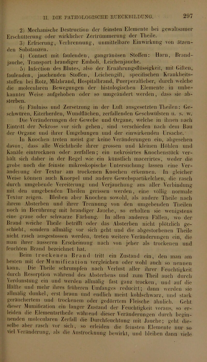 2) Mechanische DestrucLion der feinsten Elemente hei gewaltsamer Erschütterung oder wirklicher Zertrümmerung der Theile. 3j Erfrierung, Verbrennung, unmittelbare Einwirkung von ätzen- den Substanzen. 4) Contact mit faulenden, gangränösen Stoffen: Harn, Brand- jauche, Transport brandiger Emboli, Leichenjauche. 5) Infection des Blutes, also der Ernährungsflüssigkeit, mit Giften,, faulenden, jauchenden Stoffen, Leichengift, specifischen Krankheits- stoffen bei Rotz, Milzbrand, Hospitalbrand, Puerperalfieber, durch welche die molecularen Bewegungen der histologischen Elemente, in unbe- kannter Weise aufgehoben oder so umgeändert werden, dass sie ab- sterben. 6j Fäulniss und Zersetzung in der Luft ausgesetzten Theilen: Ge- schwüren, Eiterherden, Wundflächen, zerfallenden Geschwülsten u. s. w. Die Veränderungen der Gewebe und Organe, welche in ihnen nach Eintritt der Nekrose vor sich gehen, sind verschieden nach dem Bau der Organe und ihrer Umgebungen und der einwirkenden Ursache. ln Knochen treten meist gar keine Veränderungen ein, abgesehen davon, dass alle Weich theile ihrer grossen und kleinen Höhlen und Kanäle eintrocknen oder zerfallen; ein nekrosirtes Knochenstück ver- hält sich daher in der Regel wie ein künstlich macerirles, weder die grobe noch die feinste mikroskopische Untersuchung lassen eine Ver- änderung der Textur am trockenen Knochen erkennen. In gleicher Weise können auch Knorpel und andere Gewebsparlikelchen, die rasch durch umgebende Vereiterung und Verjauchung aus aller Verbindung mit den umgebenden Theilen gerissen werden, eine völlig normale Textur zeigen. Bleiben aber Knochen sowohl, als andere Theile nach ihrem Absterben und ihrer Trennung von den umgehenden Theilen noch in Berührung mit brandiger Jauche, so erhalten sie wenigstens eine graue oder schwarze Färbung. In allen anderen Fällen, w'o der Brand weiche Theile betrifft oder das Absterben nicht plötzlich ge- schieht, sondern allmälig vor sich geht und die abgestorbenen Theile nicht rasch ausgeslossen werden, treten weitere Veränderungen ein, die man ihrer äusseren Erscheinung nach von jeher als trockenen und feuchten Brand bezeichnet hat. Beim trockenen Brand tritt ein Zustand ein, den man am besten mit der Mumification vergleichen oder wohl auch so nennen kann. Die Theile schrumpfen nach Verlust aller ihrer Feuchtigkeit durch Resorption während des Absterbens und zum Theil auch durch Verdunstung ein und werden allmälig fast ganz trocken, und auf die Hiilllo und mehr ihres früheren Umlanges reducirt; dann werden sie allmälig -dunkel, erst braun und endlich meist kohlschwarz, und stark geräuchertem und trockenem oder gedörrtem Fleische ähnlich. Geht diesei Mumification ein langer Zustand der Feuchtigkeit voraus, so er- leiden die Elementar!heile wählend dieser Veränderungen durch begin- nenden molecularen Zerfall die Durchfeuchtung mit Jauche; geht die- selbe aber rasch vor sich, so erleiden die feinsten Elemente nur so viel Veränderung, als die Austrocknung bewirkt, und bleiben dann viele