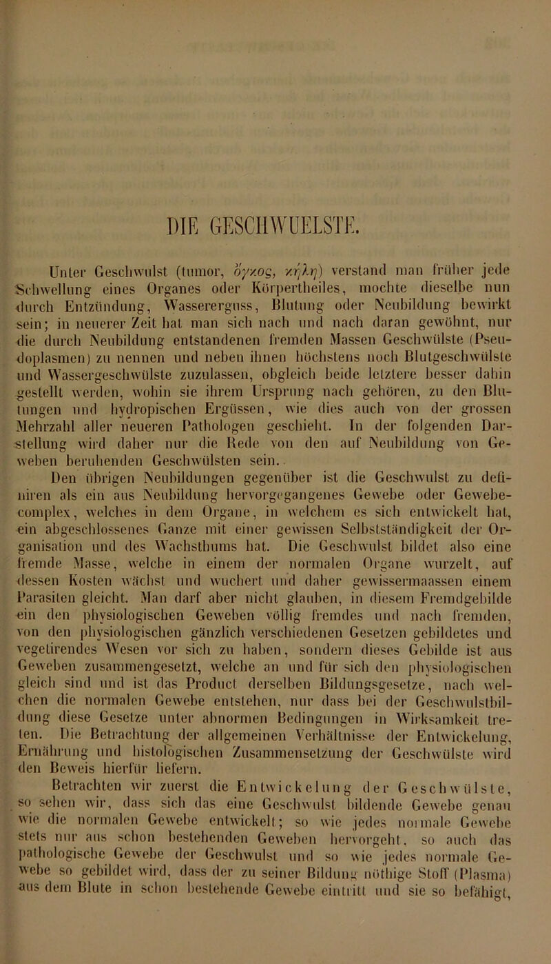 DIR GESCHWÜELSTE. Unter Geschwulst (tumor, oyxog, xr/Xtj) verstand man früher jede Schwellung eines Organes oder Körpertheiles, mochte dieselbe nun durch Entzündung, Wassererguss, Blutung oder Neubildung bewirkt sein; in neuerer Zeit hat man sich nach und nach daran gewöhnt., nur die durch Neubildung entstandenen fremden Massen Geschwülste (Pseu- doplasmen) zu nennen und neben ihnen höchstens noch Blutgeschwülste und Wassergeschwülste zuzulassen, obgleich beide letztere besser dahin gestellt werden, wohin sie ihrem Ursprung nach gehören, zu den Blu- tungen und hydropischen Ergüssen, wie dies auch von der grossen Mehrzahl aller neueren Pathologen geschieht. In der folgenden Dar- stellung wird daher nur die Bede von den auf Neubildung von Ge- weben beruhenden Geschwülsten sein. Den übrigen Neubildungen gegenüber ist die Geschwulst zu defi- niren als ein aus Neubildung hervorgegangenes Gewebe oder Gewebe- complex, welches in dem Organe, in welchem es sich entwickelt hat, ein abgeschlossenes Ganze mit einer gewissen Selbstständigkeit der Or- ganisation und des Wachsthums hat. Die Geschwulst bildet also eine fremde Masse, welche in einem der normalen Organe wurzelt, auf dessen Kosten wächst und wuchert und daher gewissermaassen einem Parasiten gleicht. Man darf aber nicht glauben, in diesem Fremdgehihle ein den physiologischen Geweben völlig fremdes und nach fremden, von den physiologischen gänzlich verschiedenen Gesetzen gebildetes und vegetirendes Wesen vor sich zu haben, sondern dieses Gebilde ist aus Geweben zusammengesetzt, welche an und für sich den physiologischen gleich sind und ist das Product derselben Bildungsgesetze, nach wel- chen die normalen Gewebe entstehen, nur dass hei der Geschwulstbil- dung diese Gesetze unter abnormen Bedingungen in Wirksamkeit tre- ten. Die Betrachtung der allgemeinen Verhältnisse der Entwickelung, Ernährung und histologischen Zusammensetzung der Geschwülste wird den Beweis hierfür liefern. Betrachten wir zuerst die Entwickelung der Geschwülste, so sehen wir, dass sich das eine Geschwulst bildende Gewebe genau wie die normalen Gewebe entwickelt; so wie jedes noimale Gewebe stets nur aus schon bestehenden Geweben hervorgeht , so auch das pathologische Gewebe der Geschwulst und so wie jedes normale Ge- webe so gebildet wird, dass der zu seiner Bildung nöthige Stoff (Plasma) aus dem Blute in schon bestehende Gewebe ein tritt und sie so befähigt,