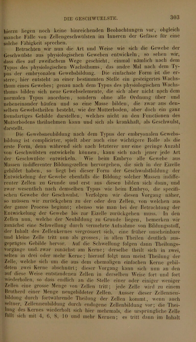 hierzu liegen noch keine hinreichenden Beobachtungen vor, obgleich manche Fälle von Zelleugeschwülsten im Inneren der Gefässe für eine solche Fähigkeit sprechen. Betrachten wir nun die Art und Weise wie sich die Gewebe der Geschwülste aus physiologischen Geweben entwickeln, so sehen wir, dass dies auf zweifachem Wege geschieht, einmal nämlich nach dem Typus des physiologischen Wachsthums, das andre Mal nach dem Ty- pus der embryonalen Gewebsbildung. Die einfachste Form ist die er- stelle; hier entsteht an einer bestimmten Stelle ein gesteigertes Wachs- thum eines Gewebes; genau nach dem Typus des physiologischen Wachs- thums bilden sich neue Gewebselementc, die sich aber nicht nach dem normalen Typus anordnen, sondern ohne alle Ordnung über und nebeneinander häufen und so eine Masse bilden, die zwar aus den- selben Gewebstheilen besteht, wie der Mutterboden, aber doch ein ganz fremdartiges Gebilde darstellen, welches nicht an den Functionen des Mutierbodens theilnehmen kann und sich als krankhaft, als Geschwulst, darstellt. Die Gewebsneubildung nach dem Typus der embryonalen Gewebs- bildung ist complicirter, spielt aber auch eine wichtigere Rolle als die erste Form, denn während sich nach letzterer nur eine geringe Anzahl von Geschwülsten entwickeln können, kann sich nach jener jede Art der Geschwülste entwickeln. Wie beim Embryo alle Gewebe aus Massen indifferenter Bildungszellen hervorgehen, die sich in der Eizelle gebildet haben, so liegt bei dieser Form der Geschwulsthildung der Entwickelung der Gewebe ebenfalls die Bildung solcher Massen indiffe- renter Zellen zu Grunde und erst aus diesen bilden sich dann, und zwar wesentlich nach demselben Typus wie beim Embryo, die specifi- schen Gewebe der Geschwulst. Verfolgen wir diesen Vorgang näher, so müssen wir zurückgehen zu der oder den Zellen, von welchen aus der ganze Process beginnt; ebenso wie man bei der Betrachtung der Entwickelung der Gewebe bis zur Eizelle zurückgehen muss. In den Zellen nun, welche der Neubildung zu Grunde liegen, bemerken wir zunächst eine Schwellung durch vermehrte Aufnahme von Bildungsstoff, der Inhalt des Zellenkernes vergrüssert sich, eine früher unscheinbare und kleine Zelle tritt nun als grosses, in allen Theilen deutlich aus- geprägtes Gebilde hervor. Auf die Schwellung folgen dann Theilungs- vorgänge und. zwar zunächst am Kerne; derselbe (heilt sich in zwei, selten in drei oder mehr Kerne; hierauf folgt nun meist Theilung der Zelle, welche sich um die aus dem ehemaligen einfachen Kerne gebil- deten zwei Kerne abschnürt; dieser Vorgang kann sich nun an den auf diese Weise entstandenen Zellen in derselben Weise fort und fort wiederholen, so dass endlich an die Stelle einer oder einiger weniger Zellen eine grosse Menge von Zellen tritt; jede Zelle wird zu einem Brutherd einer Menge neugebildeter Zellen. Ausser dieser Zellenneu- bildung durch fortwährende Theilung der Zellen kommt, wenn auch seltner, Zellenneubildung durch endogene Zellenbildung vor; die Thei- hmg des Kernes wiederholt sich hier mehrmals, die ursprüngliche Zelle füllt sich mit 4, 6, 8, 10 und mehr Kernen; es tritt dann im Inhalt