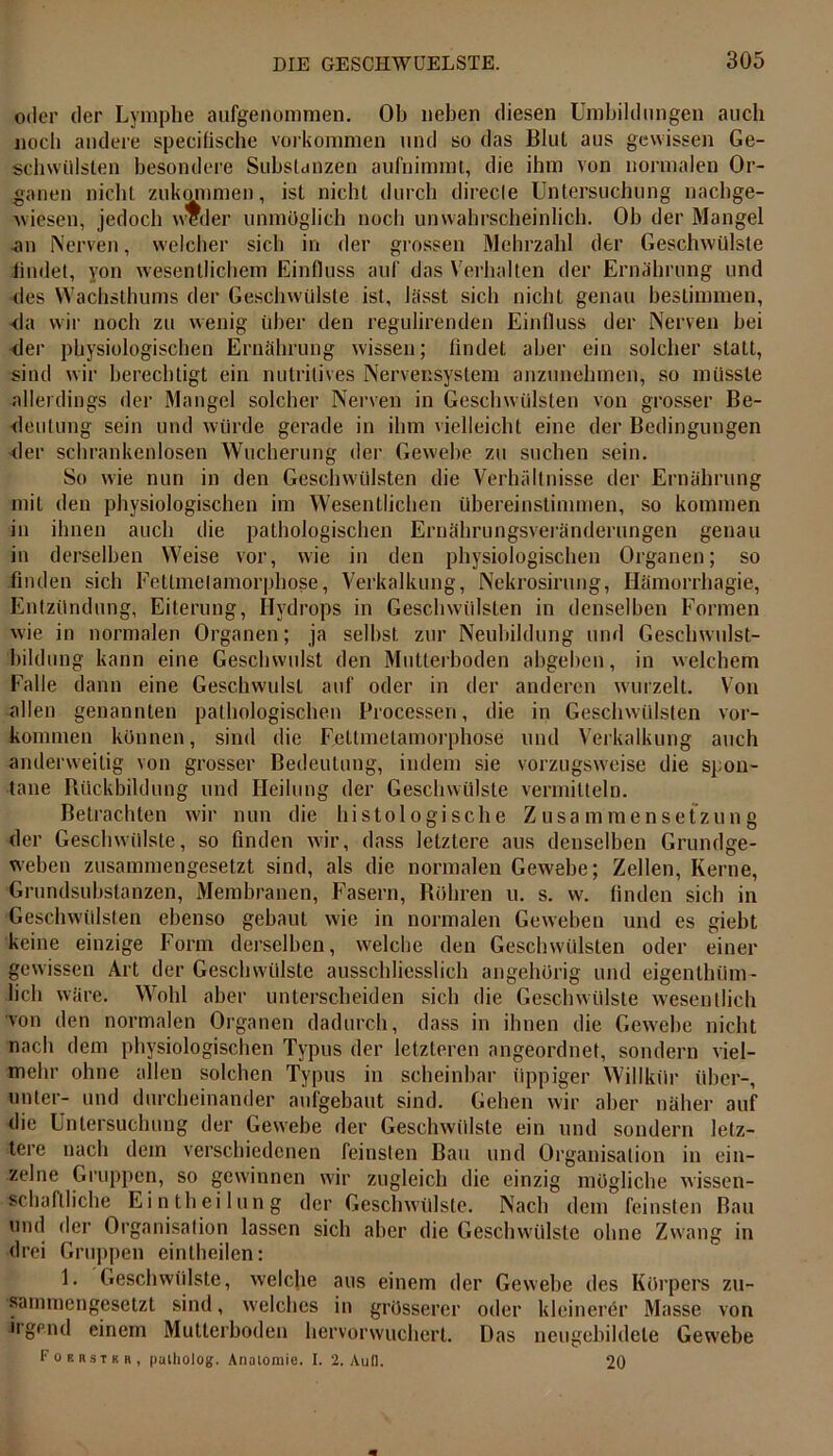 oder der Lymphe aufgenommen. Ob neben diesen Umbildungen auch noch andere specifische Vorkommen und so das Blut aus gewissen Ge- schwülsten besondere Substanzen aufnimmt, die ihm von normalen Or- ganen nicht zukqmmen, ist nicht durch direcie Untersuchung nachge- wiesen, jedoch weder unmöglich noch unwahrscheinlich. Oh der Mangel an Nerven, welcher sich in der grossen Mehrzahl der Geschwülste findet, von wesentlichem Einfluss auf das Verhalten der Ernährung und des Wachsthums der Geschwülste ist, lässt sich nicht genau bestimmen, •da wir noch zu wenig über den regulirenden Einfluss der Nerven bei der physiologischen Ernährung wissen; findet aber ein solcher statt, sind wir berechtigt ein nutritives Nervensystem anzunehmen, so müsste allerdings der Mangel solcher Nerven in Geschwülsten von grosser Be- deutung sein und würde gerade in ihm vielleicht eine der Bedingungen der schrankenlosen Wucherung der Gewebe zu suchen sein. So wie nun in den Geschwülsten die Verhältnisse der Ernährung mit den physiologischen im Wesentlichen übereinstimmen, so kommen in ihnen auch die pathologischen Ernährungsveränderungen genau in derselben Weise vor, wie in den physiologischen Organen; so finden sich Fettmelamorphose, Verkalkung, Nekrosirung, Hämorrhagie, Entzündung, Eiterung, Hydrops in Geschwülsten in denselben Formen wie in normalen Organen; ja seihst zur Neubildung und Geschwulst- bildung kann eine Geschwulst den Mutterhoden abgehen, in welchem Falle dann eine Geschwulst auf oder in der anderen wurzelt. Von allen genannten pathologischen Processen, die in Geschwülsten Vor- kommen können, sind die Fettmelamorphose und Verkalkung auch anderweitig von grosser Bedeutung, indem sie vorzugsweise die spon- tane Rückbildung und Heilung der Geschwülste vermitteln. Betrachten wir nun die histologische Zusammensetzung der Geschwülste, so finden wir, dass letztere aus denselben Grundge- weben zusammengesetzt sind, als die normalen Gewebe; Zellen, Kerne, Grundsubstanzen, Membranen, Fasern, Röhren u. s. w. finden sich in Geschwülsten ebenso gebaut wie in normalen Geweben und es giebt keine einzige Form derselben, welche den Geschwülsten oder einer gewissen Art der Geschwülste ausschliesslich angehörig und eigentlnim- lich wäre. Wohl aber unterscheiden sich die Geschwülste wesentlich von den normalen Organen dadurch, dass in ihnen die Gewebe nicht nach dem physiologischen Typus der letzteren angeordnet, sondern viel- mehr ohne allen solchen Typus in scheinbar üppiger Willkür über-, unter- und durcheinander anfgebaut sind. Gehen wir aber näher auf die Untersuchung der Gewebe der Geschwülste ein und sondern letz- tere nach dem verschiedenen feinsten Bau und Organisation in ein- zelne Gruppen, so gewinnen wir zugleich die einzig mögliche wissen- schaftliche Eintheilung der Geschwülste. Nach dem feinsten Bau und der Organisation lassen sich aber die Geschwülste ohne Zwang in drei Gruppen einlhcilen: 1. Geschwülste, welche aus einem der Gewebe des Körpers zu- sammengesetzt sind, welches in grösserer oder kleinerer Masse von irgend einem Multerboden hervorwuchert. Das neugebildete Gewebe Fokrstkr, palliolog. Analomie. I. 2. Aull. 20
