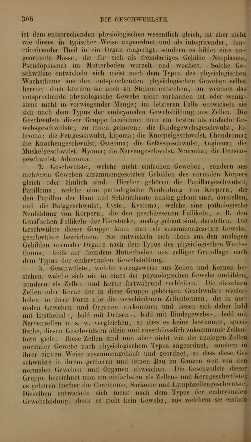ist dem entsprechenden physiologischen wesentlich gleich, ist aber nicht wie dieses in typischer Weise angeordnet und als integrirender, I'un- ctionirender Th eil in ein Organ eingefügt, sondern es bildet eine un- geordnete Masse, die für sich als fremdartiges Gebilde (Neoplasma» Pseudoplasma) im Mutterhoden wurzelt und wuchert. Solche Ge- schwülste entwickeln sich meist nach dem Typus des physiologischen Wachsthums aus den entsprechenden physiologischen Geweben selbst hervor, doch können sie auch an Stellen entstehen, an welchen das- entsprechende physiologische Gewebe nicht vorhanden ist oder wenig- stens nicht in vorwiegender Menge; im letzteren Falle entwickeln sie sich nach dem Typus der embryonalen Gevvebsbildung aus Zellen. Die Geschwülste dieser Gruppe bezeichnet man am besten als einfache Ge- websgeschwiilsle; zu ihnen gehören: die Bindegewebsgeschwulst, Fi- broma; die Fetlgeschwulst, Lipoma; die Knorpelgeschwulst, Chondroma; die Knochengeschwulst, Osteoma; die Gefässgeschwulst, Angioma; die Muskelgeschwulst, Myoma; die Nervengeschwulst, Neuroma; die Drüsen- geschwulst, Adenoma. 2. Geschwülste, welche nicht einfachen Geweben, sondern aus- mehreren Geweben zusammengesetzten Gebilden des normalen Körpers gleich oder ähnlich sind. Hierher gehören die Papillargeschwülsle; Papilloma, welche eine pathologische Neubildung von Körpern, die den Papillen der Haut und Schleimhäute analog gebaut sind, darstellen» und die Balggeschwulst, Cyste, Kystoma, welche eine pathologische Neubildung von Körpern, die den geschlossenen Follikeln, z. B. den Graalsehen Follikeln der Eierstöcke, analog gebaut sind, darslellen. Die Geschwülste dieser Gruppe kann man als zusammengesetzte Gewebs- geschvvülste bezeichnen. Sie entwickeln sich theils aus den analogen Gebilden normaler Organe nach dem Typus des physiologischen Wachs- tlnims, theils auf fremdem Mutterhoden aus zelliger Grundlage nach dem Typus der embryonalen Gewebshildung. 3. Geschwülste, welche vorzugsweise aus Zellen und Kernen be- stehen, welche sich nie in eines der physiologischen Gewebe umbilden» sondern als Zellen und Kerne fortwährend verbleiben. Die einzelnen Zellen oder Kerne der in diese Gruppe gehörigen Geschwülste wieder- holen in ihrer Form alle die verschiedenen Zellenformen, die in nor- malen Geweben und Organen Vorkommen und lassen sich daher bald mit Epithelial-, bald mit Drüsen-, bald mit Bindegewebs-, bald mit Nervenzellen u. s. w. vergleichen, so dass es keine bestimmte, speci- tischc, diesen Geschwülsten allein und ausschliesslich zukommende Zellen- form giebt. Diese Zellen sind nun aber nicht wie die analogen Zellen normaler Gewebe nach physiologischem Typus angeordnet, sondern in ihrer eignen Weise zusammengehäuft und geordnet, so dass diese Ge- schwülste in ihrem gröberen und feinen Bau im Ganzen weit von den normalen Geweben und Organen abweichen. Die Geschwülste dieser Gruppe bezeichnet man am einfachsten als Zellen- und Kerngeschwülste; es gehören hierher die Carcinome, Sarkome und Lymphzellenges'chWülste. Dieselben entwickeln sich meist nach dem Typus der embryonalen Gewebshildung, denn es giebt kein Gewebe,, aus welchem sie einfach