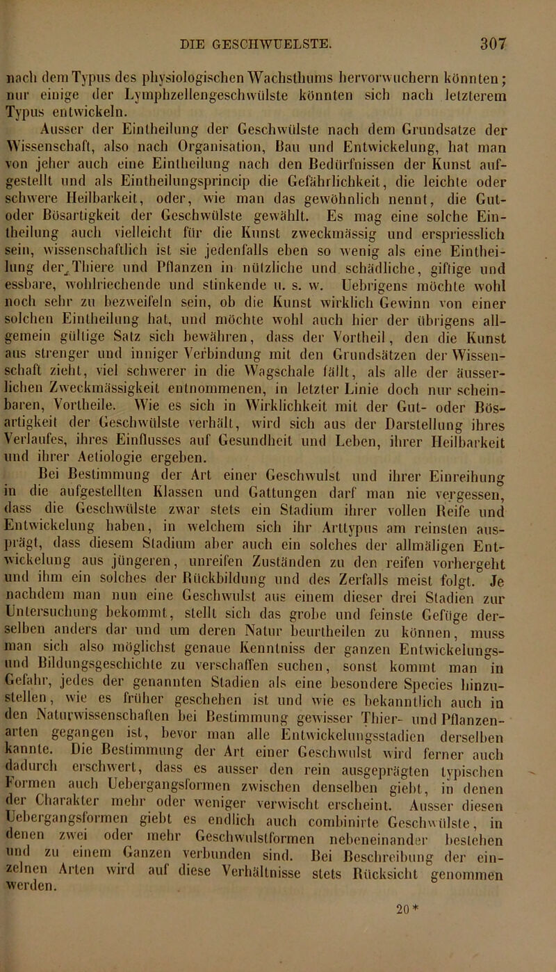 nach dem Typus des physiologischen Wachstluims hervorvvuchern könnten; nur einige der Lymphzellengeschwülste könnten sich nach letzterem Typus entwickeln. Ausser der Einteilung der Geschwülste nach dem Grundsätze der Wissenschaft, also nach Organisation, Bau und Entwickelung, hat man von jeher auch eine Einteilung nach den Bedürfnissen der Kunst auf- gestellt und als Eintheilungsprincip die Gefährlichkeit, die leichte oder schwere Heilbarkeit, oder, wie man das gewöhnlich nennt, die Gut- oder Bösartigkeit der Geschwülste gewählt. Es mag eine solche Ein- teilung auch vielleicht für die Kunst zweckmässig und erspriesslich sein, wissenschaftlich ist sie jedenfalls eben so wenig als eine Eintei- lung debitiere und Pflanzen in nützliche und schädliche, giftige und essbare, wohlriechende und stinkende u. s. vv. Uebrigens möchte wohl noch sehr zu bezweifeln sein, ob die Kunst wirklich Gewinn von einer solchen Einteilung hat, und möchte wohl auch hier der übrigens all- gemein gültige Satz sich bewähren, dass der Vortheil, den die Kunst aus strenger und inniger Verbindung mit den Grundsätzen der Wissen- schaft zieht, viel schwerer in die Wagschale fällt, als alle der äusser- lichen Zweckmässigkeit entnommenen, in letzter Linie doch nur schein- baren, Vorteile. Wie es sich in Wirklichkeit mit der Gut- oder Bös- artigkeit der Geschwülste verhält, wird sich aus der Darstellung ihres Verlaufes, ihres Einflusses auf Gesundheit und Leben, ihrer Heilbarkeit und ihrer Aetiologie ergeben. Bei Bestimmung der Art einer Geschwulst und ihrer Einreihung in die aufgestellten Klassen und Gattungen darf man nie vergessen, dass die Geschwülste zwar stets ein Stadium ihrer vollen Beife und Entwickelung haben, in welchem sich ihr Arttypus am reinsten aus- prägt, dass diesem Stadium aber auch ein solches der allmäligen Ent- wickelung aus jüngeren, unreifen Zuständen zu den reifen vorhergeht und ihm ein solches der Bückbildung und des Zerfalls meist folgt. Je nachdem man nun eine Geschwulst aus einem dieser drei Stadien zur Untersuchung bekommt, stellt sich das grobe und feinste Gefüge der- selben anders dar und um deren Natur beurtheilen zu können, muss man sich also möglichst genaue Kenntniss der ganzen Entwickelungs- und Bildungsgeschichte zu verschaffen suchen, sonst kommt man in Gefahr, jedes der genannten Stadien als eine besondere Species hinzu- stellen, wie es früher geschehen ist und wie es bekanntlich auch in den Naturwissenschaften bei Bestimmung gewisser Thier- und Pflanzen- arten gegangen ist, bevor man alle Entwickelungsstadien derselben kannte. Die Bestimmung der Art einer Geschwulst wird ferner auch dadurch erschwert, dass es ausser den rein ausgeprägten typischen formen auch Uebergangsformen zwischen denselben giebt, in denen dei Charakter mehr oder weniger verwischt erscheint. Ausser diesen Uebergangsfoimen giebt es endlich auch combinirte Geschwülste, in denen zwei oder mehr Geschwulstformen nebeneinander bestehen und zu einem Ganzen verbunden sind. Bei Beschreibung der ein- zelnen Arten wird auf diese Verhältnisse stets Rücksicht genommen werden. 20*