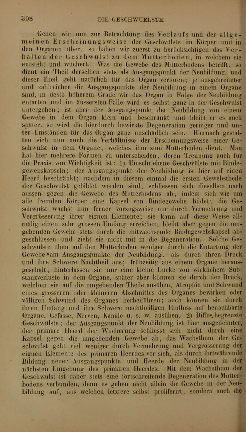 303 Gehen wir nun zur Betrachtung des Verlaufs und der allge- meinen E r s c h e i n u n g s w e i s e der Geschwülste im Kürper und in den Organen über, so haben wir zuerst zu berücksichtigen das Ver- halten der Geschwulst zu dem Mutterboden, in welchem sie entsteht und wuchert. Was die Gewebe des Mutterbodens betrifft, so dient ein Theil derselben stets als Ausgangspunkt der Neubildung, und dieser Theil geht natürlich für das Organ verloren; je ausgebreiteter und zahlreicher die Ausgangspunkte der Neubildung in einem Organe sind, in desto höherem Grade wir das Organ in Folge der Neubildung entarten und im äussersten Falle wird es selbst ganz in der Geschwulst unlergehen ; ist aber der Ausgangspunkt der Neubildung von einem Gewebe in dem Organ klein und beschränkt und bleibt er es auch später, so wird die hierdurch bewirkte Degeneration geringer und lin- ier Umständen für das Organ ganz unschädlich sein. Hiernach gestal- ten sich nun auch die Verhältnisse der Erscheinungsweise einer Ge- schwulst in dem Organe, welches ihm zum Mutterboden dient. Man hat hier mehrere Formen zu unterscheiden, deren Trennung auch für die Praxis von Wichtigkeit ist: lj Umschriebene Geschwülste mit Binde- ge webskapsel n; der Ausgangspunkt der Neubildung ist hier auf einen Heerd beschränkt; nachdem in diesem einmal die ersten Gewebstheile der Geschwulst gebildet worden sind, schlossen sich dieselben nach aussen gegen die Gewebe des Mutterbodens ab, indem sich wie um alle fremden Körper eine Kapsel von Bindegewebe bildet; die Ge- schwulst wächst nun ferner vorzugsweise nur durch Vermehrung und Vergrösserung ihrer eignen Elemente; sie kann auf diese Weise all- mälig einen sehr grossen Umfang erreichen, bleibt aber gegen die um- gebenden Gewebe stets durch die mitwachsende Bindegewebskapsel ab- geschlossen und zieht sie nicht mit in die Degeneration. Solche Ge- schwülste üben auf den Multerboden weniger durch die Entartung der Gewebe »am Ausgangspunkte der Neubildung, als durch ihren Druck und ihre Schwere Nachtheil aus; frühzeitig aus einem Organe heraus- geschält, hinterlassen sie nur eine kleine Lücke von wirklichem Sub- stanzverluste in dem Organe, später aber können sie durch den Druck, welchen sie auf die umgehenden Theile ausüben, Atrophie und Schwund eines grösseren oder kleineren Abschnittes des Organes bewirken oder völligen Schwund des Organes herbeiführen; auch können sie durch ihren Umfang und ihre Schwere nachtheiligen Einfluss auf benachbarte Organe, Gelasse, Nerven, Kanäle u. s. w. ausüben. 2) Diffus begrenzte Geschwülste; der Ausgangspunkt der Neubildung ist hier ausgedehnter, der primäre Ileerd der Wucherung schliesst sich nicht durch eine Kapsel gegen die umgebenden Gewebe ab, das Wachsthum der Ge- schwulst geht viel weniger durch Vermehrung und Vergrösserung der eignen Elemente des primären Heerdes vor sich, als durch fortwährende Bildung neuer Ausgangspunkte und Heerde der Neubildung in der nächsten Umgebung des primären Heerdes. Mit dem Wachsthum der Geschwulst ist daher stets eine fortschreitende Degeneration des Mutter- bodens verbunden, denn es gehen nicht allein die Gewebe in der Neu- bildung auf, aus welchen letztere selbst prolilerirl, sondern auch die