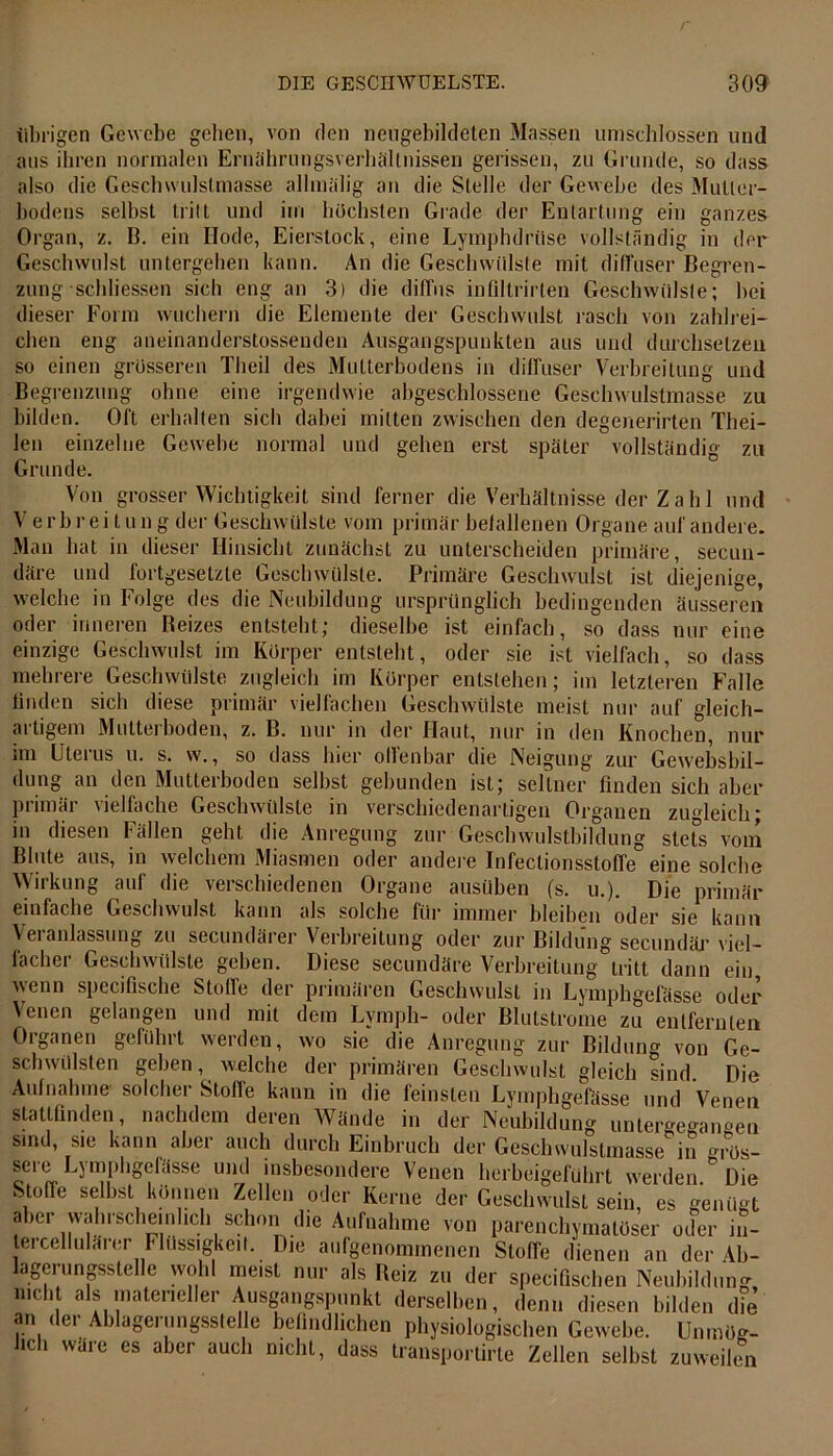 übrigen Gewebe gehen, von den neugebildeten Massen umschlossen und aus ihren normalen Ernährungsverhällnissen gerissen, zu Grunde, so dass also die Geschwulstmasse allmalig an die Stelle der Gewebe des Mutier- bodens selbst tritt und im höchsten Grade der Entartung ein ganzes Organ, z. B. ein Kode, Eierstock, eine Lymphdrüse vollständig in der Geschwulst untergeben kann. An die Geschwülste mit diffuser Begren- zung scbliessen sich eng an 3) die diffus infiltrirten Geschwülste; bei dieser Form wuchern die Elemente der Geschwulst rasch von zahlrei- chen eng aneinanderstossenden Ausgangspunkten aus und durchsetzen so einen grösseren Theil des Multerbodens in diffuser Verbreitung und Begrenzung ohne eine irgendwie abgeschlossene Geschwulstmasse zu bilden. Olt erhalten sich dabei mitten zwischen den degenerirten Thei- len einzelne Gewebe normal und geben erst später vollständig zu Grunde. Von grosser Wichtigkeit sind ferner die Verhältnisse der Z a h 1 und Verbreitung der Geschwülste vom primär befallenen Organe auf andere. Man hat in dieser Hinsicht zunächst zu unterscheiden primäre, secun- däre und fortgesetzte Geschwülste. Primäre Geschwulst ist diejenige, welche in Folge des die Neubildung ursprünglich bedingenden äusseren oder inneren Beizes entsteht; dieselbe ist einfach, so dass nur eine einzige Geschwulst im Körper entsteht, oder sie ist vielfach, so dass mehrere Geschwülste zugleich im Körper entstehen; im letzteren Falle linden sich diese primär vielfachen Geschwülste meist nur auf gleich- ai tigern Mutteiboden, z. B. nur in der Haut, nur in den Knochen, nur im Uterus u. s. w., so dass hier ollenbar die Neigung zur Gewebsbil- dung an den Mutterboden selbst gebunden ist; seltner finden sich aber primär vielfache Geschwülste in verschiedenartigen Organen zugleich * in diesen Fällen geht die Anregung zur Geschwulstbildung stete vom Blute aus, in welchem Miasmen oder andere Infectionsstoffe eine solche Wirkung auf die verschiedenen Organe ausüben (s. u.). Die primär einfache Geschwulst kann als solche für immer bleiben oder sie kann Veianlassung zu secundärer Verbreitung oder zur Bildung secundär viel- facher Geschwülste geben. Diese secundäre Verbreitung tritt dann ein wenn specifische Stoffe der primären Geschwulst in Lymphgefässe oder Venen gelangen und mit dem Lymph- oder Blutstrome zu entfernten Organen geführt werden, wo sie die Anregung zur Bildung von Ge- schwülsten geben, ■welche der primären Geschwulst gleich sind. Die Aufnahme solcher Stoffe kann in die feinsten Lymphgefässe und Venen stattfinden, nachdem deren Wände in der Neubildung untergegaimen sind, sie kann aber auch durch Einbruch der Geschwulstmasse in gros- sere Lymphgefässe und insbesondere Venen herbeigeführt werden. Die Stoffe selbst können Zellen oder Kerne der Geschwulst sein, es genügt aber wahrscheinlich schon die Aufnahme von parenchymatöser oder in- tercellulärer Flüssigkeit. Die aufgenommenen Stoffe dienen an der 4b- lagerungsstelle wohl meist nur als Beiz zu der specifischen Neubildung, nicht als materieller Ausgangspunkt derselben, denn diesen bilden d°e an der Ablagerungsstelle befindlichen physiologischen Gewebe. Unmög- lich wäre es aber auch nicht, dass transportirte Zellen selbst zuweilen