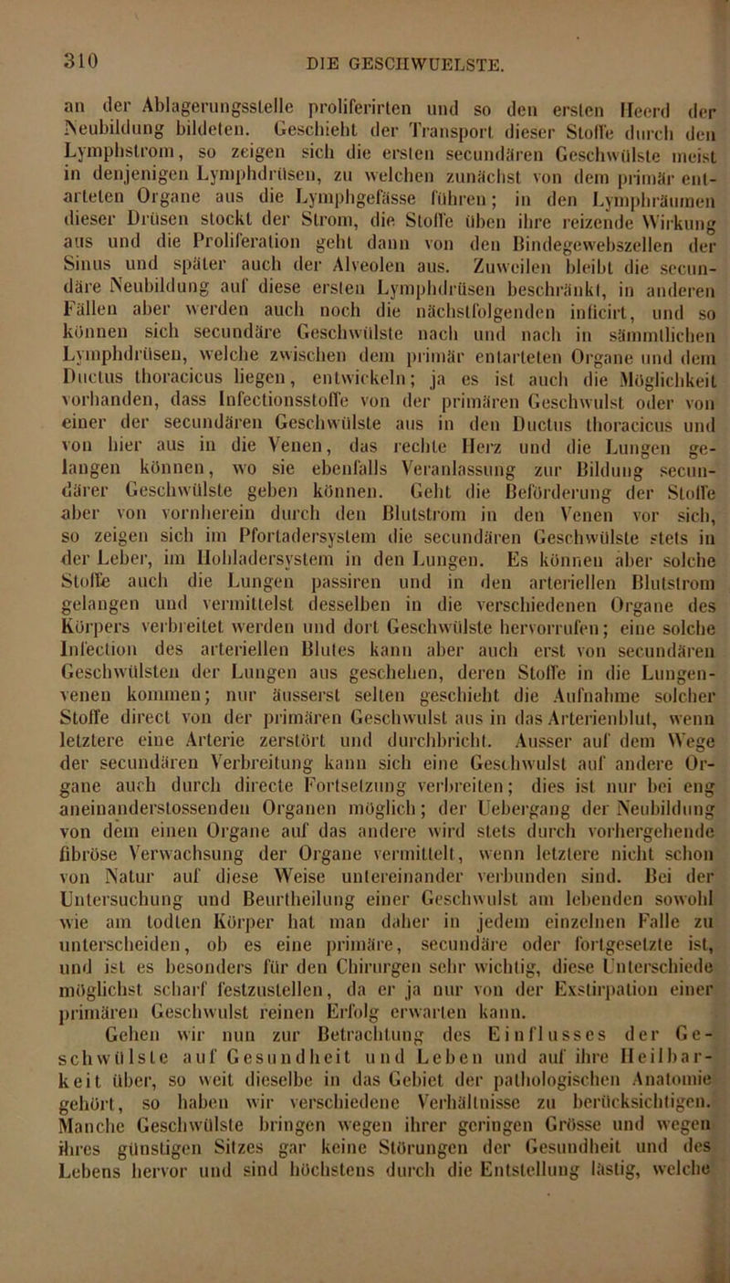 an der Ablagerungsstelle proliferirten und so den ersten lleerd der Neubildung bildeten. Geschieht der Transport dieser Stoffe durch den Lympbstrom, so zeigen sich die ersten secundären Geschwülste meist in denjenigen LymphdrUsen, zu welchen zunächst von dem primär ent- arteten Organe aus die Lymphgefässe führen; in den Lymphräumen dieser Drüsen stockt der Strom, die Stoffe üben ihre reizende Wirkung aus und die Proliferation gehl dann von den Bindegewebszellen der Sinus und später auch der Alveolen aus. Zuweilen bleibt die secun- däre Neubildung auf diese ersten LymphdrUsen beschränkt, in anderen Fällen aber werden auch noch die nächstfolgenden inficirt, und so können sich secundäre Geschwülste nach und nach in sämmllichen LymphdrUsen, welche zwischen dem primär entarteten Organe und dem Ductus thoracicus liegen, entwickeln; ja es ist auch die Möglichkeit vorhanden, dass Infectionsstoffe von der primären Geschwulst oder von einer der secundären Geschwülste aus in den Ductus thoracicus und von hier aus in die Venen, das rechte Herz und die Lungen ge- langen können, wo sie ebenfalls Veranlassung zur Bildung0 secun- därer Geschwülste geben können. Geht die Beförderung der Stoffe aber von vornherein durch den ßlutstrom in den Venen vor sich, so zeigen sich im Pfortadersyslem die secundären Geschwülste stets in der Leber, im Hohladersystem in den Lungen. Es können aber solche Stoffe auch die Lungen passiren und in den arteriellen Blutstrom gelangen und vermittelst desselben in die verschiedenen Organe des Körpers verbreitet werden und dort Geschwülste hervorrufen; eine solche Inleetion des arteriellen Blutes kann aber auch erst von secundären Geschwülsten der Lungen aus geschehen, deren Stoffe in die Lungen- venen kommen; nur äusserst selten geschieht die Aufnahme solcher Stoffe direct von der primären Geschwulst aus in das Arterienblut, wenn letztere eine Arterie zerstört und durchbricht. Ausser auf dem Wege der secundären Verbreitung kann sich eine Geschwulst auf andere Or- gane auch durch directe Fortsetzung verbreiten; dies ist nur bei eng aneinanderslossenden Organen möglich; der Uebergang der Neubildung von dem einen Organe auf das andere wird stets durch vorhergehende fibröse Verwachsung der Organe vermittelt, wenn letztere nicht schon von Natur auf diese Weise untereinander verbunden sind. Bei der Untersuchung und Beurtheilung einer Geschwulst am lebenden sowohl wie am todlen Körper hat man daher in jedem einzelnen Falle zu unterscheiden, ob es eine primäre, secundäre oder fortgesetzte ist, und ist es besonders für den Chirurgen sehr wichtig, diese Unterschiede möglichst scharf festzustellen, da er ja nur von der Exstirpation einer primären Geschwulst reinen Erfolg erwarten kann. Gehen wir nun zur Betrachtung des Einflusses der Ge- schwülste auf Gesundheit und Leben und auf ihre Heilbar- keit über, so weil dieselbe in das Gebiet der pathologischen Anatomie gehört, so haben wir verschiedene Verhältnisse zu berücksichtigen. Manche Geschwülste bringen wegen ihrer geringen Grösse und wegen ihres günstigen Sitzes gar keine Störungen der Gesundheit und des Lebens hervor und sind höchstens durch die Entstellung lästig, welche