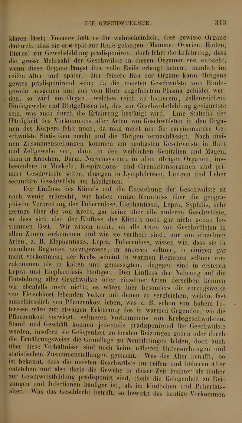 klären lässt; Vmcuow hält es für wahrscheinlich, dass gewisse Organe dadurch, dass sie. erat spät zur Reife gelangen (Mamma, Ovarien, Hoden, Uterus) zur Gewehshildung prädisponiren, doch lehrt die Erfahrung, dass die grosse. Mehrzahl der Geschwülste in diesen Organen erst entsteht, wenn diese Organe längst ihre volle Reife erlangt haben, nämlich im reifen Alter und später. Der feinere Bau der Organe kann übrigens gewiss prädisponirend sein; da die meisten Geschwülste vom Binde- gewebe ausgehen und aus vom Bluie zugeführtem Plasma gebildet wer- den, so wird ein Organ, welches reich an lockerem, zellenreichem Bindegewebe und Blutgefässen ist, das zur Geschwulstbildung geeignetste sein, was auch durch die Erfahrung bestätigt wird. Eine Statistik der Häufigkeit des Vorkommens aller Arten von Geschwülsten in den Orga- nen des Körpers fehlt noch, da man meist nur für careiuomatöse Ge- schwülste Statistiken macht und die übrigen vernachlässigt. Nach mei- nen Zusammenstellungen kommen am häufigsten Geschwülste in Haut und Zellgewebe vor, dann in den weiblichen Genitalien und Magen, dann in Knochen, Darm, Nervensystem; in allen übrigen Organen, ins- besondere in Muskeln, Respiralions- und Circulationsorganen sind pri- märe Geschwülste selten, dagegen in Lymphdrüsen, Lungen und Leber secundäre Geschwülste am häufigsten. Der Einfluss des Klima’s auf die Entstehung der Geschwülste ist noch wenig erforscht, wir haben einige Kenntniss über die geogra- phische Verbreitung der Tuberculose, Elephantiasis, Lepra, Syphilis, sein- geringe über die von Krebs, gar keine über alle anderen Geschwülste, so dass sich also der Einfluss des Klima’s noch gar nicht genau be- stimmen lässt. Wir wissen nicht, oh alle Arten von Geschwülsten in allen Zonen Vorkommen und wie sie vertheilt sind; nur von einzelnen Arten, z. B. Elephantiasis, Lepra, Tuberculose, wissen wir, dass sie in manchen Regionen vorzugsweise, in anderen seltner, in einigen gar nicht Vorkommen; der Krebs scheint in warmen Regionen seltner vor- zukommen als in kalten und gemässigten, dagegen sind in ersteren Lepra und Elephantiasis häufiger. Den Einfluss der Nahrung auf die Entstehung aller Geschwülste oder einzelner Arten derselben kennen wir ebenfalls noch nicht; es wären hier besonders die vorzugsweise von Fleischkost lebenden Völker mit denen zu vergleichen, welche fast ausschliesslich von Pflanzenkost leben, was z. ß. schon von hohem In- teresse wäre zur etwaigen Erklärung des in warmen Gegenden, wo die Pflanzenkost vorwiegt, seltneren Vorkommens von Krebsgeschwülsten. Stand und Geschäft können jedenfalls prädisponirend für Geschwülste werden, insofern sic Gelegenheit zu localen Reizungen geben oder durch die Ei nährungsweise die Grundlage zu Neubildungen bilden, doch auch übei diese Verhältnisse sind noch keine näheren Untersuchungen und statistischen Zusammenstellungen gemacht. Was das Aller betrifft, so ist bekannt, dass die meisten Geschwülste im reifen und höheren Alter entstehen und also iheils die Gewebe in dieser Zeit leichter als früher zui Geschwulstbildung pradisponirt sind, thcils die Gelegenheit zu Rei- zungen und Inleclionen häufiger ist, als im kindlichen und Pubertäts- aller. Was das Geschlecht betrifft, so bewirkt das häufige Vorkommen