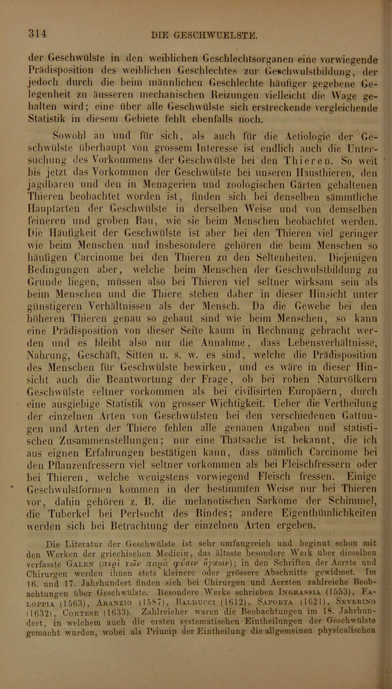 der Geschwülste in den weiblichen Geschlechtsorganen eine vorwiegende Prädisposition des weiblichen Geschlechtes zur Geschwulstbildung, der jedoch durch die beim männlichen Geschlechte häufiger gegebene Ge- legenheit zu äusseren mechanischen Reizungen vielleicht die Wage ge- halten wird; eine über alle Geschwülste sich erstreckende vergleichende Statistik in diesem Gebiete fehlt ebenfalls noch. Sowohl an und für sich, als auch für die Aetiologic der Ge- schwülste überhaupt von grossem Interesse ist endlich auch die Unter- suchung des Vorkommens der Geschwülste bei den Thieren. So weit bis jetzt das Vorkommen der Geschwülste bei unseren Hauslhieren, den jagdbaren und den in Menagerien und zoologischen Gärten gehaltenen Thieren beobachtet worden ist, finden sich bei denselben sämmtliche Ilauplarten der Geschwülste in derselben Weise und von demselben feineren und groben Bau, wie sie beim Menschen beobachtet werden. Die Häufigkeit der Geschwülste ist aber bei den Thieren viel geringer wie beim Menschen und insbesondere gehören die beim Menschen so häufigen Carcinome bei den Thieren zu den Seltenheiten. Diejenigen Bedingungen aber, welche beim Menschen der Geschwulstbildung zu Grunde liegen, müssen also bei Thieren viel seltner wirksam sein als beim Menschen und die Thiere stehen daher in dieser Hinsicht unter günstigeren Verhältnissen als der Mensch. Da die Gewebe bei den höheren Thieren genau so gebaut sind wie beim Menschen, so kann eine Prädisposition von dieser Seite kaum in Rechnung gebracht wer- den und es bleibt also nur die Annahme, dass Lebensverhältnisse, Nahrung, Geschäft, Sitten u. s. w. es sind, welche die Prädisposition des Menschen für Geschwülste bewirken, und es wäre in dieser Hin- sicht auch die Beantwortung der Frage, ob bei rohen Naturvölkern Geschwülste seltner Vorkommen als bei civilisirlen Europäern, durch eine ausgiebige Statistik von grosser Wichtigkeit. Ueber die Vertheilung der einzelnen Arten von Geschwülsten bei den verschiedenen Gattun- gen und Arten der Thiere fehlen alle genauen Angaben und statisti- schen Zusammenstellungen; nur eine Thalsache ist bekannt, die ich aus eignen Erfahrungen bestätigen kann, dass nämlich Carcinome bei den Pflanzenfressern viel seltner Vorkommen als bei Fleischfressern oder bei Thieren, welche wenigstens vorwiegend Fleisch fressen. Einige Geschwulstformen kommen in der bestimmten Weise nur bei Thieren vor, dahin gehören z. B. die melanotischen Sarkome der Schimmel, die Tuberkel bei Perlsucht des Rindes; andere Eigenthümlichkeiten werden sich bei Betrachtung der einzelnen Arten ergeben. Die Literatur der Geschwülste ist sehr umfangreich und beginnt schon mit den Werken der griechischen Medicin, das älteste besondere Werk über dieselben verfasste Galen (77£(>i ruju nccoic cpiaiv oyxuiv); in den Schriften der Aerzte und Chirurgen werden ihnen stets kleinere oder grössere Abschnitte gewidmet. Im Ifi. und 17. Jahrhundert finden sieb bei Chirurgen und Aerzten zahlreiche Beob- achtungen über Geschwülste. Besondere Werke schrieben Ingrassia (1553), Fa- lofpia (1563), Akanzio (15S7), Balducci (1612), Sapo.kta (1621), Skvkrixo 11632), Cortese (1633). Zahlreicher waren die Beobachtungen im IS. Jahrhun- dert, in welchem auch die ersten systematischen Eintheilungen der Geschwülste gemacht wurden, wobei als Friucip der Eintheilung die allgemeinen physicaÜscbcn