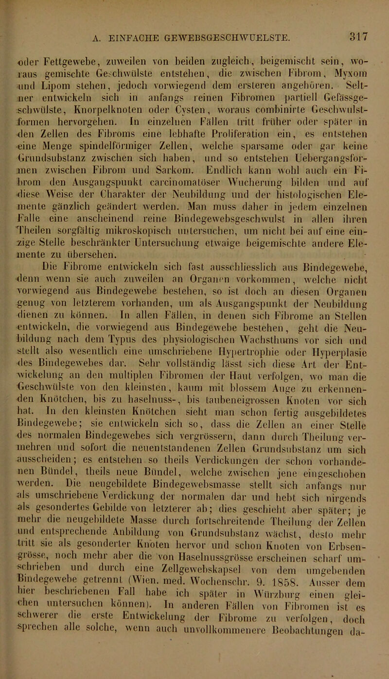oder Fettgewebe, zuweilen von beiden zugleich, beigemischt sein, wo- raus gemischte Geschwülste entstehen, die zwischen Fibrom, Myxom und Lipom stehen, jedoch vorwiegend dem ersleren angehören. Selt- ner entwickeln sich in anfangs reinen Fibromen partiell Gefässge- schwiiJste, Knorpelknoten oder Cysten, woraus combinirte Geschwulst- Formen hervorgehen. In einzelnen Fällen tritt früher oder später in den Zellen des Fibroms eine lebhafte Proliferation ein, es entstehen eine Menge spindelförmiger Zelleu, welche sparsame oder gar keine Grundsubstanz zwischen sich haben, und so entstehen Uebergangsl'or- men zwischen Fibrom und Sarkom. Endlich kann wohl auch ein Fi- brom den Ausgangspunkt carcinomatüser Wucherung bilden und auf diese Weise der Charakter der Neubildung und der histologischen Ele- mente gänzlich geändert werden. Man muss daher in jedem einzelnen Falle eine anscheinend reine Bindegewebsgeschwulst in allen ihren Theilen sorgfältig mikroskopisch untersuchen, um nicht bei auf eine ein- zige Stelle beschränkter Untersuchung etwaige beigemischte andere Ele- mente zu übersehen. Die Fibrome entwickeln sieb fast ausschliesslich aus Bindegewebe, denn wenn sie auch zuweilen an Organen Vorkommen, welche nicht vorwiegend aus Bindegewebe bestehen, so ist doch an diesen Organen genug von letzterem vorhanden, um als Ausgangspunkt der Neubildung dienen zu können. In allen Fällen, in denen sich Fibrome an Stellen entwickeln, die vorwiegend aus Bindegewebe bestehen, geht die Neu- bildung nach dem Typus des physiologischen Wachsthums vor sich und stellt also wesentlich eine umschriebene Hypertrophie oder Hyperplasie des Bindegewebes dar. Sehr vollständig lässt sich diese Art der Ent- wickelung an den multiplen Fibromen der Haut verfolgen, wo man die Geschwülste von den kleinsten, kaum mit blossem Auge zu erkennen- den Knötchen, bis zu haselnuss-, bis taubeneigrossen Knoten vor sich hat. In den kleinsten Knötchen sieht man schon fertig ausgebildetes Bindegewebe; sie entwickeln sich so, dass die Zellen an einer Stelle des normalen Bindegewebes sich vergrössern, dann durch Theilung ver- mehren und sofort die neuentstandenen Zellen Grundsubslanz um sich Ausscheiden; es entstehen so theils Verdickungen der schon vorhande- nen Bündel, theils neue Bündel, welche zwischen jene eingeschoben werden. Die neugebildete Bindegewebsmasse stellt sich anfangs nur als umschriebene Verdickung der normalen dar und hebt sich nirgends als gesondertes Gebilde von letzterer ab; dies geschieht aber später; je mehr die neugebildete Masse durch fortschreitende Theilung der Zellen und entsprechende Anbildung von Grundsubstanz wächst, desto mehr tritt sie als gesonderter Knoten hervor und schon Knoten von Erbsen- giössc, noch mehr aber die von Haselnussgrösse erscheinen scharf um- schlichen und durch eine Zellgewebskapsel von dem umgebenden Bindegewebe getrennt (Wien. raed. Wochenschr. 9. 1858. Ausser dem hiei beschriebenen fall habe ich später in Würzburg einen glei- chen untersuchen können). In anderen Fällen von Fibromen ist es schwerer die erste Entwickelung der Fibrome zu verfolgen, doch spiechen alle solche, wenn auch unvollkommenere Beobachtungen da-