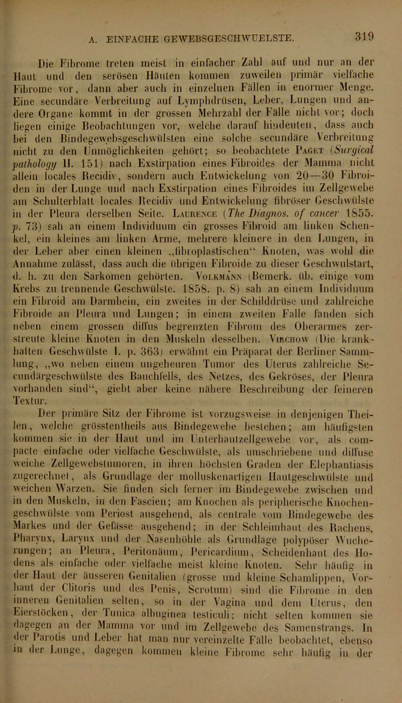 Die Fibrome treten meist in einfacher Zahl auf und nur an der Haut und den serösen Häuten kommen zuweilen primär vielfache Fibrome vor, dann aber auch in einzelnen Fällen in enormer Menge. Eine secundäre Verbreitung auf Lymphdrüsen, Leber, Lungen und an- dere Organe kommt in der grossen Mehrzahl der Fälle nicht vor; doch liegen einige Beobachtungen vor, welche darauf hindeuten, dass auch bei den Bindegewebsgeschwülsten eine solche secundäre Verbreitung nicht zu den Unmöglichkeiten gehört; so beobachtete Paget (Surgical pathology II. 151) nach Exstirpation eines Fibroides der Mamma nicht allein locales Recidiv, sondern auch Entwickelung von 20—30 Fibroi- den in der Lunge und nach Exstirpation eines Fibroides im Zellgewebe am Schulterblatt locales Recidiv und Entwickelung fibröser Geschwülste in der Pleura derselben Seite. Laurence [The Diagnos. of cancer 1855. p. 73) sah an einem Individuum ein grosses Fibroid am linken Schen- kel, ein kleines am linken Arme, mehrere kleinere in den Lungen, in der Leber aber einen kleinen „fibroplastischen“ Knoten, was wohl die Annahme zulässt, dass auch die (ihrigen Fibroide zu dieser Geschwulstart, d. h. zu den Sarkomen gehörten. Voekmainn (Bemerk, üb. einige vom Krebs zu trennende Geschwülste. 1858. p. 8) sah an einem Individuum ein Fibroid am Darmbein, ein zweites in der Schilddrüse und zahlreiche Fibroide an Pleura und Lungen; in einem zweiten Falle fanden sich neben einem grossen diffus begrenzten Fibrom des Oberarmes zer- streute kleine Knoten in den Muskeln desselben. Virchow (Die krank- halten Geschwülste 1. p. 363) erwähnt ein Präparat der Berliner Samm- lung, „wo neben einem ungeheuren Tumor des Uterus zahlreiche Se- cundärgeschwülste des Bauchfells, des Netzes, des Gekröses, der Pleura vorhanden sind“, giebt aber keine nähere Beschreibung der feineren Textur. Der primäre Sitz der Fibrome ist vorzugsweise in denjenigen Tliei- len, welche grösstentheils aus Bindegewebe bestehen; am häufigsten kommen sie in der Haut und im Unterhautzellgewebe vor, als com- pacte einfache oder vielfache Geschwülste, als umschriebene und diffuse weiche Zellgewebslumoren, in ihren höchsten Graden der Elephantiasis zugcrechnel, als Grundlage der molluskenartigen Hautgeschwülste und weichen Warzen. Sie finden sich ferner im Bindegewebe zwischen und in den Muskeln, in den Fascien; am Knochen als peripherische Knochen- geschwülsle vom Periost ausgehend, als centrale vom Bindegewebe des Markes und der Gefässe ausgehend; in der Schleimhaut des Rachens, Pharynx, Larynx und der Nasenhöhle als Grundlage polypöser Wuche- rungen; an Pleura, Peritonäum, Pericardium, Scheidenhaut des Ho- dens als einfache oder vielfache meist kleine Knoten. Sehr häufig in der Haut der äusseren Genitalien (grosse und kleine Schamlippen, Vor- haut der Clitoris und des Penis, Scrotum) sind die Fibrome in den inneren Genitalien selten, so in der Vagina und dem Uterus, den Eierstöcken, der lunica albuginea lesliculi; nicht seilen kommen sie dagegen an der Mamma vor und im Zellgewebe des Samenstrangs. In der Parotis und Leber hat man nur vereinzelte Fälle beobachtet, ebenso in der Lunge, dagegen kommen kleine Fibrome sehr häufig in der