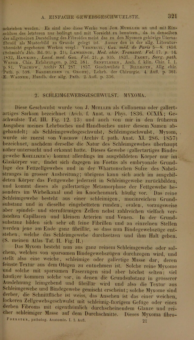 schrieben werden. Es sind also diese Werke von Joh. Mxjeller an und mit Ein- schluss des letzteren nur bedingt und mit Vorsicht zu benutzen, da iu denselben <ler allgemeinen Darstellung des Fibroides meist das zu den Myomen gehörige Uterus- iibroid als Musterbild zu Grunde gelegt ist. Ausser den in der allg. Literatur- übersicht gegebenen Werken vergl.: Verneuil , Gas. med. de Paris 5—8. 1856. (Sckmidt’s Jhb. Bd. 61. p. 21), Lawrence, Med., c/lir. Transact. Fol. 17. p. 14. 1S32, Hawkins , Land. med. Gas. Fol. 21. />■ 935. 1837. Paget, Sarg. path. Weher, Chir. Erfahrungen, p. 382. 381. Senftleben, Arch. f. klin. Chir. I. 1. p. Sl. Virchow, Archiv XI. 287. 1857. Geschwülste I. Bileroth, Allg. chir. Path. p. 598. Bardeeeben (u. Grohe) , Lehrb. der Chirurgie. 4. Aufl. p. 361. •E. Wagner, Handb. der allg. Path. 2. Aufl. p. 336. 2. SCHLEIMGEWEBSGESCHWGLST. MYXOMA. Diese Geschwulst wurde von .1. Mueller als Collonema oder gallert- artiges Sarkom bezeichnet (Arch. 1‘. Anat. u. Phys. 1836. CCXIX; Ge- schwülste Tat. III. Fig. 12. 13j und auch von mir in den früheren Ausgaben meines Lehrbuches und Handbuches unter diesem Namen ab- gehandelt; als Schleimgewebsgeschwillst, Schleimgeschwulst, Myxom, wurde sie zuerst von Virchow (Archiv f. path. Anat. XI. 286. 1857) bezeichnet, nachdem derselbe die Natur des Schleimgewebes überhaupt näher untersucht und erkannt halte. Dieses Gewebe (gallertartiges Binde- gewebe Koelljker’s) kommt allerdings im ausgebildeten Körper nur im Glaskörper vor, findet sich dagegen im Foetus als embryonale Grund- lage des Fettzellgewebes und in der Whartonschen Sülze des Nabel- stranges in grosser Ausbreitung; übrigens kann sich auch im ausgebil- deten Körper das Fettgewebe jederzeit in Schleimgewebe zurückbilden, und kommt dieses als gallertartige Metamorphose der Fettgewebe be- sonders im Wirbelkanal und im Knochenmark häufig vor. Das reine Schleimgewebe besteht aus einer schleimigen, mucinreichen Grund- substanz und in dieselbe eingebetteten runden, ovalen, vorzugsweise aber spindel- und sternförmigen Zellen nebst zahlreichen vielfach ver- ästelten Capillaren und kleinen Arterien und Venen. In der Grund- substanz bilden sich sehr oft feine Fibrillen und an einzelnen Stellen werden jene am Ende ganz fibrillär, so dass nun Bindegewebsziige ent- stehen, welche das Schleimgewebe durchsetzen und ihm Halt geben. <S. meinen Atlas Taf. II. Fig. II.) Das Myxom besieht nun aus ganz reinem Schleimgewebe oder sol- chem, welches von sparsamen Bindegewebsziigen durchzogen wird, und stellt also eine weiche, schleimige oder gallertige Masse dar, deren leinste Textur aus dem Obigen zu entnehmen ist. Solche reine Myxome und solche mit sparsamen Faserzügen sind aber höchst selten; viel häufiger kommen solche vor, in denen die Grundsubstanz in grösserer Ausdehnung leimgebend und fibrillär wird und also die Textur aus Schleimgewebe und Bindegewebe gemischt erscheint; solche Myxome sind derber, die Schnittfläche ist weiss, das Ansehen ist das einer weichen, lockeren Zellgevvebsgeschwulst mit schleimig-fasrigem Gefüge oder eines derben Fibroms mit eigentümlich durchscheinendem Glanze und rei- cher schleimiger Masse auf dem Durchschnitte. Dieses Myxoma fibro- Foerstbr, patholog. Anatomie. I. 2. Aull. 21