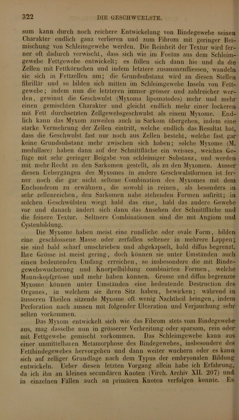 sum kann durch noch reichere Entwickelung von Bindegewebe seinen Charakter endlich ganz verlieren und zum Fibrom mit geringer Bei- mischung von Schleimgewebe werden. Die Reinheit der Textur wird fer- ner oft dadurch verwischt, dass sich wie im Foetus aus dem Schleim- gewebe Fettgewebe entwickelt; es füllen sich dann hie und da die Zellen mit Fettkörnchen und indem letztere zusammenfliessen, wandeln sie sich in Fettzellen um; die Grundsubslanz wird an diesen Stellen fibrillär und so bilden sich mitten im Schleimgewebe Inseln von Fett- gewebe; indem nun die letzteren immer grösser und zahlreicher wer- den, gewinnt die Geschwulst (Myxoma lipornatodes) mehr und mehr einen gemischten Charakter und gleicht endlich mehr einer lockeren mit Fett durchsetzten Zellgewebsgeschwulst als einem Myxome. End- lich kann das Myxom zuweilen auch in Sarkom übergehen, indem eine starke Vermehrung der Zellen ein tritt, welche endlich das Resultat hat, dass die Geschwulst fast nur noch aus Zellen besteht, welche fast gar keine Grundsubstanz mehr zwischen sich haben; solche Myxome (M. medulläre) haben dann auf der Schnittfläche ein weisses, weiches Ge- füge mit sehr geringer Beigabe von schleimiger Substanz, und werden mit mehr Recht zu den Sarkomen gestellt, als zu den Myxomen. Ausser diesen Uebergängen des Myxomes in andere Geschwulslformen ist fer- ner noch die gar nicht seltene Combinalion des Myxomes mit dem Encliondrom zu erwähnen, die sowohl in reinen, als besonders in sehr zellenreichen, den Sarkomen nahe stehenden Formen auftritt; in solchen Geschwülsten wiegt bald das eine, bald das andere Gewebe vor und danach ändert sich dann das Ansehen der Schnittfläche und die feinere Textur. Seltnere Coinbinationen sind die mit Angiom und Cysten bildung. Die Myxome haben meist eine rundliche oder ovale Form, bilden eine geschlossene Masse oder zerfallen seltener in mehrere Lappen; sie sind bald scharf umschrieben und abgekapselt, bald diffus begrenzt. Ihre Grösse ist meist gering, doch können sie unter Umständen auch einen bedeutenden Umfang erreichen, so insbesondere die mit Binde- gewebswucherung und Knorpelbildung combinirten Formen, welche Mannskopfgrösse und mehr haben können. Grosse und diffus begrenzte Myxome können unter Umständen eine bedeutende Destruclion des Organes, in welchem sie ihren Sitz haben, bewirken; während in äusseren Theilen sitzende Myxome oft wenig Nachtheil bringen, indem Perforation nach aussen mit folgender Ulceration und Verjauchung sein- selten Vorkommen. Das Myxom entwickelt sich wie das Fibrom stets vom Bindegewebe- aus, mag dasselbe nun in grösserer Verbreitung oder sparsam, rein oder mit Fettgewebe gemischt Vorkommen. Das Schleimgewebe kann aus einer unmitlelbaien Metamorphose des Bindegewebes, insbesondere des Fettbindegewebes hervorgehen und dann weiter wuchern oder es kann sich auf zclliger Grundlage nach dem Typus der embryonalen Bildung entwickeln. Ueber diesen letzten Vorgang allein habe ich Erfahrung, da ich ihn an kleinen secundären Knoten (Virch. Archiv XII. 207) und in einzelnen Fällen auch an primären Knoten verfolgen konnte. Es-