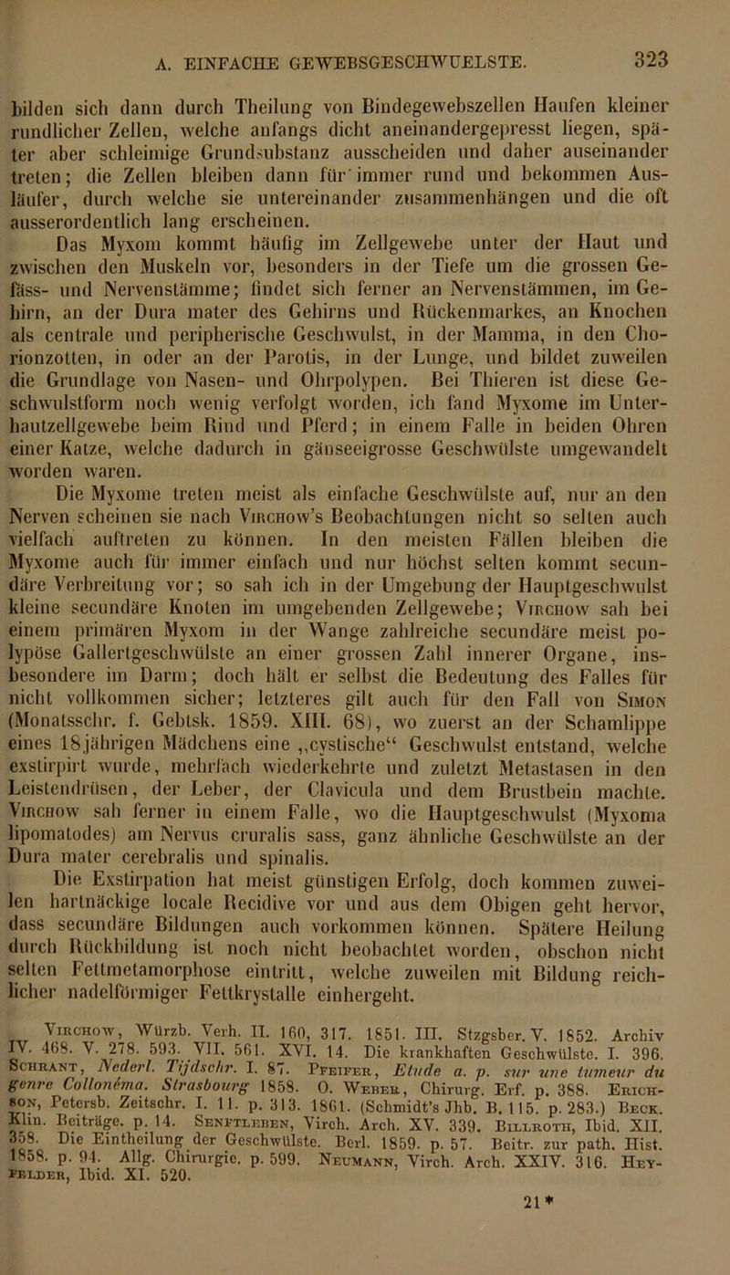 bilden sich dann durch Theilung von Bindegewebszellen Haufen kleiner rundlicher Zellen, welche anfangs dicht aneinandergepresst liegen, spä- ter aber schleimige Grundsubstanz ausscheiden und daher auseinander treten; die Zellen bleiben dann für immer rund und bekommen Aus- läufer, durch welche sie untereinander Zusammenhängen und die oft ausserordentlich lang erscheinen. Das Myxom kommt häufig im Zellgewebe unter der Haut und zwischen den Muskeln vor, besonders in der Tiefe um die grossen Ge- fäss- und Nervenstämme; findet sich ferner an Nervenstämmen, im Ge- hirn, an der Dura mater des Gehirns und Rückenmarkes, an Knochen als centrale und peripherische Geschwulst, in der Mamma, in den Cho- rionzotten, in oder an der Parotis, in der Lunge, und bildet zuweilen die Grundlage von Nasen- und Ohrpolypen. Bei Thieren ist diese Ge- schwulstform noch wenig verfolgt worden, ich fand Myxome im Unter- hautzellgewebe beim Rind und Pferd; in einem Falle in beiden Ohren einer Katze, welche dadurch in gäuseeigrosse Geschwülste umgewandelt worden waren. Die Myxome treten meist als einfache Geschwülste auf, nur an den Nerven scheinen sie nach Virchow’s Beobachtungen nicht so selten auch vielfach auftreten zu können. In den meisten Fällen bleiben die Myxome auch für immer einfach und nur höchst selten kommt secun- däre Verbreitung vor; so sah ich in der Umgebung der Hauptgeschwulst kleine secundäre Knoten im umgebenden Zellgewebe; Virchow sah bei einem primären Myxom in der Wange zahlreiche secundäre meist po- lypöse Gallertgeschwülste an einer grossen Zahl innerer Organe, ins- besondere im Darm; doch hält er selbst die Bedeutung des Falles für nicht vollkommen sicher; letzteres gilt auch für den Fall von Simon (Monatsschr. f'. Geblsk. 1859. XIII. 68), wo zuerst an der Schamlippe eines 18,jährigen Mädchens eine „cystische“ Geschwulst entstand, welche exslirpirt wurde, mehrfach wiederkehrte und zuletzt Metastasen in den Leistendrüsen, der Leber, der Clavicula und dem Brustbein machte. Virchow sah ferner in einem Falle, wo die Hauptgeschwulst (Myxoma lipomatodes) am Nervus cruralis sass, ganz ähnliche Geschwülste an der Dura mater cerebralis und spinalis. Die Exstirpation hat meist günstigen Erfolg, doch kommen zuwei- len hartnäckige locale Recidive vor und aus dem Obigen geht hervor, dass secundäre Bildungen auch Vorkommen können. Spätere Heilung durch Rückbildung ist noch nicht beobachtet worden, obschon nicht selten Fettmetamorphose eintritt, welche zuweilen mit Bildung reich- licher nadelförmiger Fettkrystalle einhergeht. Virchow, Würzb. Verh. II. 1 GO, 317. 1851. III. Stzgsber. V. 1852. Archiv IV. 468. V. 278. 593. VII. 561. XVI. 14. Die krankhaften Geschwülste. I. 396. Schrant, Ncderl. Tijdschr. I. 87. Pfeifer, Etüde a. p. sur une tuineur du gvnre Collonima. Strasbourg 1858. 0. Weber, Chirurg. Erf. p. 388. Erich- son, Petcrsb. Zeitschr. I. 11. p. 313. 1861. (Schmidt’s Jhb. B. 115. p. 283.) Beck. Klin. Beiträge, p. 14. Senftlebbn, Virch. Arch. XV. 339. Bileroth, Ibid. XII. 358. Die Ein theilung der Geschwülste. Berl. 1859. p. 57. Beitr. zur path. Hist. 18o8. p. 94. Allg. Chirurgie, p. 599. Neumann, Virch. Arch. XXIV. 316. Hey- veeder, Ibid. XI. 520. 21*