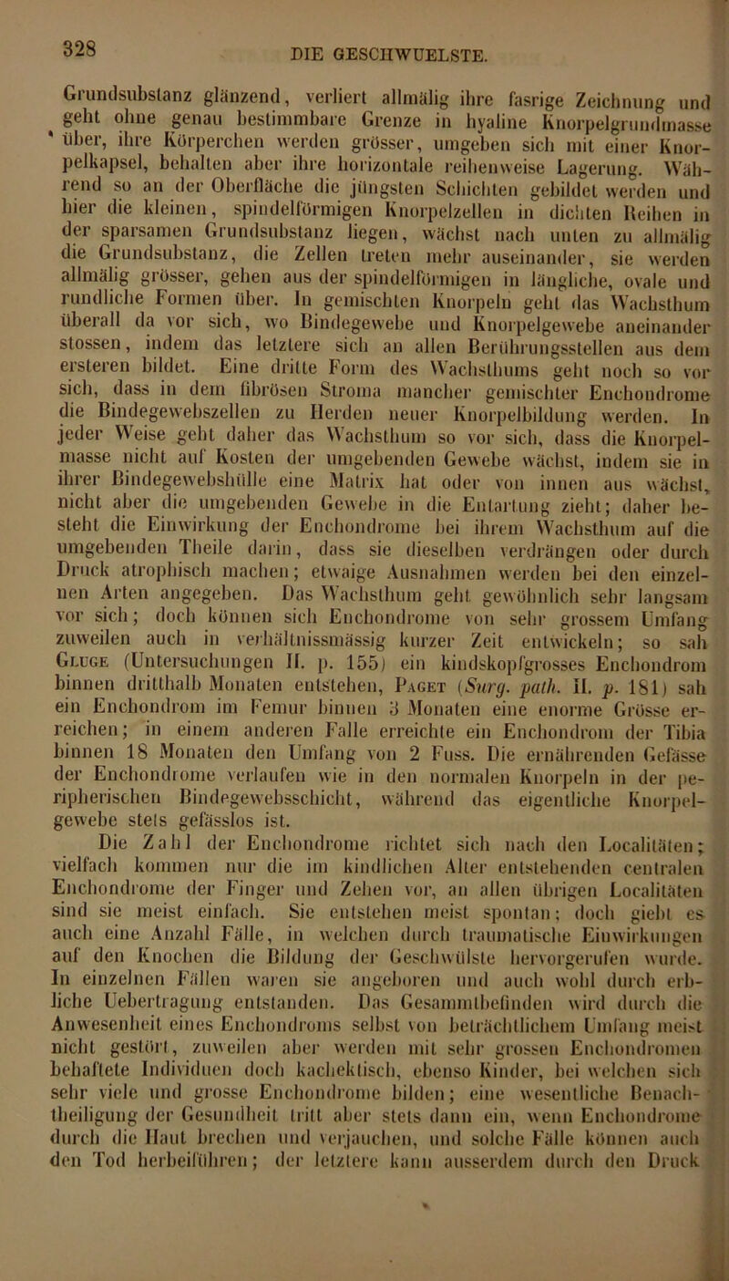 Grundsubslanz glänzend, verliert allmalig ihre fasrige Zeichnung und t geht ohne genau bestimmbare Grenze in hyaline Knorpelgrundmasse * über, ihre Körperchen werden grösser, umgeben sich mit einer Knor- pelkapsel, behalten aber ihre horizontale reihenweise Lagerung. Wäh- rend so an der Oberfläche die jüngsten Schichten gebildet werden und liier die kleinen, spindelförmigen Knorpelzellen in dichten Reihen in der sparsamen Grundsubstanz liegen, wächst nach unten zu allmälig die Grundsubstanz, die Zellen treten mehr auseinander, sie werden allmälig grösser, gehen aus der spindelförmigen in längliche, ovale und rundliche Formen über. In gemischten Knorpeln gehl das Wachsthum überall da vor sich, wo Bindegewebe und Knorpelgewebe aneinander stossen, indem das letztere sich an allen Berührungsstellen aus dem ersteren bildet. Eine dritte Form des Wachsthums geht noch so vor sich, dass in dem fibrösen Stroma mancher gemischter Enchondrome die Bindegewebszellen zu Herden neuer Knorpelbildung werden. In jeder Weise gehl daher das Wachsthum so vor sich, dass die Knorpel- masse nicht aul Kosten der umgebenden Gewebe wächst, indem sie in ihrer Bindegewebshülle eine Matrix hat oder von innen aus wächst, nicht aber die umgebenden Gewebe in die Entartung zieht; daher be- steht die Einwirkung der Enchondrome hei ihrem Wachsthum auf die umgebenden Theile darin, dass sie dieselben verdrängen oder durch Druck atrophisch machen; etwaige Ausnahmen werden bei den einzel- nen Arten angegeben. Das Wachslhum geht gewöhnlich sehr langsam vor sich; doch können sich Enchondrome von sehr grossem Umfang zuweilen auch in verhältnissmässig kurzer Zeit entwickeln; so sah Gluge (Untersuchungen II. p. 155) ein kindskopfgrosses Enchondrom binnen dritthalb Monaten entstehen, Paget (Surg. path. il. p. 181) sah ein Enchondrom im Femur binnen 3 Monaten eine enorme Grösse er- reichen ; in einem anderen Falle erreichte ein Enchondrom der Tibia binnen 18 Monaten den Umfang von 2 Fuss. Die ernährenden Gelasse der Enchondrome verlaufen wie in den normalen Knorpeln in der pe- ripherischen Bindegewebsschicht, während das eigentliche Knorpel- gewebe stets gefässlos ist. Die Zahl der Enchondrome richtet sich nach den Localiläten; vielfach kommen nur die im kindlichen Alter entstehenden centralen Enchondrome der Finger und Zehen vor, an allen übrigen Localiläten sind sie meist einfach. Sie entstehen meist spontan; doch giebL es auch eine Anzahl Fälle, in welchen durch traumatische Einwirkungen aul den Knochen die Bildung der Geschwülste hervorgerufen wurde. In einzelnen Fällen waren sie angeboren und auch wohl durch erb- liche Uebertragung entstanden. Das Gesammtbefinden wird durch die Anwesenheit eines Enchondroms selbst von beträchtlichem Umfang meist nicht gestört, zuweilen aber werden mit sehr grossen Enchondromen behaftete Individuen doch kacheklisch, ebenso Kinder, bei welchen sich sehr viele und grosse Enchondrome bilden; eine wesentliche Benach- theiligung der Gesundheit tritt aber stets dann ein, wenn Enchondrome durch die Haut brechen und verjauchen, und solche Fälle können auch den Tod herbeiführen; der letztere kann ausserdem durch den Druck