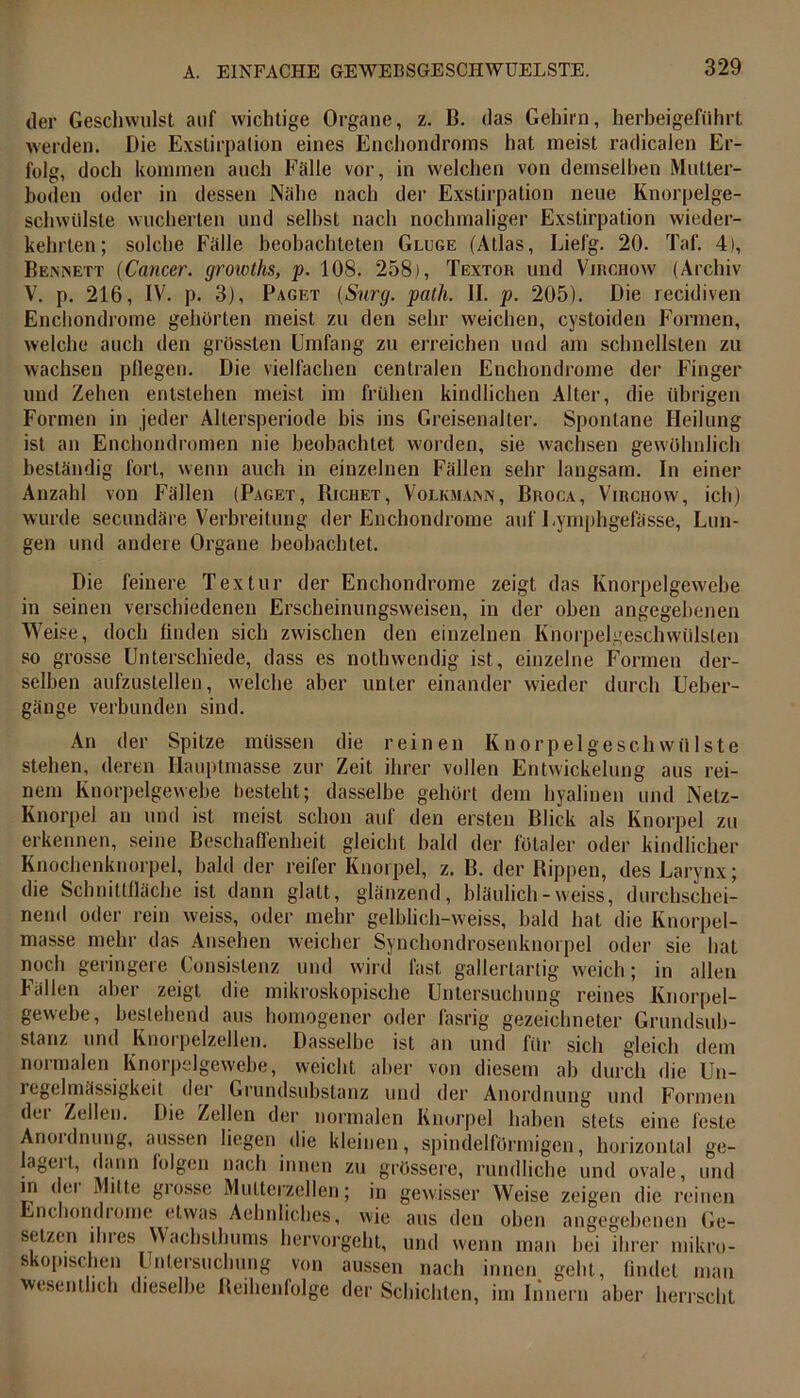 der Geschwulst auf wichtige Organe, z. B. das Gehirn, herbeigeführt werden. Die Exstirpation eines Enchondroms hat meist radicalen Er- folg, doch kommen auch Fälle vor, in welchen von demselben Mutter- boden oder in dessen Nähe nach der Exstirpation neue Knorpelge- schwülste wucherten und selbst nach nochmaliger Exstirpation wieder- kehrten; solche Fälle beobachteten Gluge (Atlas, Liefg. 20. Taf. 4), Beisinett (Cancer. growths, p. 108. 2581, Textor und Virchow (Archiv V. p. 216, IV. p. 3), Paget (Surg. path. II. p. 205). Die recidiven Enchondrome gehörten meist zu den sehr weichen, cystoiden Formen, welche auch den grössten Umfang zu erreichen und am schnellsten zu wachsen pflegen. Die vielfachen centralen Enchondrome der Finger und Zehen entstehen meist im frühen kindlichen Alter, die übrigen Formen in jeder Altersperiode bis ins Greisenalter. Spontane Heilung ist an Enchondromen nie beobachtet worden, sie wachsen gewöhnlich beständig fort, wenn auch in einzelnen Fällen sehr langsam. In einer Anzahl von Fällen (Paget, Bichet, Volkmajnn, Broga, Virchow, ich) wurde secundäre Verbreitung der Enchondrome auf Eymphgefässe, Lun- gen und andere Organe beobachtet. Die feinere Textur der Enchondrome zeigt das Knorpelgewebe in seinen verschiedenen Erscheinungsweisen, in der oben angegebenen Weise, doch finden sich zwischen den einzelnen Knorpelgeschwülsten so grosse Unterschiede, dass es nothwendig ist, einzelne Formen der- selben aufzustellen, welche aber unter einander wieder durch Ueber- gänge verbunden sind. An der Spitze müssen die reinen Knorpel ge schwülste stehen, deren Hauptmasse zur Zeit ihrer vollen Entwickelung aus rei- nem Knorpelgewebe besteht; dasselbe gehört dem hyalinen und Netz- Knorpel an und ist meist schon auf den ersten Blick als Knorpel zu erkennen, seine Beschaffenheit gleicht bald der fötaler oder kindlicher Knochenknorpel, bald der reifer Knorpel, z. B. der Kippen, des Larynx; die Schnittfläche ist dann glatt, glänzend, bläulich-weiss, durchschei- nend oder rein weiss, oder mehr gelblich-vveiss, bald hat die Knorpel- masse mehr das Ansehen weicher Synchondrosenknorpel oder sie hat noch geringere Consislenz und wird fast gallertartig weich; in allen Fällen aber zeigt die mikroskopische Untersuchung reines Knorpel- gewebe, bestehend aus homogener oder fasrig gezeichneter Grundsub- stanz und Knorpelzellen. Dasselbe ist an und für sich gleich dem normalen Knorpelgewebe, weicht aber von diesem ah durch die Un- iegelmässigkeit der Grundsubstanz und der Anordnung und Formen der Zellen. Die Zellen der normalen Knorpel haben stets eine feste Anoidnung, aussen hegen die kleinen, spindelförmigen, horizontal ge- lageit, dann iolgen nach innen zu grössere, rundliche und ovale, und m dei Milte giossc Muttcrzellen; in gewisser Weise zeigen die reinen Enchondiome etwas Aehnliches, wie aus den oben angegebenen Ge- setzen ihres Wachsthums hervorgeht, und wenn man hei ihrer mikro- skopischen Untersuchung von aussen nach innen geht, findet man wesentlich dieselbe Reihenfolge der Schichten, im Innern aber herrscht