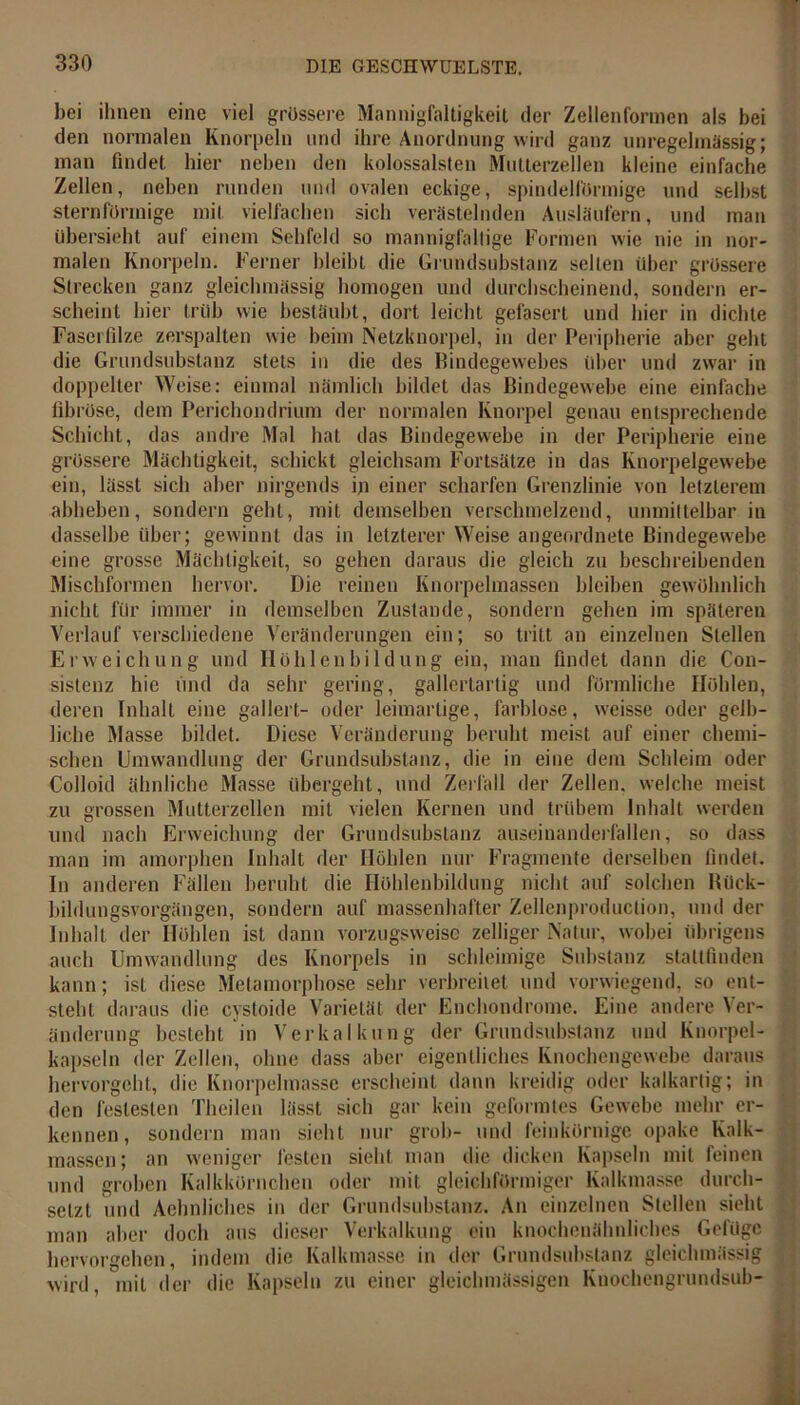 bei ihnen eine viel grössere Mannigfaltigkeit der Zellenformen als bei den normalen Knorpeln und ihre Anordnung wird ganz unregelmässig; man findet hier neben den kolossalsten Mutterzellen kleine einfache Zellen, neben runden und ovalen eckige, spindelförmige und selbst sternförmige mit vielfachen sich verästelnden Ausläufern, und man übersieht auf einem Sehfeld so mannigfaltige Formen wie nie in nor- malen Knorpeln. Ferner bleibt die Grundsubstanz selten über grössere Strecken ganz gleiclnnässig homogen und durchscheinend, sondern er- scheint hier trüb wie bestäubt, dort leicht gefasert und hier in dichte Faserfilze zerspalten wie beim Netzknorpel, in der Peripherie aber geht die Grundsubstanz stets in die des Bindegewebes über und zwar in doppelter Weise: einmal nämlich bildet das Bindegewebe eine einfache fibröse, dem Perichondrium der normalen Knorpel genau entsprechende Schicht, das andre Mal hat das Bindegewebe in der Peripherie eine grössere Mächtigkeit, schickt gleichsam Fortsätze in das Knorpelgewebe ein, lässt sich aber nirgends in einer scharfen Grenzlinie von letzterem abheben, sondern gehl, mit demselben verschmelzend, unmittelbar in dasselbe über; gewinnt das in letzterer Weise angeordnete Bindegewebe eine grosse Mächtigkeit, so gehen daraus die gleich zu beschreibenden Mischformen hervor. Die reinen Knörpelmassen bleiben gewöhnlich nicht für immer in demselben Zustande, sondern gehen im späteren Verlauf verschiedene Veränderungen ein; so tritt an einzelnen Stellen Erweichung und Höhlen bi 1 düng ein, man findet dann die Con- sistenz hie und da sehr gering, gallertartig und förmliche Höhlen, deren Inhalt eine gallert- oder leimartige, farblose, vveisse oder gelb- liche Masse bildet. Diese Veränderung beruht meist auf einer chemi- schen Umwandlung der Grundsubstanz, die in eine dem Schleim oder Colloid ähnliche Masse übergeht, und Zerfall der Zellen, welche meist zu grossen Mutterzellen mit vielen Kernen und trübem Inhalt werden und nach Erweichung der Grundsubstanz auseinanderfallen, so dass man im amorphen Inhalt der Höhlen nur Fragmente derselben findet. In anderen Fällen beruht die Höhlenbildung nicht auf solchen Rück- bildungsvorgängen, sondern auf massenhafter Zellenproduclion, und der Inhalt der Höhlen ist dann vorzugsweise zelliger Natur, wobei übrigens auch Umwandlung des Knorpels in schleimige Substanz stattfinden kann; ist diese Metamorphose sehr verbreitet und vorwiegend, so ent- steht daraus die cystoide Varietät der Enchondrome. Eine andere Ver- änderung besteht in Verkalkung der Grundsubstanz und Knorpel- kapseln der Zellen, ohne dass aber eigentliches Knochengewebe daraus hervorgeht, die Knorpelmasse erscheint dann kreidig oder kalkartig; in den festesten Theilen lässt sich gar kein geformtes Gewebe mehr er- kennen, sondern man sieht nur grob- und feinkörnige opake Kalk- massen; an weniger festen sieht man die dicken Kapseln mit feinen und groben Kalkkörnchen oder mit gleichförmiger Kalkmasse durch- setzt und Achnliches in der Grundsubstanz. An einzelnen Stellen sieht man aber doch aus dieser Verkalkung ein knochenähnliches Gefüge hervorgehen, indem die Kalkmasse in der Grundsubslanz gleiclnnässig wird, mit der die Kapseln zu einer gleichmässigen Knochengrundsub-