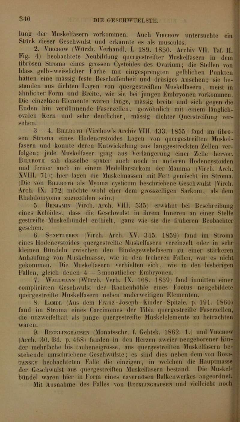 ein gegen die einem länglich- lung der Muskelfasern Vorkommen. Auch Virchow untersuchte Stück dieser Geschwulst und erkannte es als musculös. 2. Virchow (Würzb. Verhandl. I. 189. 1850. Archiv VII. Taf. II. Fig. 4) beobachtete Neubildung quergestreifter Muskelfasern in dem fibrösen Stroma eines grossen Cystoides des Ovarium; die Stellen von blass gelh-vveisslicher Farbe mit eingesprengten gelblichen Funkten hatten eine massig feste Beschaffenheit und drüsiges Ansehen; sie be- standen aus dichten Lagen von quergestreiften Muskelfasern, meist in ähnlicher Form und Breite, wie sie hei jungen Embryonen Vorkommen. Die einzelnen Elemente waren lange, massig breite um Enden hin verdünnende Faserzellen, gewöhnlich mit ovalen Kern und sehr deutlicher, massig dichter Querstreifung ver- sehen. 3 — 4. Billroth (Virchow’s Archiv VIII. 433. 1855 fand im fibrö- sen Stroma eines Hodencysloides Lagen von quergestreiften Muskel- fasern und konnte deren Entwickelung aus langgestreckten Zellen ver- folgen; jede Muskelfaser ging aus Verlängerung einer Zelle hervor. Billroth sah dasselbe später auch noch in anderen Hodencystoiden und ferner auch in einem Medullarsarkom der Mamma (Virch. Areh. XVIII. 71); hier lagen die Muskelmassen mit Fett gemischt im Stroma. (Die von Billroth als Myoma cysticum beschriebene Geschwulst [Virch. Arch. IX. 172] möchte wohl eher dem grosszeiligen Sarkom, als dem Rhabdomyoma zuzuzählen sein.) 5. Benjamin (Virch. Arch. VIII. 535) erwähnt hei Beschreibung eines Keloides, dass die Geschwulst in ihrem Inneren an einer Stelle gestreifte Muskelbündel enthielt, ganz wie sie die früheren Beobachter gesehen. 6. Senftleren (Virch. Arch. XV. 345. 1859) fand im Stroma eines Hodencystoides quergestreifte Muskelfasern vereinzelt oder in sehr kleinen Bündeln zwischen den Bindegewebsfasern zu einer stärkeren Anhäufung von Muskelmasse, wie in den früheren Fällen, war es nicht gekommen. Die Muskelfasern verhielten sich, wie in den bisherigen Fällen, gleich denen 4 — 5 monatlicher Embryonen. 7. Wallmann (Würzb. Verb. IX. 168. 1859j fand inmitten einer complicirten Geschwulst der Bachenhöhle eines Foetus neugebildete quergestreifte Muskelfasern neben anderweitigen Elementen. 8. Lambl (Aus dem Franz-Joseph - Kinder-Spilale. p. 191. 1860) fand im Stroma eines Carcinomes der Tibia quergestreifte Faserzellen, die unzweifelhaft als junge quergestreifte Muskelelemente zu betrachten 9. Recklinghausen (Monatsschr. f. Gebtsk. 1862. 1.) und Virchow (Arch. 30. Bd. p. 4681 fanden in den Herzen zweier neugeborener Kin- der mehrfache bis taubeneigrosse, aus quergestreiften Muskelfasern be- stehende umschriebene Geschwülste; es sind dies neben dem von Roki- tanskv beobachteten Falle die einzigen, in welchen die Hauptmasse der Geschwulst aus quergestreiften Muskelfasern bestand. Die Muskel- bilndel waren hier in Form eines cavernösen Balkenwerkes angeordnet. Mit Ausnahme des Falles von Becklinghausen und vielleicht noch I-..