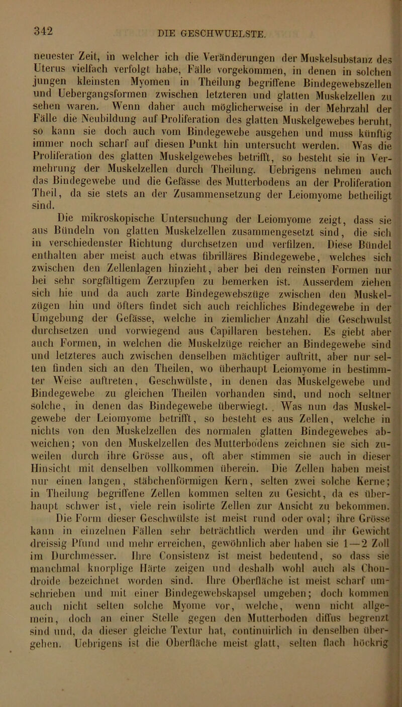 neuester Zeit, in welcher ich die Veränderungen der Muskelsubstanz des Uterus vielfach verfolgt habe, Fälle vorgekommen, in denen in solchen jungen kleinsten Myomen in Theilung begriffene Bindegewebszellen und Uebergangsformen zwischen letzteren und glatten Muskelzellen zu sehen waren. Wenn daher auch möglicherweise in der Mehrzahl der Fälle die Neubildung auf Proliferation des glatten Muskelgewebes beruht, so kann sie doch auch vom Bindegewebe ausgehen und muss künftig immer noch scharf auf diesen Punkt hin untersucht werden. Was die Proliferation des glatten Muskelgewebes betrifft, so besteht sie in Ver- mehrung der Muskelzellen durch Theilung. Uebrigens nehmen auch das Bindegewebe und die Gefässe des Mutterbodens an der Proliferation Theil, da sie stets an der Zusammensetzung der Leiomyome betheiligt sind. Die mikroskopische Untersuchung der Leiomyome zeigt, dass sie aus Bündeln von glatten Muskelzellen zusammengesetzt sind, die sich in verschiedenster Richtung durchsetzen und verfilzen. Diese Bündel enthalten aber meist auch etwas fibrilläres Bindegewebe, welches sich zwischen den Zellenlagen hinzieht, aber bei den reinsten Formen nur bei sehr sorgfältigem Zerzupfen zu bemerken ist. Ausserdem ziehen sich hie und da auch zarte Bindegewebszüge zwischen den Muskel- zügen hin und öfters findet sich auch reichliches Bindegewebe in der Umgebung der Gefässe, welche in ziemlicher Anzahl die Geschwulst durchsetzen und vorwiegend aus Capillaren bestehen. Es giebt aber auch Formen, in welchen die Muskelzüge reicher an Bindegewebe sind und letzteres auch zwischen denselben mächtiger auftritt, aber nur sel- ten finden sich an den Theilen, wo überhaupt Leiomyome in bestimm- ter Weise auftreten, Geschwülste, in denen das Muskelgewebe und Bindegewebe zu gleichen Theilen vorhanden sind, und noch seltner solche, in denen das Bindegewebe überwiegt. . Was nun das Muskel- gewebe der Leiomyome betrifft, so besteht es aus Zellen, welche in nichts von den Muskelzellen des normalen glatten Bindegewebes ab- weichen; von den Muskelzellen des Mutterbodens zeichnen sie sich zu- weilen durch ihre Grösse aus, oft aber stimmen sie auch in dieser Hinsicht mit denselben vollkommen überein. Die Zellen haben meist nur einen langen, stäbchenförmigen Kern, selten zwei solche Kerne; in Theilung begriffene Zellen kommen selten zu Gesicht, da es über- haupt schwer ist, viele rein isolirte Zellen zur Ansicht zu bekommen. Die Form dieser Geschwülste ist meist rund oder oval; ihre Grösse kann in einzelnen Fällen sehr beträchtlich werden und ihr Gewicht dreissig Pfund und mehr erreichen, gewöhnlich aber haben sie 1 — 2 Zoll im Durchmesser. Ihre Consistenz ist meist bedeutend, so dass sie manchmal knorplige Härte zeigen und deshalb wohl auch als Chou- droide bezeichnet worden sind. Ihre Oberfläche ist meist scharf um- schrieben und mit einer Bindegewebskapsel umgeben; doch kommen auch nicht selten solche Myome vor, welche, wenn nicht allge- mein, doch an einer Stelle gegen den Mutterhoden diffus begrenzt sind und, da dieser gleiche Textur hat, continuirlich in denselben über- gehen. Uebrigens ist die Oberfläche meist glatt, selten flach höckrig