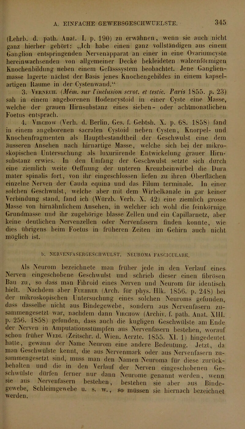 (Lehrb. d. path. Anal. I. p. 190) zu erwähnen, wenn sie auch nicht ganz hierher gehört: „Ich habe einen ganz vollständigen aus einem Ganglion entspringenden Nervenapparat an einer in eine Ovariumcyste hereinwachsenden von allgemeiner Decke bekleideten walzenföimigen Knochenbildung neben einem Gefässsystem beobachtet. Jene Ganglien- masse lagerte nächst der Basis jenes Knochengebildes in einem kapsel- artigen Raume in der Cystenwand.“ 3. Verneuil (Mem. sur l’inclusion scrot. et testic. Paris 1855. p. 23) sah in einem angeborenen Hodencystoid in einer Cyste eine Masse, welche der grauen Hirnsubstanz eines sieben- oder achtmonatlichen Foetus entsprach. 4. Virchow (Verb. d. Berlin. Ges. f. Gebtsh. X. p. 68. 1858) fand in einem angeborenen sacralen Cystoid neben Cysten, Knorpel- und Knochenfragmenten als Hauptbestandtheil der Geschwulst eine dem äusseren Ansehen nach hirnartige Masse, welche sich bei der mikro- skopischen Untersuchung als luxuriirende Entwickelung grauer Hirn- substanz erwies. In den Umfang der Geschwulst setzte sich durch eine ziemlich weite Oeffnung der unteren Kreuzbeinwirbel die Dura maler spinalis fort, von ihr eingeschlossen liefen zu ihren Oberflächen einzelne Nerven der Cauda equina und das Filum terminale. In einer solchen Geschwulst, welche aber mit dem Wirbelkanale in gar keiner Verbindung stand, fand ich (Würzb. Verh. X. 42) eine ziemlich grosse Masse von hirnähnlichem Ansehen, in welcher ich wohl die feinkörnige Grundmasse und ihr zugehörige blasse Zellen und ein Capillarnetz, aber keine deutlichen Nervenzellen oder Nervenfasern finden konnte, wie dies übrigens beim Foetus in früheren Zeiten im Gehirn auch nicht möglich ist. I). NERVENEASERGESC.ilWULST. NEUROMA FASCICULARE. Als Neurom bezeichnete man früher jede in den Verlauf eines Nerven eingeschobene Geschwulst und schrieb dieser einen fibrösen Bau zu, so dass man Fibroid eines Nerven und Neurom für identisch hielt. Nachdem aber Fuehrer (Arch. für phys. IUk. 1856. p. 248) hei der mikroskopischen Untersuchung eines solchen Neuroms gefunden, dass dasselbe nicht aus Bindegewebe, sondern aus Nervenfasern zu- sammengesetzt war, nachdem dann Virchow (Archiv, f. path. Anat. XIII. p. 256. 1858) gefunden, dass auch die kugligen Geschwülste am Ende der Nerven in Ampulalionsstümpfen aus Nervenfasern bestehen, worauf schon früher Wedl (Zeitschr. d. Wien. Aerzte. 1855. XI. 1) hingedeutet halte, gewann der Name Neurom eine andere Bedeutung. Jetzt, da man Geschwülste kennt, die aus Nervenmark oder aus Nervenfasern zu- sammengesetzt sind, muss man den Namen Neuroma für diese zuriick- behalten und die in den Verlauf der Nerven eingeschobenen Ge- schwülste dürfen ferner nur dann Neurome genannt werden, wenn sie aus Nervenfasern bestehen, bestehen sie aber aus Binde- gewebe, Schleimgewebe u. s. w., so müssen sie hiernach bezeichnet werden.