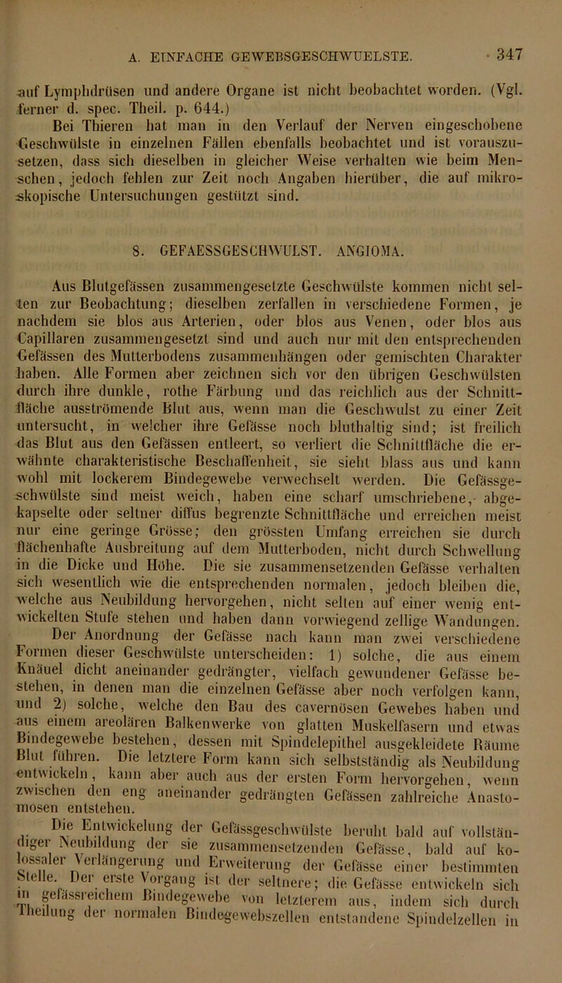 auf Lymphdrüsen und andere Organe ist nicht beobachtet worden. (Vgl. ferner d. spec. Theil. p. 644.) Bei Thieren bat man in den Verlauf der Nerven eingeschobene Geschwülste in einzelnen Fällen ebenfalls beobachtet und ist vorauszu- setzen, dass sich dieselben in gleicher Weise verhalten wie beim Men- schen, jedoch fehlen zur Zeit noch Angaben hierüber, die auf mikro- skopische Untersuchungen gestützt sind. 8. GEFAESSGESCHWULST. ANGIOMA. Aus Blutgefässen zusammengesetzte Geschwülste kommen nicht sel- ten zur Beobachtung; dieselben zerfallen in verschiedene Formen, je nachdem sie blos aus Arterien, oder blos aus Venen, oder blos aus Capillaren zusammengesetzt sind und auch nur mit den entsprechenden Gefässen des Mutterbodens Zusammenhängen oder gemischten Charakter haben. Alle Formen aber zeichnen sich vor den übrigen Geschwülsten durch ihre dunkle, rothe Färbung und das reichlich aus der Schnitt- fläche ausströmende Blut aus, wenn man die Geschwulst zu einer Zeit untersucht, in welcher ihre Gefässe noch bluthaltig sind; ist freilich das Blut aus den Gefässen entleert, so verliert die Schnittfläche die er- wähnte charakteristische Beschaffenheit, sie sieht blass aus und kann wohl mit lockerem Bindegewebe verwechselt werden. Die Gefässge- schwiilste sind meist weich, haben eine scharf umschriebene, abge- kapselte oder seltner diffus begrenzte Schnittfläche und erreichen meist nur eine geringe Grösse; den grössten Umfang erreichen sie durch flächenhafte Ausbreitung auf dem Mutterboden, nicht durch Schwellung in die Dicke und Höhe. Die sie zusammensetzenden Gefässe verhalten sich wesentlich wie die entsprechenden normalen, jedoch bleiben die, welche aus Neubildung hervorgehen, nicht seilen auf einer wenig ent- wickelten Stule stehen und haben dann vorwiegend zeitige Wandungen. Der Anordnung der Gefässe nach kann man zwei verschiedene Formen dieser Gesctnvülste unterscheiden: 1) solche, die aus einem Knäuel dicht aneinander gedrängter, vielfach gewundener Gefässe be- stehen, in denen man die einzelnen Gefässe aber noch verfolgen kann, und 2) solche, welche den Bau des cavernösen Gewebes haben und aus einem areolären Balkenwerke von glatten Muskelfasern und etwas Bindegewebe bestehen, dessen mit Spindelepithel ausgekleidete Räume Blut führen. Die letztere Form kann sich selbstständig als Neubildung entwickeln, kann aber auch aus der ersten Form hervorgehen, wenn zwischen den eng aneinander gedrängten Gefässen zahlreiche Anasto- mosen entstehen. r Dle ^nl''iclvclane der Gefässgeschwülste beruht bald auf vollstän- diger Neubildung der sie zusammensetzenden Gefässe, bald auf ko- lossaler Verlängerung und Erweiterung der Gefässe einer bestimmten Stelle Der erste Vorgang ist der seltnere; die Gefässe entwickeln sich m gelässieichem Bindegewebe von letzterem aus, indem sich durch iei ung der normalen Bindegewebszellen entstandene Spindelzellen in