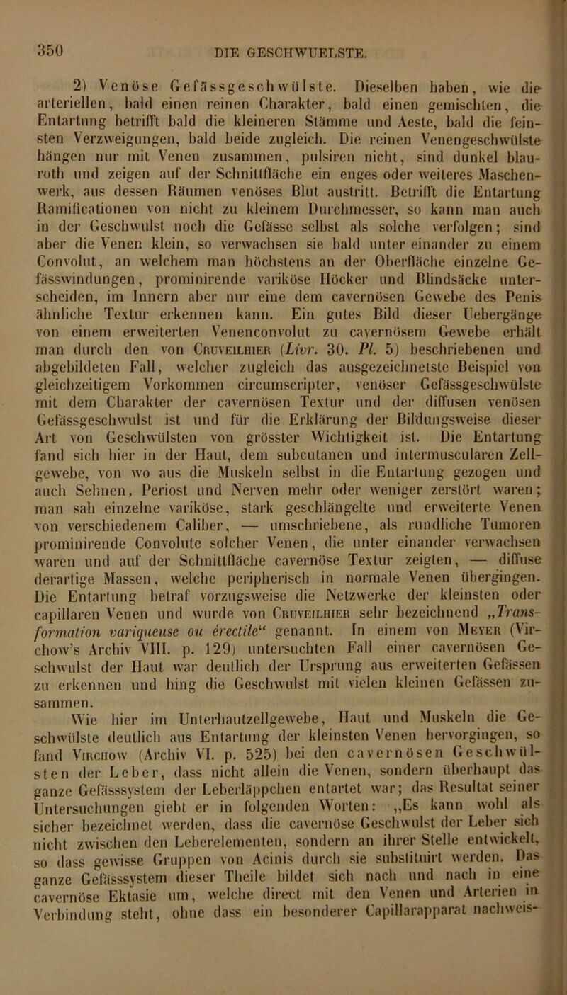 2) Venöse Gefässgesch wülste. Dieselben haben, wie die arteriellen, bald einen reinen Charakter, bald einen gemischten, die Entartung betrifft bald die kleineren Stämme und Aeste, bald die fein- sten Verzweigungen, bald beide zugleich. Die reinen Venengeschwülste hängen nur mit Venen zusammen, pulsiren nicht, sind dunkel blau- roth und zeigen auf der Schnittfläche ein enges oder weiteres Maschen- werk, aus dessen Räumen venöses Blut austritt. Betrifft die Entartung Ramificationen von nicht zu kleinem Durchmesser, so kann man auch in der Geschwulst noch die Gefässe selbst als solche verfolgen; sind aber die Venen klein, so verwachsen sie bald unter einander zu einem Convolut, an welchem man höchstens an der Oberfläche einzelne Ge- fässwindungen, prominirende variköse Höcker und Blindsäcke unter- scheiden, im Innern aber nur eine dem cavernösen Gewebe des Penis ähnliche Textur erkennen kann. Ein gutes Bild dieser Eebergänge von einem erweiterten Venenconvolut zu cayernösem Gewebe erhält man durch den von Cruveilhier (Livr. 30. PL 5) beschriebenen und abgebildeten Fall, welcher zugleich das ausgezeichnetste Beispiel von gleichzeitigem Vorkommen circumscripter, venöser Gefässgesch wülste mit dem Charakter der cavernösen Textur und der diffusen venösen Gefässgeschwulst ist und für die Erklärung der Bildungsweise dieser Art von Geschwülsten von grösster Wichtigkeit ist. Die Entartung fand sich hier in der Haut, dem subcutanen und intermuscularen Zell- gewebe, von wo aus die Muskeln selbst in die Entartung gezogen und auch Sehnen, Periost und Nerven mehr oder weniger zerstört waren; man sah einzelne variköse, stark geschlängelte und erweiterte Venen von verschiedenem Caliber, — umschriebene, als rundliche Tumoren prominirende Convolute solcher Venen, die unter einander verwachsen waren und auf der Schnittfläche cavernöse Textur zeigten, — diffuse derartige Massen, welche peripherisch in normale Venen übergingen. Die Entarlung betraf vorzugsweise die Netzwerke der kleinsten oder capillaren Venen und wurde von Cruveilhier sehr bezeichnend „Trans- formation variqueuse ou erectile“ genannt. In einem von Meyer (Vir— chow’s Archiv VIII. p. 129) untersuchten Fall einer cavernösen Ge- schwulst der Haut war deutlich der Ursprung aus erweiterten Gefässen zu erkennen und hing die Geschwulst mit vielen kleinen Gefässen zu- sammen. Wie hier im Unterhautzellgewebe, Haut und Muskeln die Ge- schwülste deutlich aus Entartung der kleinsten Venen hervorgingen, so fand Virciiow (Archiv VI. p. 525) bei den cavernösen Geschwül- sten der Leber, dass nicht allein die Venen, sondern überhaupt das I ganze Gefässsvstem der Leberläppchen entartet war; das Resultat seiner Untersuchungen giebt er in folgenden Worten: ,,Es kann wohl als sicher bezeichnet werden, dass die cavernöse Geschwulst der Leber sich nicht zwischen den Leberelementen, sondern an ihrer Stelle entwickelt, so dass gewisse Gruppen von Acinis durch sie subslituirt werden. Das ganze Gefässsystem dieser Theile bildet sich nach und nach in eine cavernöse Ektasie um, welche direct mit den Venen und Arterien ift Verbindung steht, ohne dass ein besonderer Capillarapparat nachweis-