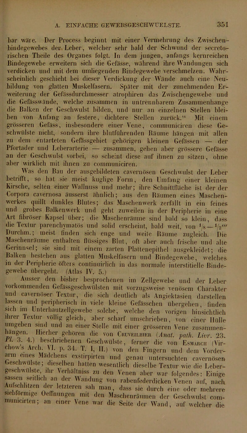 bar wäre. Der Process beginnt mit einer Vermehrung ries Zwischen- bindegewebes der Leber, welcher sehr bald der Schwund der secreto- lischen Theile des Organes folgt. In dem jungen, anfangs kernreichen Bindegewebe erweitern sich die Gefässe, während ihre Wandungen sich verdicken und mit dem umliegenden Bindegewebe verschmelzen. Wahr- scheinlich geschieht bei dieser Verdickung der Wände auch eine Neu- bildung von glatten Muskelfasern. Später mit der zunehmenden Er- weiterung der Gefässdurchmesser atrophiren das Zwischengewebe und die Gelasswände, welche zusammen in untrennbarem Zusammenhänge die Balken der Geschwulst bilden, und nur an einzelnen Stellen blei- ben von Anfang an festere, dichtere Stellen zurück.“ Mit einem grösseren Gefäss, insbesondere einer Vene, coinmuniciren diese Ge- schwülste nicht, sondern ihre blutführenden Bäume hängen mit allen zu dem entarteten Gefässgebiet gehörigen kleinen Gefässen — der Pfortader und Leberarterie — zusammen, gehen aber grössere Gefässe an der Geschwulst vorbei, so scheint diese auf ihnen zu sitzen, ohne aber wirklich mit ihnen zu coinmuniciren. Was den Bau der ausgebildeten cavernösen Geschwulst der Leber betrifft, so hat sie meist hüglige Form, den Umfang einer kleinen Kirsche, selten einer Wallnuss und mehr; ihre Schnittfläche ist der der Corpora cavernosa äusserst ähnlich; aus den Räumen eines Maschen- werkes quillt dunkles Blutes; das Maschen werk zerfällt in ein feines und grobes Balkenwerk und geht zuweilen in der Peripherie in eine Art fibröser Kapsel über; die Maschenräume sind bald so klein, dass die Textur parenchymatös und solid erscheint, bald weit, von */8 — Durchm.; meist finden sich enge und weile Bäume zugleich. Die Maschenräume enthalten flüssiges Blut, oft aber auch frische und alte Gerinnsel; sie sind mit einem zarten Plattenepithel ausgekleidet; die Balken bestehen aus glatten Muskelfasern und Bindegewebe, welches in der Peripherie öfters continuirlich in das normale interstitielle Binde- gewebe übergeht. (Atlas IV. 5.) Ausser den bisher besprochenen im Zellgewebe und der Leber vorkommenden Gefässgeschwülsten mit vorzugsweise venösem Charakter und cavernöser Textur, die sich deutlich als Angiektasien darstellen lassen und peripherisch in viele kleine Gefässchen übergehen, finden sich im Unterhautzellgewebe solche, welche den vorigen hinsichtlich ihrer Textur völlig gleich, aber scharf umschrieben, von einer Hülle umgeben sind und an einer Stelle mit einer grösseren Vene zusammen- hängen. Hierher gehören die von Cruveilhier (Amt. pnth. Livr. 23. ll. 3. 4.) beschriebenen Geschwülste, ferner die von Esmarch (Vir- cliows Arch. VI. p. 34. T. I, II.) von den Fingern und dem Vorder- arm eines Mädchens exstirpirten und genau untersuchten cavernösen jeschwülste; dieselben halten wesentlich dieselbe Textur wie die Leber- geschwülste, ihr Verhältniss zu den Venen aber war folgendes: Einige sassen seitlich an der Wandung von rabenfederdicken Venen auf, nach Aufschl.tzen der letzteren sah man, dass sie durch eine oder mehrere siebförmige Oeflnungen mit den Maschenräumen der Geschwulst com- rmuncirten; an einer Vene war die Seile der Wand, auf welcher die