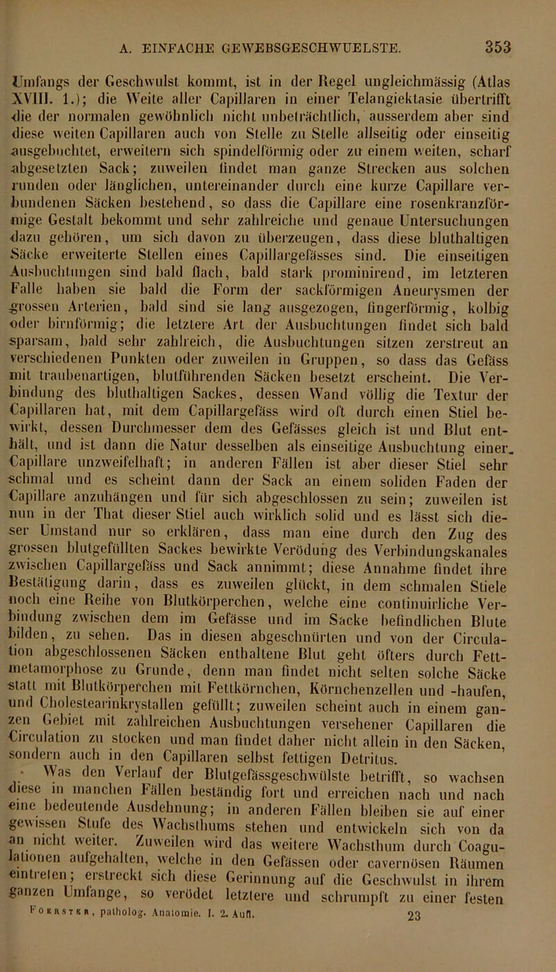 Umfangs der Geschwulst kommt, ist in der Regel ungleich massig (Atlas XVIII. 1.); die Weite aller Capillaren in einer Telangiektasie überlrifft ■die der normalen gewöhnlich nicht unbeträchtlich, ausserdem aber sind diese weilen Capillaren auch von Stelle zu Stelle allseitig oder einseitig •ausgebuchtet, erweitern sich spindelförmig oder zu einem weiten, scharf abgesetzten Sack; zuweilen findet man ganze Strecken aus solchen runden oder länglichen, untereinander durch eine kurze Capillare ver- bundenen Säcken bestehend, so dass die Capillare eine rosenkranzför- mige Gestalt bekommt und sehr zahlreiche und genaue Untersuchungen dazu gehören, um sich davon zu überzeugen, dass diese bluthaltigen Säcke erweiterte Stellen eines Capillargefässes sind. Die einseitigen Ausbuchtungen sind bald (lach, bald stark prominirend, im letzteren Falle haben sie bald die Form der sackförmigen Aneurysmen der grossen Arterien, bald sind sie lang ausgezogen, fingerförmig, kolhig oder bimförmig; die letztere Art der Ausbuchtungen findet sich bald sparsam, bald sehr zahlreich, die Ausbuchtungen sitzen zerstreut an verschiedenen Punkten oder zuweilen in Gruppen, so dass das Gefäss mit traubenartigen, blutführenden Säcken besetzt erscheint. Die Ver- bindung des bluthaltigen Sackes, dessen Wand völlig die Textur der Capillaren hat, mit dem Capillargefäss wird oft durch einen Stiel be- wirkt, dessen Durchmesser dem des Gefässes gleich ist und Blut ent- hält, und ist dann die Natur desselben als einseitige Ausbuchtung einer. Capillare unzweifelhaft; in anderen Fällen ist aber dieser Stiel sehr schmal und es scheint dann der Sack an einem soliden Faden der Capillare anzuhängen und für sich abgeschlossen zu sein; zuweilen ist nun in der That dieser Stiel auch wirklich solid und es lässt sich die- ser Umstand nur so erklären, dass man eine durch den Zug des grossen blutgefüllten Sackes bewirkte Verödung des Verbindungskanales zwischen Capillargefäss und Sack annimmt; diese Annahme findet ihre Bestätigung darin, dass es zuweilen glückt, in dem schmalen Stiele noch eine Reihe von Blutkörperchen, welche eine continuirliche Ver- bindung zwischen dem im Gefässe und im Sacke befindlichen Blute bilden, zu sehen. Das in diesen abgeschnürten und von der Circula- tion abgeschlossenen Säcken enthaltene Blut geht öfters durch Fett- metamorphose zu Grunde, denn man findet nicht selten solche Säcke statt mit Blutkörperchen mit Fettkörnchen, Körnchenzellen und -häufen, und Cholestearinkrystallen gefüllt; zuweilen scheint auch in einem gan- zen Gebiet mit zahlreichen Ausbuchtungen versehener Capillaren die Circulation zu stocken und man findet daher nicht allein in den Säcken sondern auch in den Capillaren selbst fettigen Detritus. • Was den Verlauf der Blutgefässgeschwülste betrifft, so wachsen diese in manchen Fällen beständig fort und erreichen nach und nach eine bedeutende Ausdehnung; in anderen Fällen bleiben sie auf einer gewissen Stille des Wachsthums stehen und entwickeln sich von da an nicht weiter. Zuweilen wird das weitere Wachsthum durch Coagu- alionen aufgehalten, welche in den Gcfässen oder cavernösen Räumen eintielen; erstreckt sich diese Gerinnung auf die Geschwulst in ihrem ganzen Umfange, so verödet letztere und schrumpft zu einer festen Fokbstrb, patholog. Anatomie. 1. % Auf!. 23