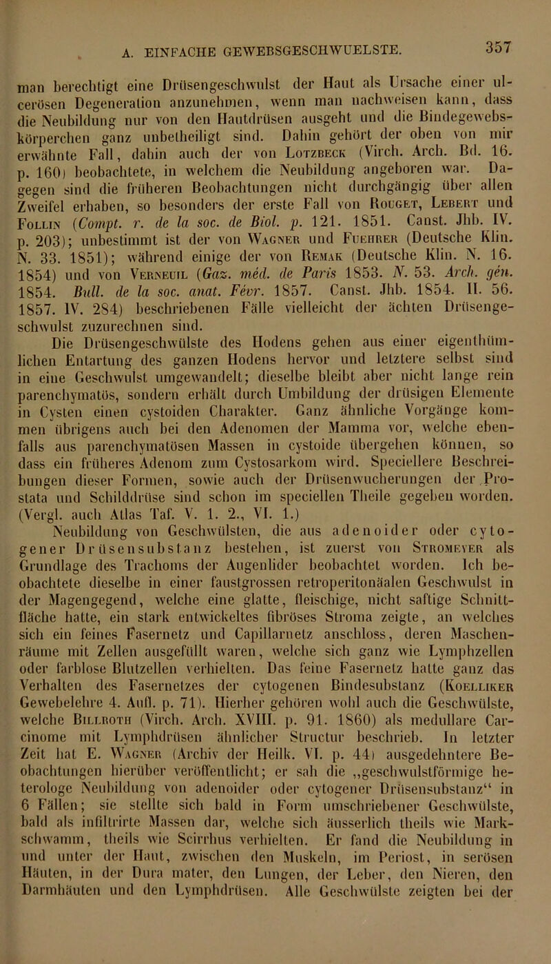man berechtigt eine Drüsengeschwulst der Haut als Ursache einer ul- cerösen Degeneration anzunehmen, wenn man nachweisen kann, dass die Neubildung nur von den Hautdrüsen ausgeht und die Biudegewebs- körperchen ganz unbelheiligt sind. Dahin gehört der oben von mir erwähnte Fall, dahin auch der von Lotzbeck (Virch. Arch. Bd. 16. p. 160) beobachtete, in welchem die Neubildung angeboren war. Da- gegen sind die früheren Beobachtungen nicht durchgängig über allen Zweifel erhaben, so besonders der erste Fall von Rocget, Lebert und Follin (Compt. r. de lei soc. de Btol. p. 121. 1851. Canst. Jhb. IV. p. 203); unbestimmt ist der von Wagner und Fueiirer (Deutsche Kliu. N. 33. 1851); während einige der von Remak (Deutsche Klin. N. 16. 1854) und von Verneuil (Gaz. med. de Paris 1853. N. 53. Arch. gen. 1854. Bull, de la soc. anat. Fevr. 1857. Canst. Jhb. 1854. II. 56. 1857. IV. 284) beschriebenen Fälle vielleicht der ächten Drüsenge- schwulst zuzurechnen sind. Die Drüsengeschwülste des Hodens gehen aus einer eigenlhilm- lichen Entartung des ganzen Hodens hervor und letztere selbst sind in eine Geschwulst umgewandelt; dieselbe bleibt aber nicht lange rein parenchymatös, sondern erhält durch Umbildung der drüsigen Elemente in Cysten einen cystoiden Charakter. Ganz ähnliche Vorgänge kom- men übrigens auch bei den Adenomen der Mamma vor, welche eben- falls aus parenchymatösen Massen in cystoide übergehen können, so dass ein früheres Adenom zum Cystosarkom wird. Speciellere Beschrei- bungen dieser Formen, sowie auch der Drüsenwucherungen der Pro- stata und Schilddrüse sind schon im speciellen Theile gegeben worden. (Vergl. auch Atlas Taf. V. 1. 2., VI. 1.) Neubildung von Geschwülsten, die aus adenoider oder cyto- gener Drüsen Substanz bestehen, ist zuerst von Stromeyer als Grundlage des Trachoms der Augenlider beobachtet worden. Ich be- obachtete dieselbe in einer faustgrossen retroperitonäalen Geschwulst in der Magengegend, welche eine glatte, fleischige, nicht saftige Schnitt- fläche hatte, ein stark entwickeltes fibröses Stroma zeigte, an welches sich ein feines Fasernetz und Capillarnetz anschloss, deren Maschen- räume mit Zellen ausgefüllt waren, welche sich ganz wie Lymphzellen oder farblose Blutzellen verhielten. Das feine Fasernetz halle ganz das Verhalten des Fasernetzes der cytogenen Bindesubstanz (Koelliker Gewebelehre 4. Aull. p. 71). Hierher gehören wohl auch die Geschwülste, welche Billrotii (Virch. Arch. XVIII. p. 91. 1860) als medulläre Car- cinome mit Lymphdrüsen ähnlicher Structur beschrieb. In letzter Zeit bat E. Wagner (Archiv der Heilk. VI. p. 44) ausgedehntere Be- obachtungen hierüber veröffentlicht; er sah die „geschwulstförmige he- terologe Neubildung von adenoider oder cytogener Drüsensubstanz“ in 6 Fällen; sie stellte sich bald in Form umschriebener Geschwülste, bald als infiltrirte Massen dar, welche sich äusserlich theils wie Mark- schwamm, theils wie Scirrhus verhielten. Er fand die Neubildung in und unter der Haut, zwischen den Muskeln, im Periost, in serösen Häuten, in der Dura mater, den Lungen, der Leber, den Nieren, den Darmhäuten und den Lymphdrüsen. Alle Geschwülste zeigten bei der