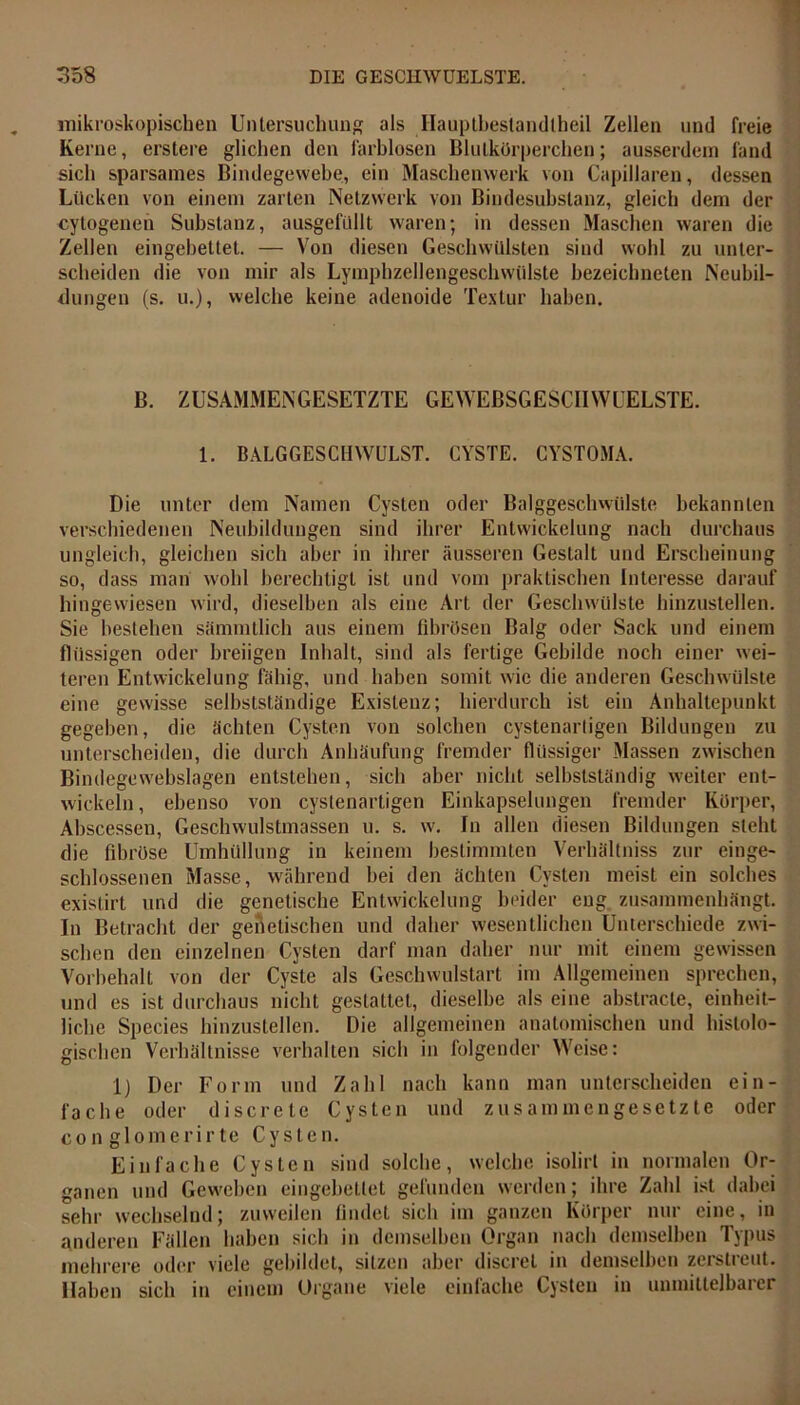 mikroskopischen Untersuchung als Hauptbestandteil Zellen und freie Kerne, erstere glichen den farblosen Blutkörperchen; ausserdem fand sich sparsames Bindegewebe, ein Maschenwerk von Capillaren, dessen Lücken von einem zarten Netzwerk von Bindesubstanz, gleich dem der cytogenen Substanz, ausgefüllt waren; in dessen Maschen waren die Zellen eingebettet. — Von diesen Geschwülsten sind wohl zu unter- scheiden die von mir als Lymphzellengeschwülste bezeichneten Neubil- dungen (s. u.), welche keine adenoide Textur haben. B. ZUSAMMENGESETZTE GEWEBSGESCIIWUELSTE. 1. BALGGESCHWULST. CYSTE. CYSTOMA. Die unter dem Namen Cysten oder Balggeschwülste bekannten verschiedenen Neubildungen sind ihrer Entwickelung nach durchaus ungleich, gleichen sich aber in ihrer äusseren Gestalt und Erscheinung so, dass man vvohl berechtigt ist und vom praktischen Interesse darauf hingewiesen wird, dieselben als eine Art der Gesclnvülste hinzustellen. Sie bestehen sämmtlich aus einem fibrösen Balg oder Sack und einem flüssigen oder breiigen Inhalt, sind als fertige Gebilde noch einer wei- teren Entwickelung fähig, und haben somit wie die anderen Geschwülste eine gewisse selbstständige Existenz; hierdurch ist ein Anhaltepunkt gegeben, die ächten Cysten von solchen cystenarligen Bildungen zu unterscheiden, die durch Anhäufung fremder flüssiger Massen zwischen Bindegewebslagen entstehen, sich aber nicht selbstständig weiter ent- wickeln, ebenso von cystenartigen Einkapselungen fremder Körper, Abscessen, Geschwulstmassen u. s. w. In allen diesen Bildungen stellt die fibröse Umhüllung in keinem bestimmten Verhältnis zur einge- schlossenen Masse, während bei den ächten Cysten meist ein solches existirt und die genetische Entwickelung beider eng zusammenhängt. In Betracht der genetischen und daher wesentlichen Unterschiede zwi- schen den einzelnen Cysten darf man daher nur mit einem gewissen Vorbehalt von der Cyste als Geschwulstart im Allgemeinen sprechen, und es ist durchaus nicht gestattet, dieselbe als eine abstracte, einheit- liche Species hinzustellen. Die allgemeinen anatomischen und histolo- gischen Verhältnisse verhalten sich in folgender Weise: 1) Der Form und Zahl nach kann man unterscheiden ein- fache oder discrete Cysten und zusammengesetzte oder con glomerirte Cysten. Einfache Cysten sind solche, welche isolirl in normalen Or- ganen und Geweben eingebettet gefunden werden; ihre Zahl ist dabei sehr wechselnd; zuweilen findet sich im ganzen Körper nur eine, in anderen Fällen haben sich in demselben Organ nach demselben Typus mehrere oder viele gebildet, sitzen aber discrel in demselben zeistieut. Haben sich in einem Organe viele einfache Cysten in unmittelbarer