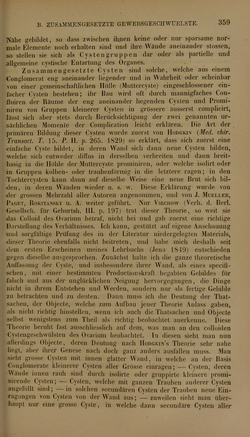 TViihe gebildet, so dass zwischen ihnen keine oder nur sparsame nor- male Elemente noch erhalten sind und ihre Wände aneinander stossen, so stellen sie sich als Cystengruppen dar oder als partielle und -allgemeine cystische Entartung des Organes. Zusammengesetzte Cysten sind solche, welche aus einem Konglomerat eng aneinander liegender und in Wahrheit oder scheinbar von einer gemeinschaftlichen Hülle (Muttercyste) eingeschlossener ein- facher Cysten bestehen; ihr Bau wird oft durch mannigfaches Con- fhiiren der Räume der eng aneinander liegenden Cysten und Promi- niren von Gruppen kleinerer Cysten in grössere äusserst complicirt, lässt sich aber stets durch Berücksichtigung der zwei genannten ur- sächlichen Momente der Complication leicht erklären. Die Art der primären Bildung dieser Cysten wurde zuerst von Hodgkin (Med. chir. Transact. T. 15. P. II. p. 265. 1829) so erklärt, dass sich zuerst eine ■einfache Cyste bildet, in deren Wand sich dann neue Cysten bilden, welche sich entweder diffus in derselben verbreiten und dann breit- basig in die Höhle der Muttercyste prominiren, oder welche isolirt oder in Gruppen kolben- oder traubenförmig in die letztere ragen; in den Tochtercysten kann dann auf dieselbe Weise eine neue Brut sich bil- den, in deren Wänden wieder u. s. w. Diese Erklärung wurde von der grossen Mehrzahl aller Autoren angenommen, und von J. Mueller, Paget, Rokitansky u. A. weiter geführt. Nur Virchow (Verh. d. Berl. Gesellsch. für Geburtsh. III. p. 197) trat dieser Theorie, so weit sie das Colloid des Ovarium betraf, nicht bei und gab zuerst eine richtige Darstellung des Verhältnisses. Ich kann, gestützt auf eigene Anschauung rmd sorgfältige Prüfung des in der Literatur niedergelegten Materials, dieser Theorie ebenfalls nicht beitreten, und habe mich deshalb seit dem ersten Erscheinen meines Lehrbuchs (Jena 1849) entschieden gegen dieselbe ausgesprochen. Zunächst halte ich die ganze theoretische Auffassung der Cyste, und insbesondere ihrer Wand, als eines specifl- schen, mit einer bestimmten Productiouskraft begabten Gebildes für falsch und aus der unglücklichen Neigung hervorgegangen, die Dinge nicht in ihrem Entstehen und Werden, sondern nur als fertige Gebilde zu betrachten und zu deuten. Dann muss ich die Deutung der That- saclien, der Objecte, welche zum Aufbau jener Theorie Anlass gaben, als nicht richtig hinstellen, wenn ich auch die Thatsachen und Objecte selbst wenigstens zum Tlieil als richtig beobachtet anerkenne. Diese Theorie beruht fast ausschliesslich auf dem, was man an den colloiden Cystengeschwülsten des Ovarium beobachtet. In diesen sieht man nun allerdings Objecte, deren Deutung nach Hopgkin’s Theorie sehr nahe liegt, alter ihrer Genese nach doch ganz anders ausfallen muss. Man sieht, grosse Cysten mit innen glatter Wand, in welche an der Basis Conglomerate kleinerer Cysten aller Grösse einragen; — Cysten, deren Wände innen rauh sind durch isolirte oder gruppirte kleinere promi- nirende Cysten; — Cysten, welche mit ganzen Trauben anderer Cysten angefüllt sind; — in solchen secundären Cysten der Trauben neue Ein- ragungen von Cysten von der Wand aus; — zuweilen sieht man über- haupt nur eine grosse Cyste, in welche dann sccundäre Cysten aller