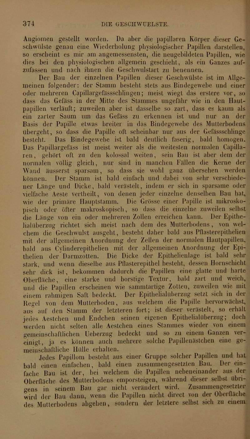 Angiomen gestellt worden. Da aber die papillären Körper dieser Ge- schwülste genau eine Wiederholung physiologischer Papillen darstellen, so erscheint es mir am angemessensten, die neugebildeten Papillen, wie dies hei den physiologischen allgemein geschieht, als ein Ganzes auf- zufassen und nach ihnen die Geschwulstart zu benennen. Der Bau der einzelnen Papillen dieser Geschwülste ist im Allge- meinen folgender: der Stamm besteht stets aus Bindegewebe und einer oder mehreren Capillargefässschlingen; meist wiegt das erstere vor, so dass das Gefäss in der Mille des Stammes ungefähr wie in den Ilaut- papillen verläuft; zuweilen aber ist dasselbe so zart, dass es kaum als ein zarter Saum um das Gefäss zu erkennen ist und nur an der Basis der Papille etwas breiter in das Bindegewebe des Mutterbodens übergeht, so dass die Papille oft scheinbar nur aus der Gefässschlinge besteht. Das Bindegewebe ist bald deutlich faserig, bald homogen. Das Papillargefäss ist meist weiter als die weitesten normalen Capilla- ren, gehört oft zu den kolossal weiten, sein Bau ist aber dem der normalen völlig gleich, nur sind in manchen Fällen die Kerne der Wand äusserst sparsam, so dass sie wohl ganz übersehen werden können. Der Stamm ist bald einfach und dabei von sehr verschiede- ner Länge und Dicke, bald verästelt, indem er sich in sparsame oder vielfache Aeste vertbeilt, von denen jeder einzelne denselben Bau bat, wie der primäre Hauptstamm. Die Grösse einer Papille ist mikrosko- pisch oder öfter makroskopisch, so dass die einzelne zuweilen selbst die Länge von ein oder mehreren Zollen erreichen kann. Der Epithe- lialüberzug richtet sich meist nach dem des Mutterbodens, von wel- chem die Geschwulst ausgeht, besteht daher bald aus Pflasterepilhelien mit der allgemeinen Anordnung der Zellen der normalen Hautpapillen, bald aus Cylinderepithelien mit der allgemeinen Anordnung der Epi- thelien der Darmzotten. Die Dicke der Epithelienlage ist bald sehr stark, und wenn dieselbe aus Pflasterepithel besteht, dessen Hornschicht sehr dick ist, bekommen dadurch die Papillen eine glatte und harte Oberfläche, eine starke und borstige Textur, bald zart und weich, und die Papillen erscheinen wie sammtartige Zotten, zuweilen wie mit einem rahmigen Saft bedeckt. Der Epithelialüberzug setzt sich in der Hegel von dem Mutterboden, aus welchem die Papille hervorwächst, aus auf den Stamm der letzteren fort; ist dieser verästelt, so erhält jedes Aestchen und Endchen seinen eigenen Epithelialüberzug; doch werden nicht selten alle Aestchen eines Stammes wieder von einem gemeinschaftlichen Ueberzug bedeckt und so zu einem Ganzen ver- einigt, ja es können auch mehrere solche Papillenästchen eine ge- meinschaftliche Ilillle erhalten. Jedes Papillom besteht aus einer Gruppe solcher Papillen und hat bald einen einfachen, bald einen zusammengesetzten Bau. Der ein- fache Bau ist der, bei welchem die Papillen nebeneinander aus der Oberfläche des Mutterbodens emporsteigen, während dieser selbst übri- gens in seinem Bau gar nicht verändert wird. Zusammengesetzter wird der Bau dann, wenn die Papillen nicht direct von der Oberfläche des Mutterbodens abgehen, sondern der letztere selbst sich zu einem