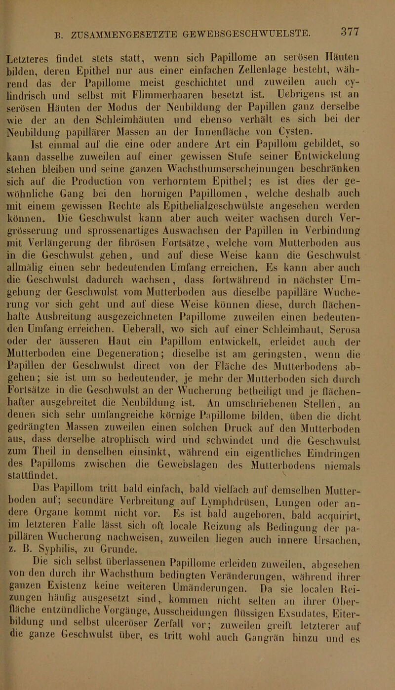 Letzteres findet stets statt, wenn sich Papillome an serösen Häuten bilden, deren Epithel nur aus einer einfachen Zellenlage besteht, wäh- rend das der Papillome meist geschichtet und zuweilen auch cy- lindrisch und selbst mit Flimmerhaaren besetzt ist. Uebrigens ist an serösen Häuten der Modus der Neubildung der Papillen ganz derselbe wie der an den Schleimhäuten und ebenso verhält es sich bei der Neubildung papillärer Massen an der Innenfläche von Cysten. Ist einmal auf die eine oder andere Art ein Papillom gebildet, so kann dasselbe zuweilen auf einer gewissen Stufe seiner Entwickelung stehen bleiben und seine ganzen Wachsthumserscheinungen beschränken sich auf die Production von verhorntem Epithel; es ist dies der ge- wöhnliche Gang bei den hornigen Papillomen, welche deshalb auch mit einem gewissen Rechte als Epithelialgeschwülsle angesehen werden können. Die Geschwulst kann aber auch weiter wachsen durch Ver- grösserung und sprossenartiges Auswachsen der Papillen in Verbindung mit Verlängerung der fibrösen Fortsätze, welche vom Mutterboden aus in die Geschwulst gehen, und auf diese Weise kann die Geschwulst allmälig einen sehr bedeutenden Umfang erreichen. Es kann aber auch die Geschwulst dadurch wachsen, dass fortwährend in nächster Um- gebung der Geschwulst vom Mutterboden aus dieselbe papilläre Wuche- rung vor sich geht und auf diese Weise können diese, durch flächen- hafte Ausbreitung ausgezeichneten Papillome zuweilen einen bedeuten- den Umfang erreichen. Ueberall, wo sich auf einer Schleimhaut, Serosa oder der äusseren Haut ein Papillom entwickelt, erleidet auch der Mutterboden eine Degeneration; dieselbe ist am geringsten, wenn tlie Papillen der Geschwulst direct von der Fläche des Mutterbodens ab- gehen; sie ist um so bedeutender, je mehr der Mutterboden sich durch Fortsätze in die Geschwulst an der Wucherung betheiligt und je flächen- hafter ausgebreitet die Neubildung ist. An umschriebenen Stellen, an denen sich sehr umfangreiche körnige Papillome bilden, üben die dicht gedrängten Massen zuweilen einen solchen Druck auf den Mutterboden aus, dass derselbe atrophisch wird und schwindet und die Geschwulst zum Theil in denselben einsinkt, während ein eigentliches Eindringen des Papilloms zwischen die Gewebslagen des Mutterbodens niemals stattfindet. Das Papillom tritt bald einfach, bald vielfach auf demselben Mutter- boden auf; secundäre Verbreitung auf Lymphdrüsen, Lungen oder an- dere Organe kommt nicht vor. Es ist bald angeboren, bald acquirirt, im letzteien falle lässt sich oft locale Reizung als Bedingung der pa- pillären Wucherung nachweisen, zuweilen liegen auch innere Ursachen, z. B. Syphilis, zu Grunde. Die sich selbst überlassenen Papillome erleiden zuweilen, abgesehen von den durch ihr Wachsthum bedingten Veränderungen, während ihrer ganzen Existenz keine weiteren Umänderungen. Da sie localen Rei- zungen häufig ausgeselzt sind,, kommen nicht seilen an ihrer Ober- fläche entzündliche Vorgänge, Ausscheidungen flüssigen Exsudates, Eiter- bildung und selbst uleeröser Zerfall vor; zuweilen greift letzterer auf die ganze Geschwulst über, es tritt wohl auch Gangrän hinzu und es