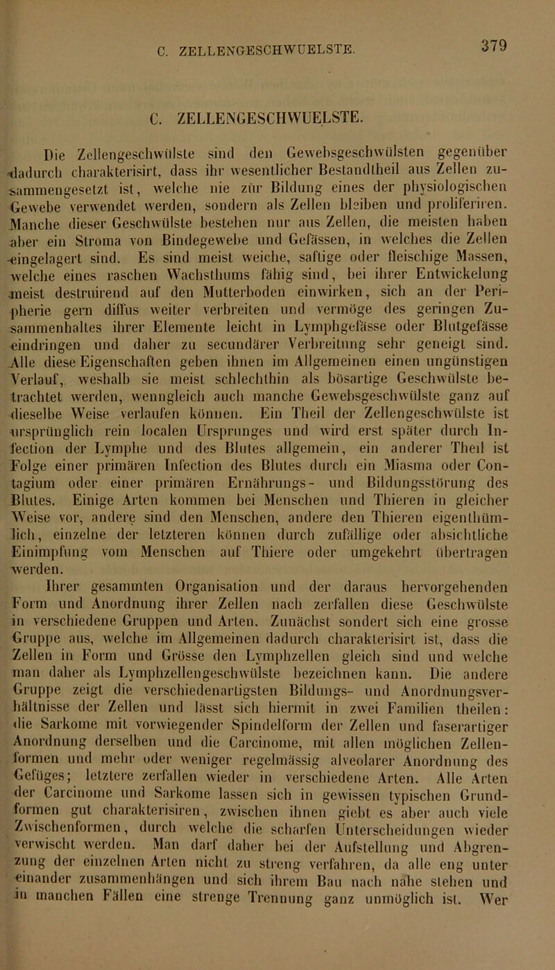 C. ZELLENGESCHWUELSTE. Die Zellengeschwiilste sind den Gewehsgeschwülsten gegenüber -dadurch charakterisirt, dass ihr wesentlicher Bestandtheil aus Zellen zu- sammengesetzt ist, welche nie zur Bildung eines der physiologischen Gewebe verwendet werden, sondern als Zellen bleiben und proliferiren. Manche dieser Geschwülste bestehen nur aus Zellen, die meisten haben aber ein Stroma von Bindegewebe und Gelassen, in welches die Zellen -eingelagerl sind. Es sind meist weiche, saftige oder fleischige Massen, welche eines raschen Wachsthums fähig sind, bei ihrer Entwickelung meist destruirend auf den Mutierboden einwirken, sich an der Peri- pherie gern diffus weiter verbreiten und vermöge des geringen Zu- sammenhaltes ihrer Elemente leicht in Lymphgefässe oder Blutgefässe eindringen und daher zu secundärer Verbreitung sehr geneigt sind. Alle diese Eigenschaften geben ihnen im Allgemeinen einen ungünstigen Verlauf, weshalb sie meist schlechthin als bösartige Geschwülste be- trachtet werden, wenngleich auch manche Gewebsgeschwülste ganz auf dieselbe Weise verlaufen können. Ein Theil der Zellengeschwülste ist ursprünglich rein localen Ursprunges und wird erst später durch In- fection der Lymphe und des Blutes allgemein, ein anderer Theil ist Folge einer primären Infection des Blutes durch ein Miasma oder Con- tagium oder einer primären Ernährungs- und Bildungsstörung des Blutes. Einige Arten kommen bei Menschen und Tliieren in gleicher Weise vor, andere sind den Menschen, andere den Thieren eigenthüm- lich, einzelne der letzteren können durch zufällige oder absichtliche Einimpfung vom Menschen auf Thiere oder umgekehrt übertragen werden. Ihrer gesammten Organisation und der daraus hervorgehenden Form und Anordnung ihrer Zellen nach zerfallen diese Geschwülste in verschiedene Gruppen und Allen. Zunächst sondert sich eine grosse Gruppe aus, welche im Allgemeinen dadurch charakterisirt ist, dass die Zellen in Form und Grösse den Lymphzellen gleich sind und welche man daher als Lymphzellengeschwülste bezeichnen kann. Die andere Gruppe zeigt die verschiedenartigsten Bildungs- und Anordnungsver- hältnisse der Zellen und lässt sich hiermit in zwei Familien theilen: die Sarkome mit vorwiegender Spindelform der Zellen und faserartiger Anordnung derselben und die Carcinome, mit allen möglichen Zellen- formen und mehr oder weniger regelmässig alveolarer Anordnung des Gefüges; letztere zerfallen wieder in verschiedene Arten. Alle Arten der Carcinome und Sarkome lassen sich in gewissen typischen Grund- formen gut charakterisiren, zwischen ihnen giebt, es aber auch viele Zwischenformen, durch welche die scharfen Unterscheidungen wieder verwischt werden. Man darf daher bei der Aufstellung und Abgren- zung der einzelnen Arten nicht zu streng verfahren, da alle eng unter einander Zusammenhängen und sich ihrem Bau nach nahe stehen und in manchen Fällen eine strenge Trennung ganz unmöglich ist. Wer