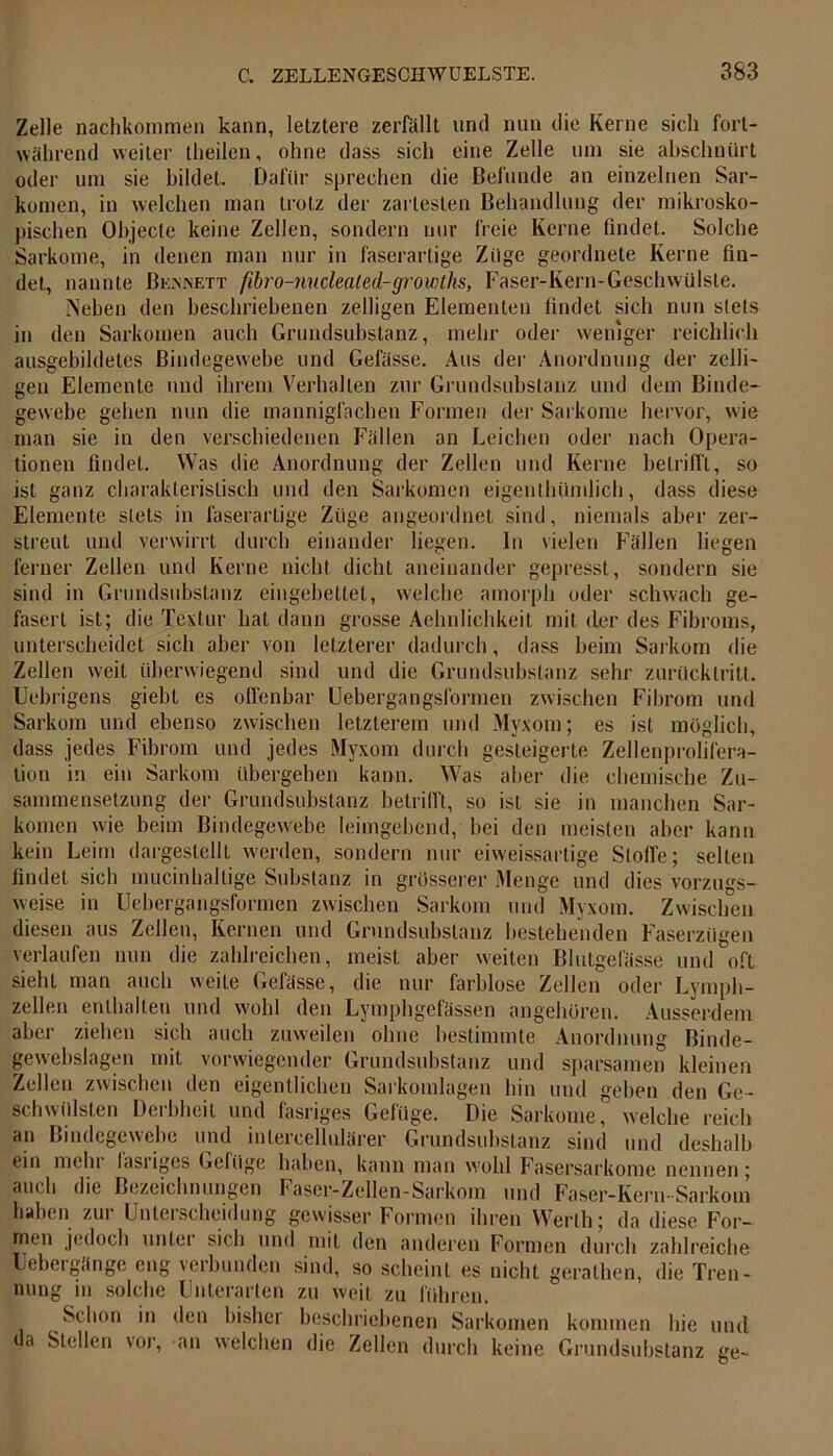 Zelle nachkommen kann, letztere zerfällt und nun die Kerne sich fort- während weiter theilen, ohne dass sich eine Zelle um sie abschnürt oder um sie bildet. Dafür sprechen die Befunde an einzelnen Sar- komen, in welchen man trotz der zartesten Behandlung der mikrosko- pischen Objecte keine Zellen, sondern nur freie Kerne findet. Solche Sarkome, in denen man nur in faserartige Züge geordnete Kerne fin- det, nannte Bennett fibro-nuclealed-groioths, Faser-Kern-Geschwülste. Neben den beschriebenen zelligen Elementen findet sich nun stets in den Sarkomen auch Grundsubstanz, mehr oder weniger reichlich ausgebildetes Bindegewebe und Gefässe. Aus der Anordnung der zelli- gen Elemente und ihrem Verhalten zur Grundsubstanz und dem Binde- gewebe gehen nun die mannigfachen Formen der Sarkome hervor, wie man sie in den verschiedenen Fällen an Leichen oder nach Opera- tionen findet. Was die Anordnung der Zellen und Kerne betrifft, so ist ganz charakteristisch und den Sarkomen eigenthünilich, dass diese Elemente stets in faserartige Züge angeordnet sind, niemals aber zer- streut und verwirrt durch einander liegen. In vielen Fällen liegen ferner Zellen und Kerne nicht dicht aneinander gepresst, sondern sie sind in Grundsubstanz eingebettet, welche amorph oder schwach ge- fasert ist; die Textur hat dann grosse Aehnlichkeit mit der des Fibroms, unterscheidet sich aber von letzterer dadurch, dass beim Sarkom die Zellen weit überwiegend sind und die Grundsubstanz sehr zurücklritt. Uebrigens giebt es offenbar Uebergangsformen zwischen Fibrom und Sarkom und ebenso zwischen letzterem und Myxom; es ist möglich, dass jedes Fibrom und jedes Myxom durch gesteigerte Zellenprolifera- tion in ein Sarkom übergehen kann. Was aber die chemische Zu- sammensetzung der Grundsubstanz betrifft, so ist sie in manchen Sar- komen wie beim Bindegewebe leimgebend, bei den meisten aber kann kein Leim dargestellt werden, sondern nur eiweissartige Stoffe; selten findet sich mucinhaltige Substanz in grösserer Menge und dies vorzugs- weise in Uebergangsformen zwischen Sarkom und Myxom. Zwischen diesen aus Zellen, Kernen und Grundsubstanz bestehenden Faserzügen verlaufen nun die zahlreichen, meist aber weiten Blutgefässe und oft sieht man auch weite Gefässe, die nur farblose Zellen oder Lymph- zellen enthalten und wohl den Lymphgefässen angeboren. Ausserdem aber ziehen sich auch zuweilen ohne bestimmte Anordnung Binde- gewebslagen mit vorwiegender Grundsubstanz und sparsamen kleinen Zellen zwischen den eigentlichen Sarkomlagen hin und gehen den Ge- schwülsten Derbheit und fasriges Geliige. Die Sarkome, welche reich an Bindegewebe und mtercellulärer Grundsubstanz sind und deshalb ein mein lasiiges Geliige haben, kann man wohl Fasersarkome nennen; auch die Bezeichnungen Faser-Zellen-Sarkom und Faser-Kern-Sarkom haben zur Unterscheidung gewisser Formen ihren Werth; da diese For- men jedoch untei sich und mit den anderen Formen durch zahlreiche Uebergänge eng verbunden sind, so scheint es nicht gerathen, die Tren- nung in solche Unterarten zu weit zu führen. Schon in den bisher beschriebenen Sarkomen kommen hie und da Stellen vor, an welchen die Zellen durch keine Grundsubstanz Lre~