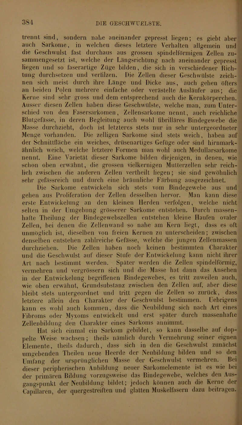 trennt sind, sondern nahe aneinander gepresst liegen; es giebt aber auch Sarkome, in welchen dieses letztere Verhalten allgemein und die Geschwulst last durchaus aus grossen spindelförmigen Zellen zu- sammengesetzt ist, welche der Längsrichtung nach aneinander gepresst = liegen und so laserartige Züge bilden, die sich in verschiedener Rich- tung durchsetzen und verlilzen. Die Zellen dieser Geschwülste zeich- nen sich meist durch ihre Länge und Dicke aus, auch gehen öfters an beiden Polen mehrere einfache oder verästelte Ausläufer aus; die Kerne sind sehr gross und dem entsprechend auch die Kernkörperchen. Ausser diesen Zellen haben diese Geschwülste, welche man, zum Unter- schied von den Fasersarkomen, Zellensarkome nennt, auch reichliche Blutgefässe, in deren Begleitung auch wohl fibrilläres Bindegewebe die Masse durchzieht, doch ist letzteres stets nur in sehr untergeordneter Menge vorhanden. Die zelligen Sarkome sind stets weich, haben auf der Schnittfläche ein weiches, drüsenartiges Gefüge oder sind hirnmark- ähnlich weich, welche letztere Formen man wohl auch Medullarsarkome nennt. Eine Varietät dieser Sarkome bilden diejenigen, in denen, wie schon oben erwähnt, die grossen vielkernigen Mutterzellen sehr reich- lich zwischen die anderen Zellen vertheilt liegen; sie sind gewöhnlich sehr gefässreich und durch eine bräunliche Färbung ausgezeichnet. Die Sarkome entwickeln sich stets vom Bindegewebe aus und gehen aus Proliferation der Zellen desselben hervor. Man kann diese erste Entwickelung an den kleinen Herden verfolgen, welche nicht selten in der Umgebung grösserer Sarkome entstehen. Durch massen- hafte Theilung der Bindegewebszellen entstehen kleine Haufen ovaler Zellen, bei denen die Zellenwand so nahe am Kern liegt, dass es oft unmöglich ist, dieselben von freien Kernen zu unterscheiden; zwischen denselben entstehen zahlreiche Gefässe, welche die jungen Zellenmassen durchziehen. Die Zellen haben noch keinen bestimmten Charakter und die Geschwulst auf dieser Stufe der Entwickelung kann nicht ihrer Art nach bestimmt werden. Später werden die Zellen spindelförmig, vermehren und vergrössern sich und die Masse hat dann das Ansehen in der Entwickelung begriffenen Bindegewebes, es tritt zuweilen auch, wie oben erwähnt, Grundsubstanz zwischen den Zellen auf, aber diese bleibt stets untergeordnet und tritt gegen die Zellen so zurück, dass letztere allein den Charakter der Geschwulst bestimmen. Uebrigens kann es wohl auch kommen, dass die Neubildung sich nach Art eines Fibroms oder Myxoms entwickelt und erst später durch massenhafte Zellenbildung den Charakter eines Sarkoms annimmt. Hat sich einmal ein Sarkom gebildet, so kann dasselbe auf dop- pelte Weise wachsen; theils nämlich durch Vermehrung seiner eignen Elemente, theils dadurch, dass sich in den die Geschwulst zunächst umgebenden Theilen neue Heerde der Neubildung bilden und so den Umfang der ursprünglichen Masse der Geschwulst vermehren. Bei dieser peripherischen Anbildung neuer Sarkomelemente ist es wie bei der primären Bildung vorzugsweise das Bindegewebe, welches den Aus- . gano-spunkt der Neubildung bildet; jedoch können auch die Kerne der Capdlaren, der quergestreiften und glatten Muskelfasern dazu beitragen.