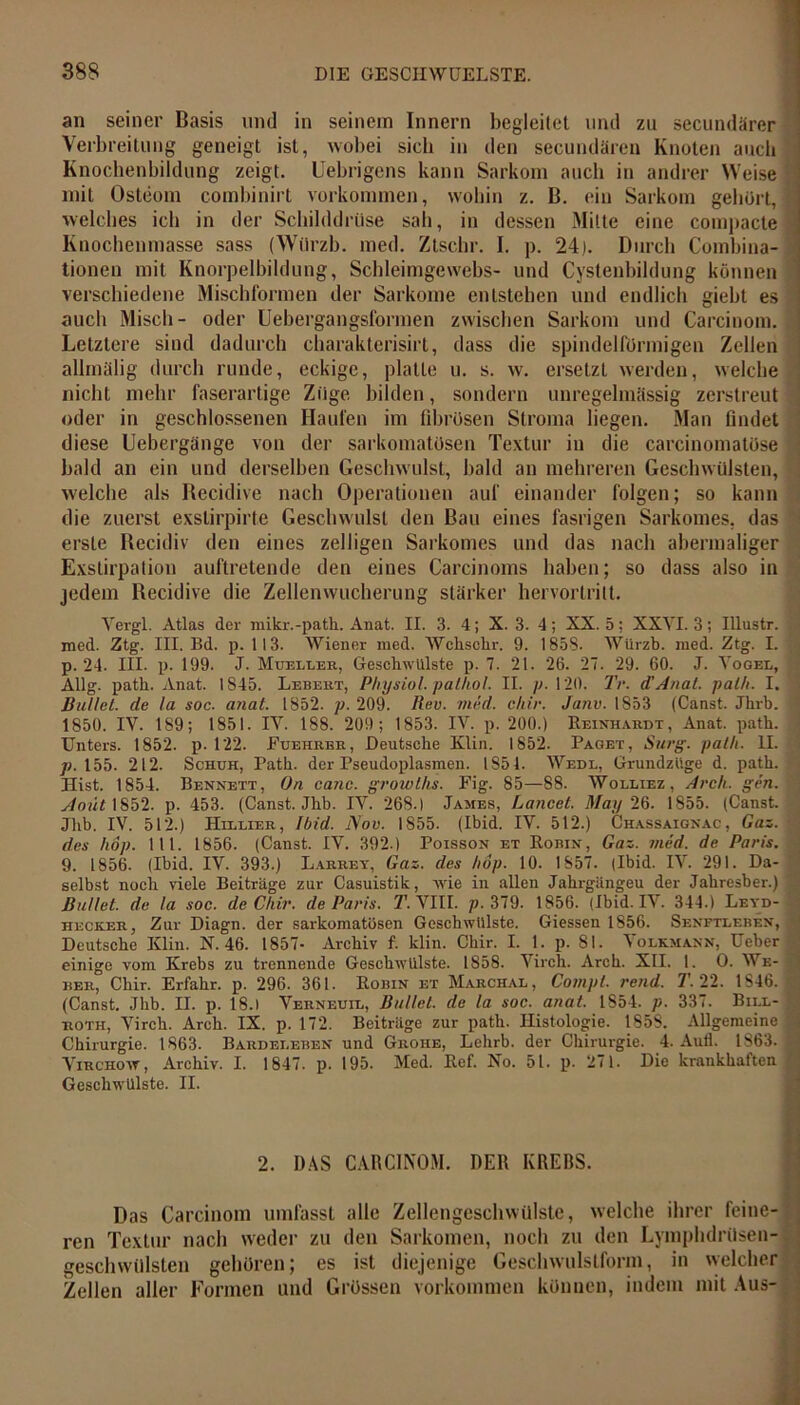 an seiner Basis und in seinem Innern begleitet und zu secundärer Verbreitung geneigt ist, wobei sich in den secundären Knoten auch Knochenbildung zeigt. Uebrigens kann Sarkom auch in andrer Weise ; mit Osteom combinirt Vorkommen, wohin z. B. ein Sarkom gebürt, welches ich in der Schilddrüse sali, in dessen Mitte eine compacte Knochenmasse sass (Würzb. med. Ztschr. I. p. 24). Durch Combina- tionen mit Knorpelbildung, Schleimgewebs- und Cystenbildung können verschiedene Mischformen der Sarkome entstehen und endlich giebt es auch Misch- oder Uebergangsformen zwischen Sarkom und Carcinom. Letztere sind dadurch charakterisirt, dass die spindelförmigen Zellen allmälig durch runde, eckige, platte u. s. w. ersetzt werden, welche nicht mehr faserartige Züge bilden, sondern unregelmässig zerstreut oder in geschlossenen Haufen im fibrösen Stroma liegen. Man findet diese Uebergänge von der sarkomatösen Textur in die carcinomatöse •] bald an ein und derselben Geschwulst, bald an mehreren Geschwülsten, welche als Recidive nach Operationen auf einander folgen; so kann die zuerst exstirpirte Geschwulst den Bau eines fasrigen Sarkomes, das erste Recidiv den eines zelligen Sarkomes und das nach abermaliger Exstirpation auftretende den eines Carcinoms haben; so dass also in jedem Recidive die Zellenwucherung stärker hervortritt. Vergl. Atlas der mikr.-path. Anat. II. 3. 4; X. 3. 4; XX. 5: XXVI. 3; Illustr. med. Ztg. III. Bd. p. 113. Wiener med. AVchschr. 9. 1858. Würzb. med. Ztg. I. p. 24. III. p. 199. J. Mueller, Geschwülste p. 7. 21. 26. 27. 29. 60. J. Vogel, Allg. path. Anat. 1S45. Lebert, Physiol. pathol. II. p. 120. Tr. d'Anal, pal/t. I. Bullet, de la soc. anat. 1852. p. 209. Rev. med. chir. Janv. 1853 (Canst. Jhrb. < 1850. IV. 189; 1851. IV. 188. 209 ; 1853. IV. p. 200.) Reinhardt, Anat. path. Unters. 1852. p. 122. Fuehrbr, Deutsche Klin. 1852. Paget, Surg. path. II. p. 155. 212. Schuh, Path. der Pseudoplasmen. 1851. Wedl, Grundzüge d. path. in Hist. 1854. Bennett, On canc. growths. Fig. 85—88. Wolliez , Arch. gen. '[ Aoüt\Sb2. p. 453. (Canst. Jhb. IV. 268.) James, Lancet. May 26. 1855. (Canst. Jhb. IV. 512.) Hillier, Ibid. Nov. 1855. (Ibid. IV. 512.) Chassaignac, Gaz. des hop. 1 1 1. 1856. (Canst. IV. 392.) Poisson et Robin, Gaz. med. de Paris. 9. 1856. (Ibid. IV. 393.) Larrey, Gaz. des hop. 10. 1857. (Ibid. IV. 291. Da- selbst noch viele Beiträge zur Casuistik, wie in allen Jahrgängeu der Jahresber.) 'I Bullet, de la soc. de Chir. de Paris. T. VIII. p. 379. 1856. (Ibid. IV. 344.) Leyd- hecker, Zur Diagn. der sarkomatösen Geschwülste. Giessen 1856. Senftlf.ben, ( Deutsche Klin. N. 46. 1857- Archiv f. klin. Chir. I. 1. p. 81. Volkmann, Ueber einige vom Krebs zu trennende Geschwülste. 1858. Virch. Arch. XII. 1. O. Ws- ' her, Chir. Erfahr, p. 296. 361. Robin et Marchal, Compt. rend. T. 22. 1S46. 5 (Canst. Jhb. II. p. 18.1 Verneuil, Bullet, de la soc. anat. 1854. p. 337. Bill- tj roth, Virch. Arch. IX. p. 172. Beiträge zur path. Histologie. 1858. Allgemeine vj Chirurgie. 1863. Bardeleben und Grohe, Lehrb. der Chirurgie. 4. Aull. 1863. | Virchow, Archiv. I. 1847. p. 195. Med. Ref. No. 51. p. 271. Die krankhaften Geschwülste. II. 2. DAS CARCINOM. DER KREBS. Das Carcinom umfasst alle Zellengeschwülste, welche ihrer feine- ren Textur nach weder zu den Sarkomen, noch zu den Lymphdrüsen- geschwillsten gehören; es ist diejenige Geschwulstform, in welcher Zellen aller Formen und Grössen Vorkommen können, indem mit Aus-