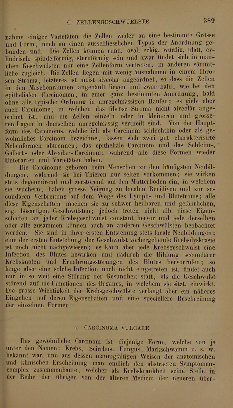 nähme einiger Varietäten die Zellen weder an eine bestimmte Grösse und Form, noch an einen ausschliesslichen Typus der Anordnung ge- bunden sind. Die Zellen können rund, oval, eckig, würflig, platt, cy- lindrisch, spindelförmig, sternförmig sein und zwar findet sieb in man- chen Geschwülsten nur eine Zellenform vertreten, in anderen sämmt- liche zugleich. Die Zellen liegen mit wenig Ausnahmen in einem fibrö- sen Stroma, letzteres ist meist alveolär angeordnet, so dass die Zellen in den Maschenräumen angehäuft liegen und zwar bald, wie bei den epithelialen Carcinomen, in einer ganz bestimmten Anordnung, bald ohne alle typische Ordnung in unregelmässigen Haufen; es giebt aber auch Carcinome, in welchen das fibröse Stroma nicht alveolär ange- ordnet ist, und die Zellen einzeln oder in kleineren und grösse- ren Lagen in demselben unregelmässig vertheilt sind. Von der Haupt- form des Carcinoms, welche ich als Carcinom schlechthin oder als ge- wöhnliches Carcinom bezeichne, lassen sich zwei gut charakterisirte Nebenformen abtrennen, das epitheliale Carcinom und das Schleim-, Gallert- oder Alveolar-Carcinom; während alle diese Formen wieder Unterarten und Varietäten haben. Die Carcinome gehören beim Menschen zu den häufigsten Neubil- dungen, während sie bei Thieren nur selten Vorkommen; sie wirken stets degenerirend und zerstörend auf den Mutterboden ein, in welchem sie wuchern, haben grosse Neigung zu localen Recidiven und zur se- cundären Verbreitung auf dem Wege des Lymph- und Blutstroms; alle diese Eigenschaften machen sie zu schwer heilbaren und gefährlichen, sog. bösartigen Geschwülsten; jedoch treten nicht alle diese Eigen- schaften an jeder Krebsgeschwulst constant hervor und jede derselben oder alle zusammen können auch an anderen Geschwülsten beobachtet werden. Sie sind in ihrer ersten Entstehung stets locale Neubildungen; eine der ersten Entstehung der Geschwulst vorhergehende Krebsdyskrasie ist noch nicht nachgewiesen; es kann aber jede Krebsgeschwulst eine Infection des Blutes bewirken und dadurch die Bildung secundärer Krebsknoten und Ernährungsstörungen des Blutes hervorrufen; so lange aber eine solche Infection noch nicht eingetreten ist, findet auch nur in so weit eine Störung der Gesundheit statt, als die Geschwulst störend auf die Functionen des Organes, in welchem sie sitzt, einwirkt. Die grosse Wichtigkeit der Krebsgeschwülste verlangt aber ein näheres Eingehen auf deren Eigenschaften und eine speciellere Beschreibung der einzelnen Formen. a. CARCINOMA VULGARE. Das gewöhnliche Carcinom ist diejenige Form, welche von je unter den Namen: Krebs, Scirrhus, Fungus, Markschwamm u. s. w. bekannt war, und aus dessen mannigfaltigen Weisen der anatomischen und klinischen Erscheinung man endlich den abstracten Symplomen- complex zusammenbaute, welcher als Krebskrankheit seine Stelle in der Reihe der übrigen von der älteren Mcdicin der neueren über-