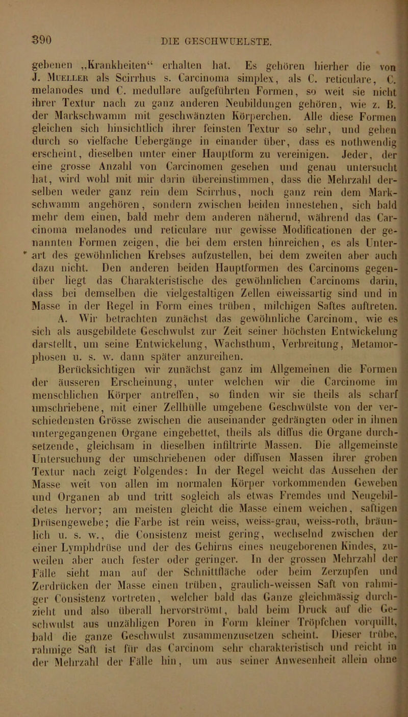 gebenen „Krankheiten“ erhalten hat. Es gehören hierher die von J. Mueller als Scirrhus s. Carcinoma simplex, als C. reticulare, C. melanodes und C. medulläre aufgefithrten Formen, so weit sie nicht ihrer Textur nach zu ganz anderen Neubildungen gehören, wie z. B. der Markschwamm mit geschwänzten Körperchen. Alle diese Formen gleichen sich hinsichtlich ihrer feinsten Textur so sehr, und gehen durch so vielfache Uebergänge in einander über, dass es nothwendig erscheint, dieselben unter einer Hauptform zu vereinigen. Jeder, der eine grosse Anzahl von Carcinomen gesehen und genau untersucht hat, wird wohl mit mir darin übereinstimmen, dass die Mehrzahl der- selben weder ganz rein dem Scirrhus, noch ganz rein dem Mark- schwamm angehören, sondern zwischen beiden innestehen, sich bald mehr dem einen, bald mehr dem anderen nähernd, während das Car- cinoma melanodes und reticulare nur gewisse Modificationen der ge- nannten Formen zeigen, die bei dem ersten hinreichen, es als Unter- * art des gewöhnlichen Krebses aufzustellen, bei dem zweiten aber auch dazu nicht. Den anderen beiden Hauptformen des Carcinoms gegen- über liegt das Charakteristische des gewöhnlichen Carcinoms darin, dass bei demselben die vielgestaltigen Zellen eiweissartig sind und in Masse in der Hegel in Form eines trüben, milchigen Saftes auftreten. A. Wir betrachten zunächst das gewöhnliche Carcinom, wie es sich als ausgebildete Geschwulst zur Zeit seiner höchsten Entwickelung darstellt, um seine Entwickelung, Wachsthum, Verbreitung, Metamor- phosen u. s. w. dann später anzureihen. Berücksichtigen wir zunächst ganz im Allgemeinen die Formen der äusseren Erscheinung, unter welchen wir die Carcinome im menschlichen Körper antreffen, so finden wir sie thcils als scharf umschriebene, mit einer Zellhülle umgebene Geschwülste von der ver- schiedensten Grösse zwischen die auseinander gedrängten oder in ihnen untergegangenen Organe eingebettet, theils als diffus die Organe durch- setzende, gleichsam in dieselben infillrirle Massen. Die allgemeinste Untersuchung der umschriebenen oder diffusen Massen ihrer groben Textur nach zeigt Folgendes: In der Regel weicht das Aussehen der Masse weit von allen im normalen Körper vorkommenden Geweben und Organen ab und tritt sogleich als etwas Fremdes und Neugebil- . detes hervor; am meisten gleicht die Masse einem weichen, saftigen« Drüsengewebe; die Farbe ist rein weiss, weiss-grau, weiss-roth, bräun- lich u. s. w., die Consistenz meist gering, wechselnd zwischen der« einer Lymplidrüse und der des Gehirns eines neugeborenen Kindes, zu- weilen aber auch fester oder geringer. In der grossen Mehrzahl der Fälle sieht man auf der Schnittfläche oder beim Zerzupfen und Zerdrücken der Masse einen trüben, graulich-weissen Saft von rahmi- ger Consistenz vortreten, welcher bald das Ganze gleichmässig durch- zieht und also überall hervorströmt, bald beim Druck auf die Ge-« schwulst aus unzähligen Poren in Form kleiner Tröpfchen vorquQlt, bald die ganze Geschwulst zusammenzusetzen scheint. Dieser trübe, rahmige Salt ist für das Carcinom sehr charakteristisch und reicht in der Mehrzahl der Fälle hin, um aus seiner Anwesenheit allein ohne