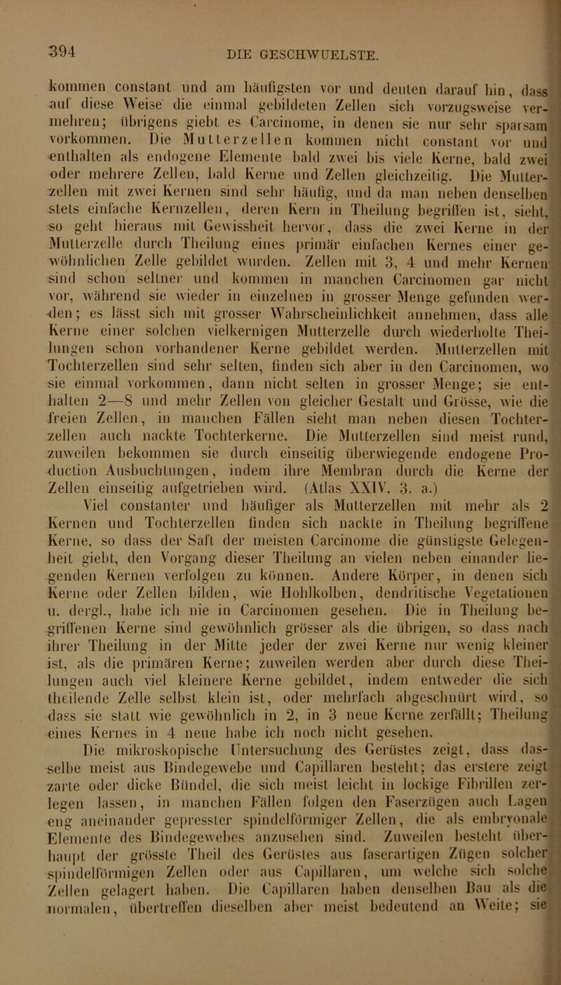 kommen constant und am häufigsten vor und deuten darauf hin, dass auf diese Weise die einmal gebildeten Zellen sich vorzugsweise ver- mehren; übrigens giebt es Carcinoma* in denen sie nur sehr sparsam Vorkommen. Die Mutter zellen kommen nicht constant vor und enthalten als endogene Elemente bald zwei bis viele Kerne, bald zwei oder mehrere Zellen, bald Kerne und Zellen gleichzeitig. Die Multer- zcllen mit zwei Kernen sind sehr häufig, und da man neben denselben stets einfache Kernzellen, deren Kern in Theilung begriffen ist, sieht, so geht hieraus mit Gewissheit hervor, dass die zwei Kerne in der Mutterzelle durch Theilung eines primär einfachen Kernes einer ge- wöhnlichen Zelle gebildet wurden. Zellen mit 3, 4 und mehr Kernen sind schon seltner und kommen in manchen Carcinomen gar nicht vor, während sie wieder in einzelnen in grosser Menge gefunden wer- den; es lässt sich mit grosser Wahrscheinlichkeit annehmen, dass alle Kerne einer solchen vielkernigen Multerzelle durch wiederholte Thei- lungen schon vorhandener Kerne gebildet werden. Mutterzellen mit Tochterzellen sind sehr selten, finden sich aber in den Carcinomen, wo sie einmal Vorkommen, dann nicht selten in grosser Menge; sie ent- halten 2—8 und mehr Zellen von gleicher Gestalt und Grösse, wie die freien Zellen, in manchen Fällen sieht man neben diesen Tochter- zellen auch nackte Tochterkerne. Die Mutterzellen sind meist rund, ' zuweilen bekommen sie durch einseitig überwiegende endogene Pro- duction Ausbuchtungen, indem ihre Membran durch die Kerne der Zellen einseitig aufgetrieben wird. (Atlas XXIV. 3. a.) Viel constanter und häufiger als Mutterzellen mit mehr als 2 Kernen und Tochterzellen finden sich nackte in Theilung begriffene Kerne, so dass der Saft der meisten Carcinome die günstigste Gelegen- heit giebt, den Vorgang dieser Theilung an vielen neben einander lie- genden Kernen verfolgen zu können. Andere Körper, in denen sich Kerne oder Zellen bilden, wie Holilkolben, dendritische Vegetationen u. dergl., habe ich nie in Carcinomen gesehen. Die in Theilung be-fl griflenen Kerne sind gewöhnlich grösser als die übrigen, so dass nach ihrer Theilung in der Mitte jeder der zwei Kerne nur wenig kleiner ist, als die primären Kerne; zuweilen werden aber durch diese Tliei- lungen auch viel kleinere Kerne gebildet, indem entweder die sich theilende Zelle selbst klein ist, oder mehrfach abgeschnürt wird, so dass sie statt wie gewöhnlich in 2, in 3 neue Kerne zerfällt; Theilung eines Kernes in 4 neue habe ich noch nicht gesehen. Die mikroskopische Untersuchung des Gerüstes zeigt, dass das- selbe meist aus Bindegewebe und Capillaren besteht; das erstere zeigt zarte oder dicke Bündel, die sich meist leicht in lockige Fibrillen zer- legen lassen, in manchen Fällen folgen den Faserzügen auch Lagen eng aneinander gepresster spindelförmiger Zellen, die als embryonale ; Elemente des Bindegewebes anzusehen sind. Zuweilen besteht über- haupt der grösste Tlieil des Gerüstes aus faserarligen Zügen solcher spindelförmigen Zellen oder aus Capillaren, um welche sich solche Zellen gelagert haben. Die Capillaren haben denselben Bau als die normalen, übertrellen dieselben aber meist bedeutend an Weite; sie