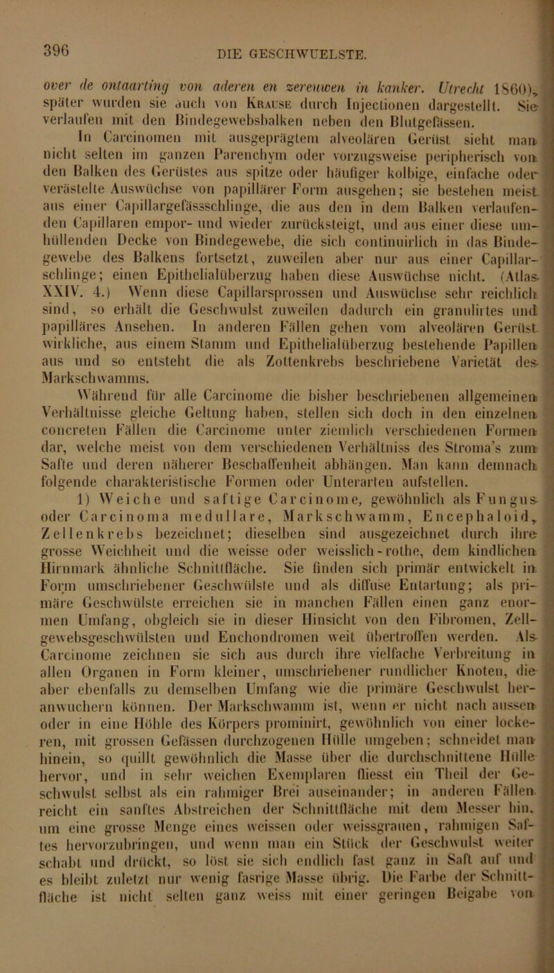 over de ontaarting von aderen en zereuwen in kanker. Utrecht 1860)* später wurden sie auch von Krause durch Injectionen dargestellt. Sie verlaufen mit den ßindegewebsbalken neben den Blutgefässen. In Carcinomen mit ausgeprägtem alveolären Gerüst siebt man. nicht selten im ganzen Parenchym oder vorzugsweise peripherisch von den Balken des Gerüstes aus spitze oder häufiger kolbige, einfache oder verästelte Auswüchse von papillärer Form ausgehen; sie bestehen meist aus einer Capillargefässschlinge, die aus den in dem Balken verlaufen- den Capillaren empor- und wieder zurücksteigt, und aus einer diese um- hüllenden Decke von Bindegewebe, die sich conlinuirlich in das Binde- gewebe des Balkens fortsetzt, zuweilen aber nur aus einer Capillar- schlinge; einen Epithelialüberzug haben diese Auswüchse nicht. (Atlas- XXIV. 4.) Wenn diese Capillarsprossen und Auswüchse sehr reichlich sind, so erhält die Geschwulst zuweilen dadurch ein granulirtes und papilläres Ansehen. In anderen Fällen gehen vom alveolären Gerüst, wirkliche, aus einem Stamm und Epithelialüberzug bestehende Papillen aus und so entsteht die als Zottenkrebs beschriebene Varietät des- Markschwamms. Während für alle Carcinome die bisher beschriebenen allgemeinen Verhältnisse gleiche Geltung haben, stellen sich doch in den einzelnen concrelen Fällen die Carcinome unter ziemlich verschiedenen Formen dar, welche meist von dem verschiedenen Verhältnis des Stroma’s zum Safte und deren näherer Beschaffenheit abhängen. Man kann demnach folgende charakteristische Formen oder Unterarten aufstellen. 1) Weiche und saftige Carcinome, gewöhnlich als Fungus- oder Carcinoma meduHaie, Markschwamm, Encepha 1 oid, Zellen krebs bezeichnet; dieselben sind ausgezeichnet durch ihre grosse Weichheit und die weisse oder weisslich - rothe, dem kindlichen Hirnmark ähnliche Schnittfläche. Sie finden sich primär entwickelt in Form umschriebener Geschwülste und als diffuse Entartung; als pri- märe Geschwülste erreichen sie in manchen Fällen einen ganz enor- men Umfang, obgleich sie in dieser Hinsicht von den Fibromen, Zell— und Enchondromen weit übertroffen werden. Als ’O J V-'Ö gewebsgesch Wülsten Carcinome zeichnen sie sich aus durch ihre vielfache Verbreitung in allen Organen in Form kleiner, umschriebener rundlicher Knoten, die aber ebenfalls zu demselben Umfang wie die primäre Geschwulst her- an wuchern können. Der Markschwamm ist, wenn er nicht nach aussen oder in eine Höhle des Körpers prominirt, gewöhnlich von einer locke- ren, mit grossen Gelassen durchzogenen Hülle umgehen; schneidet man hinein, so quillt gewöhnlich die Masse über die durchschnittene Hülle hervor, und in sehr weichen Exemplaren fliesst ein Theil der Ge- schwulst selbst als ein rahmiger Brei auseinander; in anderen Fällen reicht ein sanftes Abstreichen der Schnittfläche mit dem Messer hin. um eine grosse Menge eines weissen oder weissgrauen, rahmigen Saf- tes hervorzubringen, und wenn man ein Stück der Geschwulst weiter schabt und drückt, so löst sie sich endlich fast ganz in Saft auf und übrig. Die Farbe der Schnitt- es bleibt zuletzt nur wenig fasrigc Masse fläche ist nicht selten ganz weiss mit ■p einer geringen Beigabe von