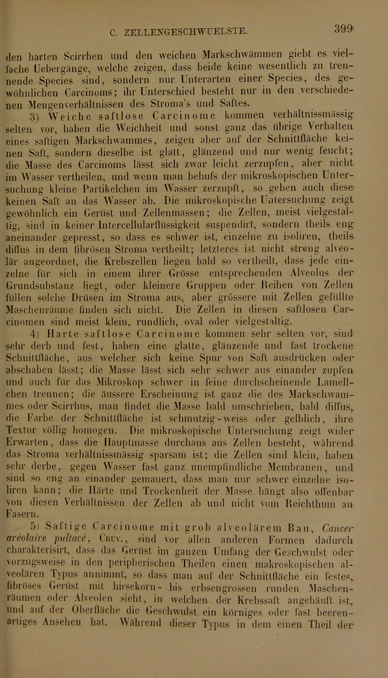 den harten Scirrhen und den weichen Markschwämmen gielit es viel- fache Uebergänge, welche zeigen, dass beide keine wesentlich zu tren- nende Species sind, sondern nur Unterarten einer Species, des ge- wöhnlichen Carcinoms; ihr Unterschied besteht nur in den verschiede- nen Mengenverhältnissen des Stroma’s und Saftes. 3) Weiche saftlose Carcinome kommen verhältnissmässig^ selten vor, haben die Weichheit und sonst ganz das übrige Verhalten eines saftigen Markschwammes, zeigen aber auf der Schnittfläche kei- nen Saft, sondern dieselbe ist glatt, glänzend und nur wenig feucht; die Masse des Carcinoms lässt sich zwar leicht zerzupfen, aber nicht im Wasser vertheilen, und wenn man behufs der mikroskopischen Unter- suchung kleine Partikelchen im Wasser zerzupft, so geben auch diese keinen Saft an das Wasser ab. Die mikroskopische Untersuchung zeigt gewöhnlich ein Gerüst und Zellenmassen; die Zellen, meist vielgestal- tig, sind in keiner Intercellularflüssigkeit suspendirt, sondern theils eng aneinander gepresst, so dass es schwer ist, einzelne zu isoliren, theils diffus in dem fibrösen Stroma vertheilt; letzteres ist nicht streng alveo- lär angeordnet, die Krebszellen liegen bald so vertheilt, dass jede ein- zelne für sich in einem ihrer Grösse entsprechenden Alveolus der Grundsubstanz liegt, oder kleinere Gruppen oder {leihen von Zellen füllen solche Drüsen im Stroma aus, aber grössere mit Zellen gefüllte Maschenräume finden sich nicht. Die Zellen in diesen saftlosen Car- cinomen sind meist klein, rundlich, oval oder vielgestaltig. 4) Harte saftlose Carcinome kommen sehr selten vor, sind sehr derb und fest, haben eine glatte, glänzende und fast trockene Schnittfläche, aus welcher sich keine Spur von Saft ausdrücken oder abschaben lässt; die Masse lässt sich sehr schwer aus einander zupfen und auch für das Mikroskop schwer in feine durchscheinende Lamell- chen trennen; die äussere Erscheinung ist ganz die des Markschwam- mes oder Scirrlms, man findet die Masse bald umschrieben, bald diffus, die Farbe der Schnittfläche ist schmutzig-weiss oder gelblich, ihre Textur völlig homogen. Die mikroskopische Untersuchung zeigt wider Erwarten, dass die Hauptmasse durchaus aus Zellen besteht, während das Stroma verhältnissmässig sparsam ist; die Zellen sind klein, haben sehr derbe, gegen Wasser fast ganz unempfindliche Membranen, und sind so eng an einander gemauert, dass man nur schwer einzelne iso- liren kann; die Härte und Trockenheit der Masse hängt also offenbar von diesen Verhältnissen der Zellen ah und nicht vom Reichthum an Fasern. 5) Saftige Carcinome mit grob alveolärem Bau, Cancer areolaire pultace, Cruv., sind vor allen anderen Formen dadurch charakterisirt, dass das Gerüst im ganzen Umfang der Geschwulst oder vorzugsweise in den peripherischen Theilen einen makroskopischen al- veolären Typus annimmt, so dass man auf der Schnittfläche ein festes, fibröses Gerüst mit hirsekorn- bis erbsengrossen runden Maschen- räumen oder Alveolen sieht, in welchen der Krebssaft angehäuft ist, und auf der Oberfläche die Geschwulst ein körniges oder fast beeren- artiges Ansehen hat. Während dieser Typus in dem einen Tlieil der