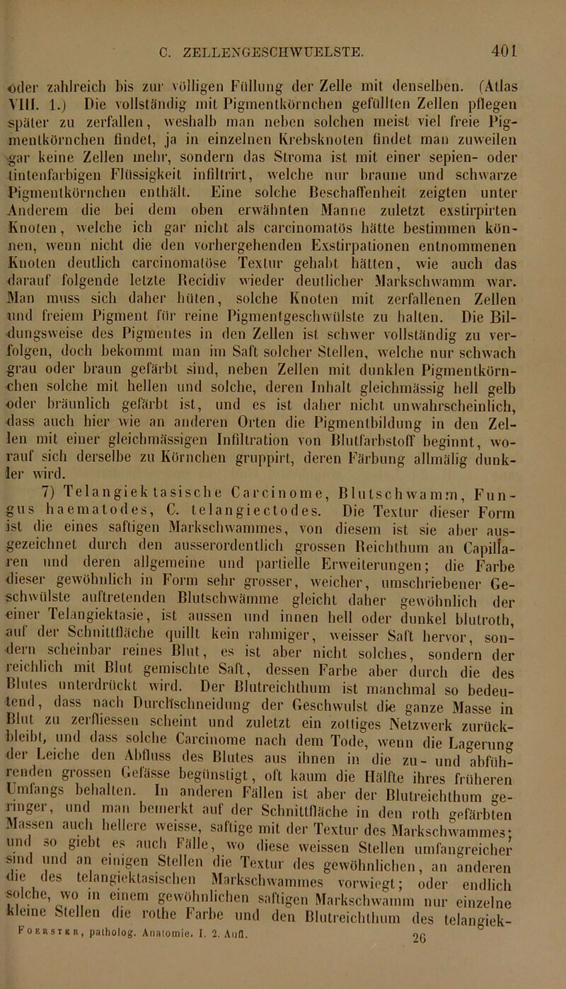 oder zahlreich bis zur völligen Füllung der Zelle mit denselben. (Atlas VIII. 1.) Die vollständig mit Pigmentkörnchen gefüllten Zellen pflegen später zu zerfallen, weshalb man neben solchen meist viel freie Pig- menlkörnchen findet, ja in einzelnen Krebsknoten findet man zuweilen ■gar keine Zellen mehr, sondern das Stroma ist mit einer sepien- oder tintenfarbigen Flüssigkeit infillrirt, welche nur braune und schwarze Pigmenlkörnchen enthält. Eine solche Beschaffenheit zeigten unter Anderem die bei dem oben erwähnten Manne zuletzt exstirpirten Knoten, welche ich gar nicht als carcinomatös hätte bestimmen kön- nen, wenn nicht die den vorhergehenden Exstirpationen entnommenen Knoten deutlich carcinomatüse Textur gehabt hätten, wie auch das darauf folgende letzte Becidiv wieder deutlicher Markschwamm war. Man muss sich daher hüten, solche Knoten mit zerfallenen Zellen und freiem Pigment für reine Pigmentgeschwülste zu halten. Die Bil- dungsweise des Pigmentes in den Zellen ist schwer vollständig zu ver- folgen, doch bekommt man im Saft solcher Stellen, welche nur schwach grau oder braun gefärbt sind, neben Zellen mit dunklen Pigmentkörn- chen solche mit hellen und solche, deren Inhalt gleichmässig hell gelb oder bräunlich gefärbt ist, und es ist daher nicht unwahrscheinlich, dass auch hier wie an anderen Orten die Pigmentbildung in den Zel- len mit einer gleichmässigen Infiltration von Blutfarbstoff beginnt, wo- rauf sich derselbe zu Körnchen gruppirt, deren Färbung allmälig dunk- ler wird. 7) Telangiek tasische Carcinome, Blutschwamm, Fun- gus haematodes, C. telangiectodes. Die Textur dieser Form ist die eines saftigen Markschwammes, von diesem ist sie aber aus- gezeichnet durch den ausserordentlich grossen Beichthum an Capilfa- ren und deren allgemeine und partielle Erweiterungen; die Farbe dieser gewöhnlich in Form sehr grosser, weicher, umschriebener Ge- schwülste auftretenden Blutschwämme gleicht daher gewöhnlich der oiner Telangiektasie, ist aussen und innen hell oder dunkel blutroth, auf der Schnittfläche quillt kein rahmiger, weisser Saft hervor, son- dern scheinbar reines Blut, es ist aber nicht solches, sondern der reichlich mit Blut gemischte Saft, dessen Farbe aber durch die des Blutes unterdrückt wird. Der Blutreichthum ist manchmal so bedeu- tend, dass nach Durcltschneidung der Geschwulst die ganze Masse in Blut zu zerfliessen scheint und zuletzt ein zottiges Netzwerk zurück- bleibl, und dass solche Carcinome nach dem Tode, wenn die La^erun der Leiche den Abfluss des Blutes aus ihnen in die zu- und'abfüh- renden grossen Gefässe begünstigt, oft kaum die Hälfte ihres früheren Umfangs behalten. In anderen Fällen ist aber der Blutreichthum Ge- ringer, und man bemerkt auf der Schnittfläche in den roth gefärbten Massen auch hellere weisse, saftige mit der Textur des Markschwammes; und so giebt es auch Fälle, wo diese weissen Stellen umfangreicher sind und an einigen Stellen die Textur des gewöhnlichen, an anderen die des telangiektasischen Markschwammes vorwiegt; oder endlich solche, wo in einem gewöhnlichen saftigen Markschwamm nur einzelne kleine Stellen die rothe Farbe und den Blutreichthum des telangiek- Fokrsikr, patholog. Anatomie. I. 2. Aufl. 9r