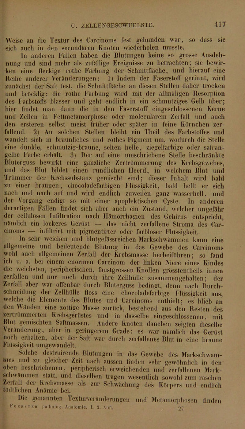 Weise an die Textur des Carcinoms lest gebunden war, so dass sie sich auch in den secundären Knoten wiederholen musste. In anderen Fällen haben die Blutungen keine so grosse Ausdeh- nung und sind mehr als zufällige Ereignisse zu betrachten; sie bewir- ken eine fleckige rothe Färbung der Schnittfläche, und hierauf eine Reihe anderer Veränderungen: 1) Indem der Faserstoff gerinnt, wird zunächst der Saft fest, die Schnittfläche an diesen Stellen daher trocken und bröcklig: die rothe Färbung wird mit der allmäligen Resorption des Farbstoffs blasser und gehl endlich in ein schmutziges Gelb über; hier findet man dann die in den Faserstoff eingeschlossenen Kerne und Zellen in Fettmetamorphose oder molecularem Zerfall und auch den ersteren selbst meist früher oder später in feine Körnchen zer- fallend. 2) An solchen Stellen bleibt ein Theil des Farbstoffes und wandelt sich in bräunliches und rothes Pigment um, wodurch die Stelle eine dunkle, schmutzig-braune, selten helle, ziegelfarbige oder safran- gelbe Farbe erhält. 3) Der auf eine umschriebene Stelle beschränkte Bluterguss bewirkt eine gänzliche Zertrümmerung des Krebsgewebes, und das Blut bildet einen rundlichen Heerd, in welchem Blut und Trümmer der Krebssubstanz gemischt sind; dieser Inhalt wird bald zu einer braunen, chocoladefarbigen Flüssigkeit, bald hellt er sich nach und nach auf und wird endlich zuweilen ganz wasserhell, und der Vorgang endigt so mit einer apoplektischen Cyste. In anderen derartigen Fällen findet sich aber auch ein Zustand, welcher ungefähr der cellulösen Infiltration nach Hämorrhagien des Gehirns entspricht, nämlich ein lockeres Gerüst — das nicht zerfallene Stroma des Car- cinoms — infiltrirt mit pigmentirter oder farbloser Flüssigkeit. In sehr weichen und blutgefässreichen Markschwämmen kann eine allgemeine und bedeutende Blutung in das Gewebe des Carcinoms wohl auch allgemeinen Zerfall der Krebsmasse herbeiführen; so fand ich u. a. bei einem enormen Carcinom der linken Niere eines Kindes die weichsten, peripherischen, faustgrossen Knollen grösstentheils innen zerfallen und nur noch durch ihre Zellhülle zusammengehalten; der Zerfall aber war offenbar durch Bluterguss bedingt, denn nach Durch- schneidung der Zellhülle floss eine chocoladefarbige Flüssigkeit aus, welche die Elemente des Blutes und Carcinoms enthielt; es blieb an den Wänden eine zottige Masse zurück, bestehend aus den Resten des zertrümmerten Krebsgerüstes und in dasselbe eingeschlossenen, mit Blut gemischten Saftmassen. Andere Knoten daneben zeigten dieselbe Veränderung, aber in geringerem Grade: es war nämlich das Gerüst noch erhalten, aber der Saft war durch zerfallenes Blut in eine braune Flüssigkeit umgewandelt. Solche destruirende Blutungen in das Gewebe des Markschwam- mes und zu gleicher Zeit nach aussen finden sehr gewöhnlich in den oben beschriebenen, peripherisch erweichenden und zerfallenen Mark- schwämmen statt, und dieselben tragen wesentlich sowohl zum raschen Zoil,dl dei Krebsmasse als zur Schwächung des Körpers und endlich tödtlichen Anämie bei. Die genannten Texturveränderungen und Metamorphosen finden roBRSTF. n palholog. Anatomie. I. 2. Aufl. 27