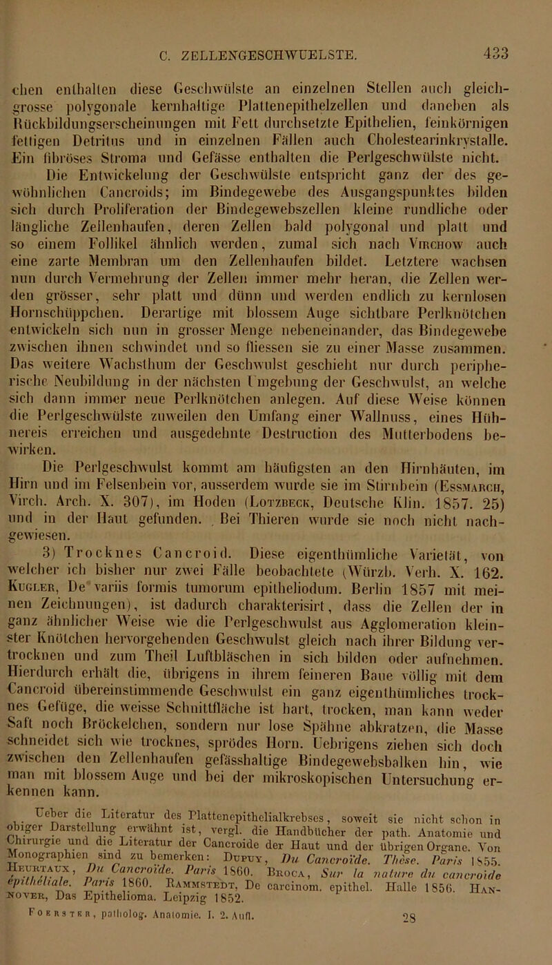 dien enthalten diese Geschwülste an einzelnen Stellen auch gleich- grosse polygonale kernhaltige Plattenepithelzellen und daneben als Rückbildungserscheinungen mit Fett durchsetzte Epithelien, feinkörnigen fettigen Detritus und in einzelnen Fällen auch Cholestearinkrystalle. Ein fibröses Stroma und Gefässe enthalten die Perlgeschwiilste nicht. Die Entwickelung der Geschwülste entspricht ganz der des ge- wöhnlichen Cancroids; im Bindegewebe des Ausgangspunktes bilden sich durch Proliferation der Bindegewebszellen kleine rundliche oder längliche Zeilenhaufen, deren Zellen bald polygonal und platt und so einem Follikel ähnlich werden, zumal sich nach Virchow auch eine zarte Membran um den Zellenhaufen bildet. Letztere wachsen nun durch Vermehrung der Zellen immer mehr heran, die Zellen wer- den grösser, sehr platt und dünn und werden endlich zu kernlosen Hornschtippchen. Derartige mit blossem Auge sichtbare Perlknötchen entwickeln sich nun in grosser Menge nebeneinander, das Bindegewebe zwischen ihnen schwindet und so fliessen sie zu einer Masse zusammen. Das weitere Wachsthum der Geschwulst geschieht nur durch periphe- rische Neubildung in der nächsten Umgehung der Geschwulst, an welche sich dann immer neue Perlknötchen anlegen. Auf diese Weise können die Perlgeschwülste zuweilen den Umfang einer Wallnuss, eines Hüh- nereis erreichen und ausgedehnte Destruction des Mutterhodens be- wirken. Die Perlgeschwulst kommt am häufigsten an den Hirnhäuten, im Hirn und im Felsenbein vor, ausserdem wurde sie im Stirnbein (Essmarch, Virch. Arch. X. 307), im Hoden (Lotzbeck, Deutsche Klin. 1857. 25) und in der Haut gefunden. Bei Thieren wurde sie noch nicht nach- gewiesen. 3) Trocknes Cancroid. Diese eigenthümliche Varietät, von welcher ich bisher nur zwei Fälle beobachtete (Würzh. Verh. X. 162. Kugler, De variis formis tumoruni epilheliodum. Berlin 1857 mit mei- nen Zeichnungen), ist dadurch charakterisirt, dass die Zellen der in ganz ähnlicher Weise wie die Perlgeschwulst aus Agglomeration klein- ster Knötchen hervorgehenden Geschwulst gleich nach ihrer Bildung ver- trocknen und zum Theil Luftbläschen in sich bilden oder aufnehmen. Hierdurch erhält die, übrigens in ihrem feineren Baue völlig mit dem Cancroid übereinstimmende Geschwulst ein ganz eigentümliches trock- nes Gefüge, die weisse Schnittfläche ist hart, trocken, man kann weder Saft noch Bröckelchen, sondern nur lose Spähne abkratzen, die Masse schneidet sich wie trocknes, sprödes Horn. Uebrigens ziehen sich doch zwischen den Zellenhaufen gefässhaltige Bindegew'ebsbalken hin, wie inan mit blossem Auge und bei der mikroskopischen Untersuchung er- kennen kann. Geber die Literatur des Plattenepithelialkrebses, soweit sie nicht schon in obiger Darstellung erwähnt ist, vergl. die Handbücher der path. Anatomie und Chirurgie und die Literatur der Cancroide der Haut und der übrigen Organe. Yon Monographien sind zu bemerken: Dupuy, Du Cancroide. These. Paris |S55 Hkuicwux , Du Cancroide. Paris 1SG0. Bkoca, Sur !a na Iure du cancroide epitheliale. Iuris 1860. Rammstedt, De carcinom. epithel. Halle 1856. Han- nover, Das Epithelioma. Leipzig 1852. Forrstkr, palliolog-. Anatomie. I. 2. Aull. 28