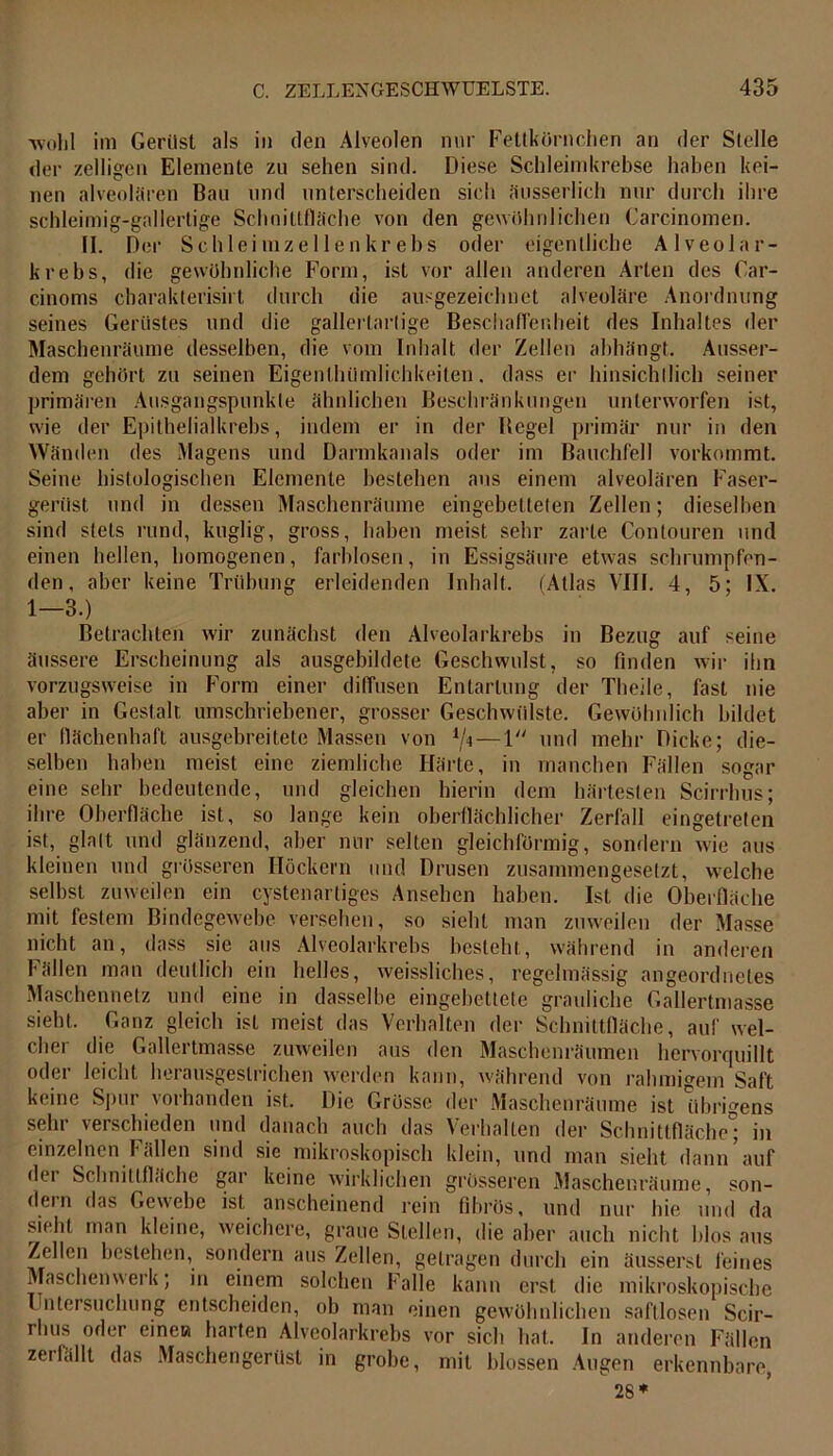 ■wohl im Gerilsl als in den Alveolen nur Fettkörnchen an der Stelle der zelligcn Elemente zu sehen sind. Diese Schleimkrebse haben kei- nen alveolären Bau und unterscheiden sich äusserlich nur durch ihre schleimig-gallertige Schnittfläche von den gewöhnlichen Carcinomen. II. Der Schlei mz eilen kr ebs oder eigentliche Alveolar- krebs, die gewöhnliche Form, ist vor allen anderen Arten des Car- cinoms ebarakterisirt durch die ausgezeichnet alveoläre Anordnung seines Gerüstes und die gallertartige Beschaffenheit des Inhaltes der Maschenräume desselben, die vom Inhalt der Zellen abhängt. Ausser- dem gehört zu seinen Eigentümlichkeiten. dass er hinsichtlich seiner primären Ausgangspunkte ähnlichen Beschränkungen unterworfen ist, wie der Epithelialkrebs, indem er in der Hegel primär nur in den Wänden des Magens und Darmkanals oder im Bauchfell vorkommt. Seine histologischen Elemente bestehen aus einem alveolären Faser- gerüst und in dessen Maschenräume eingebetteten Zellen; dieselben sind stets rund, kuglig, gross, haben meist sehr zarte Contouren und einen hellen, homogenen, farblosen, in Essigsäure etwas schrumpfen- den, aber keine Trübung erleidenden Inhalt. (Atlas VIII. 4, 5; IX. 1—3.) Betrachten wir zunächst den Alveolarkrebs in Bezug auf seine äussere Erscheinung als ausgebildete Geschwulst, so finden wir ihn vorzugsweise in Form einer diffusen Entartung der Theile, fast nie aber in Gestalt umschriebener, grosser Geschwülste. Gewöhnlich bildet er flächenhaft ausgebreitete Massen von ijn—1 und mehr Dicke; die- selben haben meist eine ziemliche Härte, in manchen Fällen sogar eine sehr bedeutende, und gleichen hierin dem härtesten Scirrhus; ihre Oberfläche ist, so lange kein oberflächlicher Zerfall eingetreten ist, glatt und glänzend, aber nur selten gleichförmig, sondern wie aus kleinen und grösseren Höckern und Drusen zusammengesetzt, welche seihst zuweilen ein cystenartiges Ansehen haben. Ist die Oberfläche mit festem Bindegewebe versehen, so sieht man zuweilen der Masse nicht an, dass sie aus Alveolarkrebs besteht, während in anderen Fällen man deutlich ein helles, weissliches, regelmässig angeordnetes Maschennetz und eine in dasselbe eingebettete grauliche Gallertmasse sieht. Ganz gleich ist meist das Verhalten der Schnittfläche, auf wel- cher die Gallertmasse zuweilen aus den Maschenräumen hervorquillt oder leicht herausgeslrichen werden kann, während von rahmigem Saft keine Spur vorhanden ist. Die Grösse der Maschenräume ist übrigens sehr verschieden und danach auch das Verhalten der Schnittfläche; in einzelnen Fällen sind sie mikroskopisch klein, und man sieht dam/auf dei Schnittfläche gar keine wirklichen grösseren Maschenräume, son- dein das Gewebe ist anscheinend rein fibrös, und nur hie und da sieht man kleine, weichere, graue Stellen, die aber auch nicht hlos aus Zellen bestehen, sondern aus Zellen, getragen durch ein äussersl feines Maschenwerk; in einem solchen Falle kann erst die mikroskopische I ntersuchung entscheiden, ob man einen gewöhnlichen saftlosen Scir- ilms oder einett harten Alveolarkrebs vor sich hat. In anderen Fällen zeilallt das Maschengerüst in grobe, mit blossen Augen erkennbare, 28*