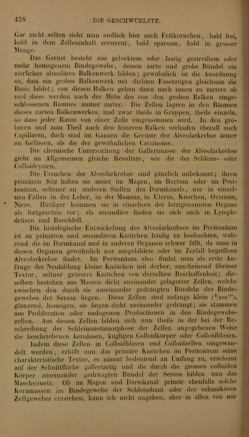 Gar nicht selten sieht man endlich hier auch Fettkörnchen, bald frei, bald in dem Zelleninhalt zerstreut, bald sparsam, bald in grosser Menge. Das Gerüst besteht aus gelocktem oder fasrig gestreiftem oder mehr homogenem Bindegewebe, dessen zarte und grobe Bündel ein zierliches alveoläres Balkenwerk bilden; gewöhnlich ist die Anordnung so, dass ein grobes Balkenwerk mit dichten Faserzügen gleichsam die Basis bildet; von diesen Balken gehen dann nach innen zu zartere ah und diese werden nach der Milte des von den groben Balken einge- schlossenen Raumes immer zarter. Die Zellen lagern in den Räumen dieses zarten Balkenwerkes, und zwar theils in Gruppen, theils einzeln, so dass jeder Raum von einer Zelle eingenommen wird, ln den grö- beren und zum Theil auch den feineren Balken verlaufen überall auch Gapillaren, doch sind im Ganzen die Gerüste der Alveolarkrebse ärmer an Gelassen, als die der gewöhnlichen Carcinome. Die chemische Untersuchung der Gallertmasse der Alveolarkrebse giebt im Allgemeinen gleiche Resultate, wie die der Schleim- oder Colloidcysten. Die Ursachen der Alveolarkrebse sind gänzlich unbekannt; ihren primären Silz haben sie meist im Magen, im Rectum oder im Peri- tonäum, seltener an anderen Stellen des Darmkanals, nur in einzel- nen Fällen in der Leber, in der Mamma, in Uterus, Knochen, Ovarium, Niere. Häufiger kommen sie in einzelnen der letztgenannten Organe als fortgesetzte vor; als secundäre finden sie sich auch in Lvmph- drüsen und Bauchfell. Die histologische Entwickelung des Alveolarkrebses im Peritonämn ist an primären und secundären Knötchen häufig zu beobachten, wäh- rend die im Darmkanal und in anderen Organen schwer fällt, da man in diesen Organen gewöhnlich nur ausgebildete oder im Zerfall begriffene Alveolarkrebse findet. Im Peritouäum also findet man als erste An- fänge der Neubildung kleine Knötchen mit derber, anscheinend fibröser Textur, seltner grössere Knötchen von derselben Beschaffenheit; die- selben bestehen aus Massen dicht aneinander gelagerter Zellen, welche zwischen den durch sie auseinander gedrängten Bündeln des Binde- gewebes der Serosa liegen. Diese Zellen sind anfangs klein (*/3oo't, glänzend, homogen, sie liegen dicht aneinander gedrängt; sie stammen aus Proliferation oder endogenen Productiouen in den Bindegewebs- zellen. Aus diesen Zellen bilden sich nun theils in der hei der Be- schreibung der Schleimmetamorphose der Zellen angegebenen Meise die beschriebenen kernlosen, kugligen Golloidkörper oder Colloidblasen. Indem diese Zellen in Colloidblasen und Colloidzellen mngewan- delt werden, erhält nun das primäre Knötchen im Peritonämn seine charakteristische Textur, es nimmt bedeutend an Umfang zu, erscheint auf der Schnittfläche gallertartig und die durch die grossen colloiden Körper auseinander gedrängten Bündel der Serosa bilden nun das Maschennetz. Oh im Magen und Darmkanal primär ebenfalls solche Kernmassen im Bindegewebe der Schleimhaut oder des submukösen Zellgewebes entstehen, kann ich nicht angeben, aber in allen von mir