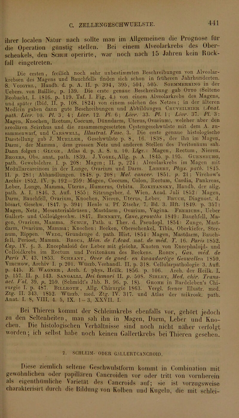 ihrer localen Natur nach sollte man im Allgemeinen die Prognose für die Operation günstig stellen. Bei einem Alveolarkrebs des Ober- schenkels, den Schuh operirle, war noch nach 15 Jahren kein Rück- fall eingetreten. Die ersten, freilich noch sehr unbestimmten Beschreibungen von Alveolar- krebsen des Magens und Bauchfells finden sich schon in früheren Jahrhunderten. S. Voigtei., Handb. d. p. A. II. p. 394, 395, 504, 505. Soemmebring in der Uebers. von Baillie, p. 139. Die erste genaue Beschreibung gab Otto (Seltene Beobacht. I. IS 16. p. 119. Taf. I. Fig. 4.) von einem Alveolarkrebs des Magens, und später (Ibid. II. p. 108. 1824) von einem solchen des Netzes; in der älteren Medicin gaben dann gute Beschreibungen und Abbildungen Cruveilhier (Anat. path. Livr. 10. PL 3, 4; Livr. 12. PL 6; Livr. 33. PL 1; Ltvr. 37. Pi. 3: Magen, Knochen, Rectum, Coecum, Dünndarm, Uterus, Ovarium), welcher aber den areolären Scirrhus und die zusammengesetzten Cystengeschwülste mit dem A. zu- sammenwarf, und Carswell, Illustrat. Fase. 3. Die erste genaue histologische Darstellung gab J. Mueller, Geschwülste p. 8, 16. 1838, der ihn im Magen, Darm, der Mamma, dem grossen Netz und anderen Stellen des Peritonäum sah. Dann folgen: Gluge, Atlas d. p. A. 8. u. 10. Lfgr.: Magen, Rectum, Nieren. Broers, Obs. anat. path. 1S39. J. Vogel, Allg. p. A. 1845. p. 195. Gcensburg, path. Ge webslehre. I. p. 208: Magen; II. p. 224: Alveolarkrebs im Magen mit Medullarcarcinom in der Lunge, Ovarium und Darm. Lebert, P/iys. path. 1845. II. p. 281; Abhandlungen. 1848. p. 208; Mal. cancer. 1851. p. 21; Virchow’s Archiv 1852. IV. p. 192 — 259: Magen, Coecum, Colon, Rectum, Cardia, Pankreas, Leber, Lunge, Mamma, Uterus, Humerus, Orbita. Rokitansky, Ilandb. der allg. path. A. I. 1846. 3. Aufl. 1855; Sitzungsber. d. Wien. Acad. Juli 1852: Magen, Darm, Bauchfell, Ovarium, Knochen, Nieren, Uterus, Leber. Bruch, Diagnost. d. bösart. Geschw. 1847. p. 394; Henle u. Pf. Ztschr. 7. Bd. 3. Hft. 1849. p. 357 : Magen, Netz, Mesenterialdrüsen, Mastdarm, Ovarium, Vagina. Frerichs, Ueber Gallert- und Colloidgeschw. 1847. Bennett, Canc.growths 1S49: Bauchfell, Ma- gen, Ovarium, Mamma. Schuh, Path. u. Ther. d. Pseudopl. 1854: Zunge, Mast- darm, Ovarium, Mamma; Knochen: Becken, Oberschenkel, Tibia, Oberkiefer, Ster- num, Rippen. Wedl, Grundzuge d. path. Hist. 1854: Magen, Mastdarm, Bauch- fell, Periost, Mamma. Broca, Mein, clc l’Acad. nat. de med. T. 16. Paris 1852. Cap. IV. §. 3. Encephaloid der Leber mit gleichz. Knoten von Encephalojd- und Colloidkrebs im Rectum und Peritonäum des Beckens. Robin , Gaz. med. de Paris N. 43. 1853. Schrant, Over de goed- en kwaadartige Geswelleu 1850. Virchow, Archiv I. p. 20 i. Würzb. Verhandl. II. p. 318. Cellularpathologie 3. Aufl. p. 445. E. Wagner, Arch. f. phys. Heilk. 1856. p. 106. Arch. der Heilk. I. p. 157. II. p. 143. Sangalli, Bei tumori II. p. 50S. Sihley, Med. chir. Trans- act. Pol. 39. p. 259. (Schmidt’s Jhb. B. 96. p. 18). Grohe in Bardeleben’s Chi- rurgie I. p. 487. Billroth, Allg. Chirurgie 1863. Vergl. ferner Ulustr. med. Ztg. II. 343. 1852. Würzb. med. Ztg. IV. 317. und Atlas der mikrosk. path. Anat. I. 8, VIII. 4. 5, IX. 1 - 3, XXVII. I. Bei Thieren kommt der Schleimkrebs ebenfalls vor, gehört jedoch zu den Seltenheiten, man sah ihn in Magen, Darm, Leber und Kno- chen. Die histologischen Verhältnisse sind noch nicht näher verfolgt worden • ich selbst habe noch keinen Gallertkrebs bei Thieren gesehen. 2. SCHLEIM- ODER GA1.LERTCANCH01D. Diese ziemlich seltene Geschwulstform kommt in Combination mit gewöhnlichen oder papillären Cancroiden vor oder tritt von vornherein als eigenthilmliche Varietät des Cancroids auf; sie ist vorzugsweise charakterisirt durch die Bildung von Kolben und Kugeln, die mit schlei—