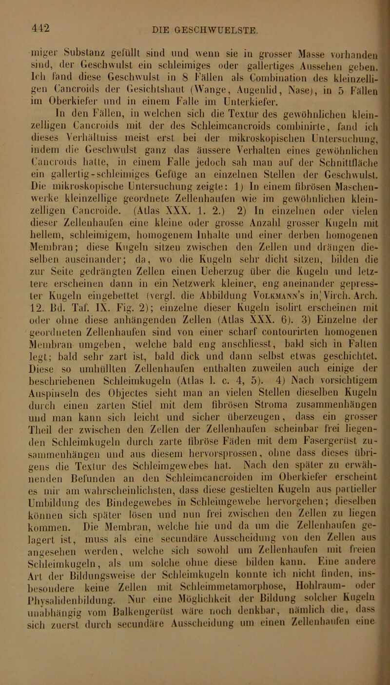 miger Substanz gefüllt sind und wenn sie in grosser Masse vorhanden sind, der Geschwulst ein schleimiges oder gallertiges Aussehen geben. Ich fand diese Geschwulst in 8 Fallen als Combjnation des kleinzelli- gen Cancroids der Gesichtshaut (Wange, Augenlid, Nase), in 5 Fallen im Oberkiefer und in einem Falle im Unterkiefer. ln den Fällen, in welchen sich die Textur des gewöhnlichen klein- zeiligen Cancroids mit der des Schleimcancroids combinirte, fand ich dieses Verhälluiss meist erst bei der mikroskopischen Untersuchung, indem die Geschwulst ganz das äussere Verhalten eines gewöhnlichen Cancroids hatte, in einem Falle jedoch sah man auf der Schnittfläche ein gallertig-schleimiges Gefüge an einzelnen Stellen der Geschwulst. Die mikroskopische Untersuchung zeigte: 1) ln einem fibrösen Maschen- werke kleinzellige geordnete Zellenhaufen wie im gewöhnlichen klein- zeiligen Cancroide. (ALias XXX. 1. 2.) 2) In einzelnen oder vielen dieser Zellenhaufen eine kleine oder grosse Anzahl grosser Kugeln mit hellem, schleimigem, homogenem Inhalte und einer derben homogenen Membran; diese Kugeln sitzen zwischen den Zellen und drängen die- selben auseinander; da, wo die Kugeln sehr dicht sitzen, bilden die zur Seite gedrängten Zellen einen Ueberzug über die Kugeln und letz- tere erscheinen dann in ein Netzwerk kleiner, eng aneinander gepress- ter Kugeln eingebettet (vergl. die Abbildung Volkmann’s in] Virch. Arcb. 12. Dd. Taf. IX. Fig. 2); einzelne dieser Kugeln isolirt erscheinen mit oder ohne diese anhängenden Zellen (Atlas XXX. 6). 3) Einzelne der geordneten Zellenhaufen sind von einer scharf contourirlen homogenen Membran umgeben, welche bald eng anschliesst, bald sich in Falten legt; bald sehr zart ist, bald dick und dann selbst etwas geschichtet. Diese so umhüllten Zellenhaufen enthalten zuweilen auch einige der beschriebenen Schleimkugeln (Atlas 1. c. 4, 5). 4) Nach vorsichtigem Auspinseln des Objectes sieht man an vielen Stellen dieselben Kugeln durch einen zarten Stiel mit dem fibrösen Stroma Zusammenhängen und man kann sieb leicht und sicher überzeugen, dass ein grosser Theil der zwischen den Zellen der Zellenhaufen scheinbar frei liegen- den Schleimkugeln durch zarte fibröse Fäden mit dem Fasergerüst Zu- sammenhängen und aus diesem hervorsprossen, ohne dass dieses übri- gens die Textur des Schleimgewebes hat. Nach den später zu erwäh- nenden Befunden an den Schleimcancroiden im Oberkiefer erscheint es mir am wahrscheinlichsten, dass diese gestielten Kugeln aus partieller Umbildung des Bindegewebes in Schleimgewebe hervorgehen; dieselben können sich später lösen und nun frei zwischen den Zellen zu liegen kommen. Die Membran, welche hie und da um die Zelleuhaufen ge- lagert ist, muss als eine secundäre Ausscheidung von den Zellen aus angesehen werden, welche sich sowohl um Zellenhaufen mit freien Schleimkugeln, als um solche ohne diese bilden kann. Eine andere Art der Bildungsweise der Schleimkugeln konnte ich nicht finden, ins- besondere keine Zellen mit Schleimmetamorphose, Hohlraum- oder Physalidenbildung. Nur eine Möglichkeit der Bildung solcher Kugeln unabhängig vom Balkengerüst wäre noch denkbar, nämlich die, dass sich zuerst durch secundäre Ausscheidung um einen Zellenhaufen eine . .... ~