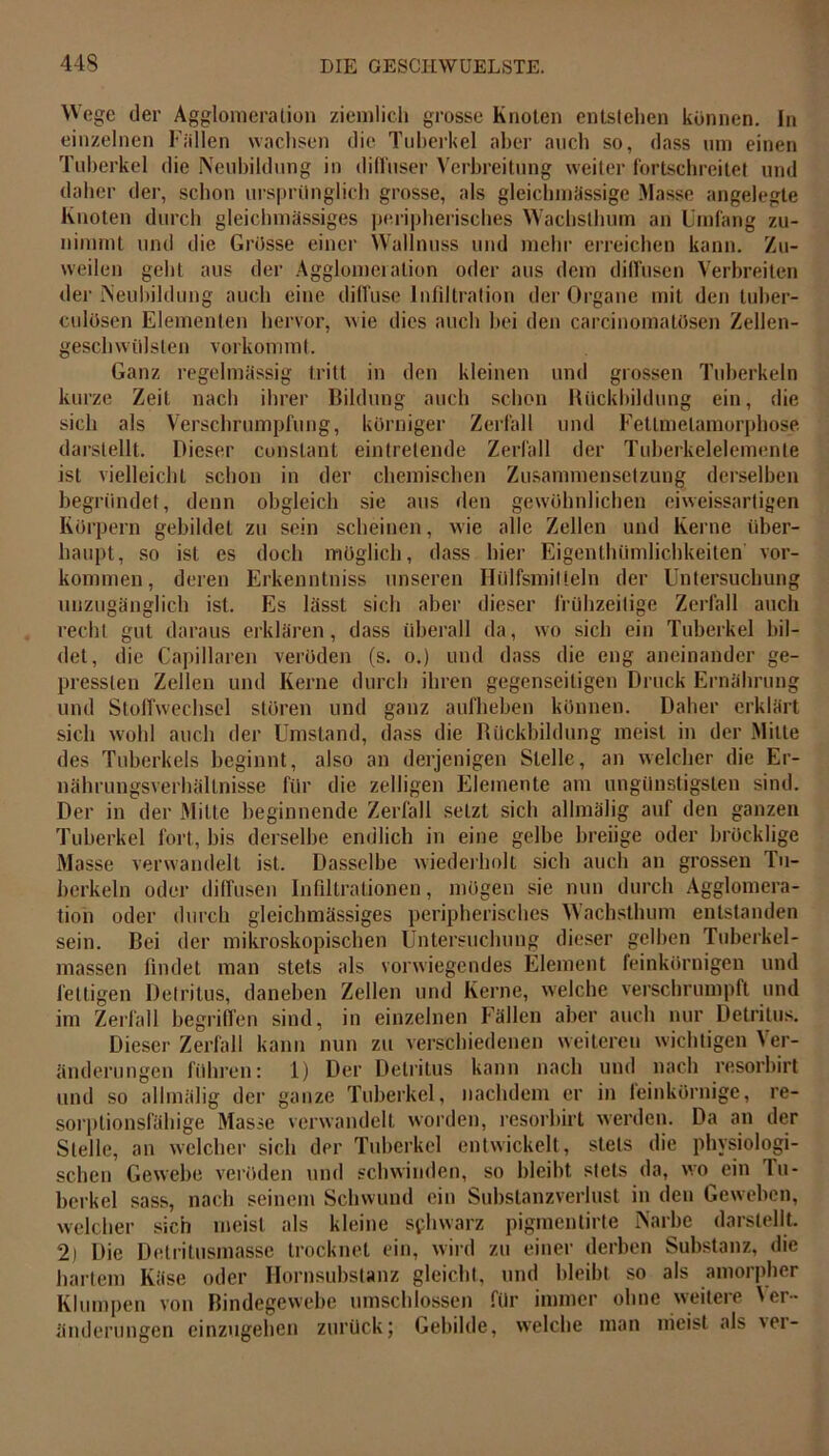 Wege der Agglomeration ziemlich grosse Knoten entstehen können. In einzelnen Fällen wachsen die Tuberkel aber auch so, dass um einen Tuberkel die Neubildung in diffuser Verbreitung weiter fortschreitet und daher der, schon ursprünglich grosse, als gleichmässige Masse angelegte Knoten durch gleichmässiges peripherisches Wacbslhum an Umfang zu- nimmt und die Grösse einer Wallnuss und mehr erreichen kann. Zu- weilen geht aus der Agglomeration oder aus dem diffusen Verbreiten der Neubildung auch eine diffuse Infiltration der Organe mit den tuber- culösen Elementen hervor, wie dies auch hei den carcinomalösen Zellen- geschwiilsten vorkommt. Ganz regelmässig tritt in den kleinen und grossen Tuberkeln kurze Zeit nach ihrer Bildung auch schon Rückbildung ein, die sich als Verschrumpfung, körniger Zerfall und Fetlmelamorphose darstellt. Dieser cunstant eintretende Zerfall der Tuberkelelemente ist vielleicht schon in der chemischen Zusammensetzung derselben begründet, denn obgleich sie aus den gewöhnlichen eiweissartigen Körpern gebildet zu sein scheinen, wie alle Zellen und Kerne über- haupt, so ist es doch möglich, dass hier Eigentümlichkeiten Vor- kommen, deren Erkenntniss unseren llülfsmiüeln der Untersuchung unzugänglich ist. Es lässt sich aber dieser frühzeitige Zerfall auch recht gut daraus erklären, dass überall da, wo sich ein Tuberkel bil- det, die Capillaren veröden (s. o.) und dass die eng aneinander ge- pressten Zellen und Kerne durch ihren gegenseitigen Druck Ernährung und Stoffwechsel stören und ganz aufheben können. Daher erklärt sich wohl auch der Umstand, dass die Rückbildung meist in der .Mille des Tuberkels beginnt, also an derjenigen Stelle, an welcher die Er- nährungsverhältnisse für die zelligen Elemente am ungünstigsten sind. Der in der Mitte beginnende Zerfall setzt sich allmälig auf den ganzen Tuberkel fort, bis derselbe endlich in eine gelbe breiige oder bröcklige Masse verwandelt ist. Dasselbe wiederholt sich auch an grossen Tu- berkeln oder diffusen Infiltrationen, mögen sie nun durch Agglomera- tion oder durch gleichmässiges peripherisches Wachsthum entstanden sein. Bei der mikroskopischen Untersuchung dieser gelben Tuberkel- massen findet man stets als vorwiegendes Element feinkörnigen und fettigen Detritus, daneben Zellen und Kerne, welche verschrumpft und im Zerfall begriffen sind, in einzelnen Fällen aber auch nur Detritus. Dieser Zerfall kann nun zu verschiedenen weiteren wichtigen Ver- änderungen führen: 1) Der Detritus kann nach und nach resorbirt und so allmälig der ganze Tuberkel, nachdem er in leinkörnige, re- sorptionsfähige Masse verwandelt worden, resorbirt werden. Da an der Stelle, an welcher sich der Tuberkel entwickelt, stets die physiologi- schen Gewebe veröden und schwinden, so bleibt stets da, wo ein Tu- berkel sass, nach seinem Schwund ein Substanzverlust in den Geweben, welcher sich meist als kleine sphwarz pigmentirte Narbe darstellt. 2) Die Detritusmasse trocknet ein, wird zu einer derben Substanz, die hartem Käse oder Hornsubstanz gleicht, und bleibt so als amorpher Klumpen von Bindegewebe umschlossen für immer ohne weitere Ver- änderungen einzugehen zurück; Gebilde, welche man nieist als \cr-