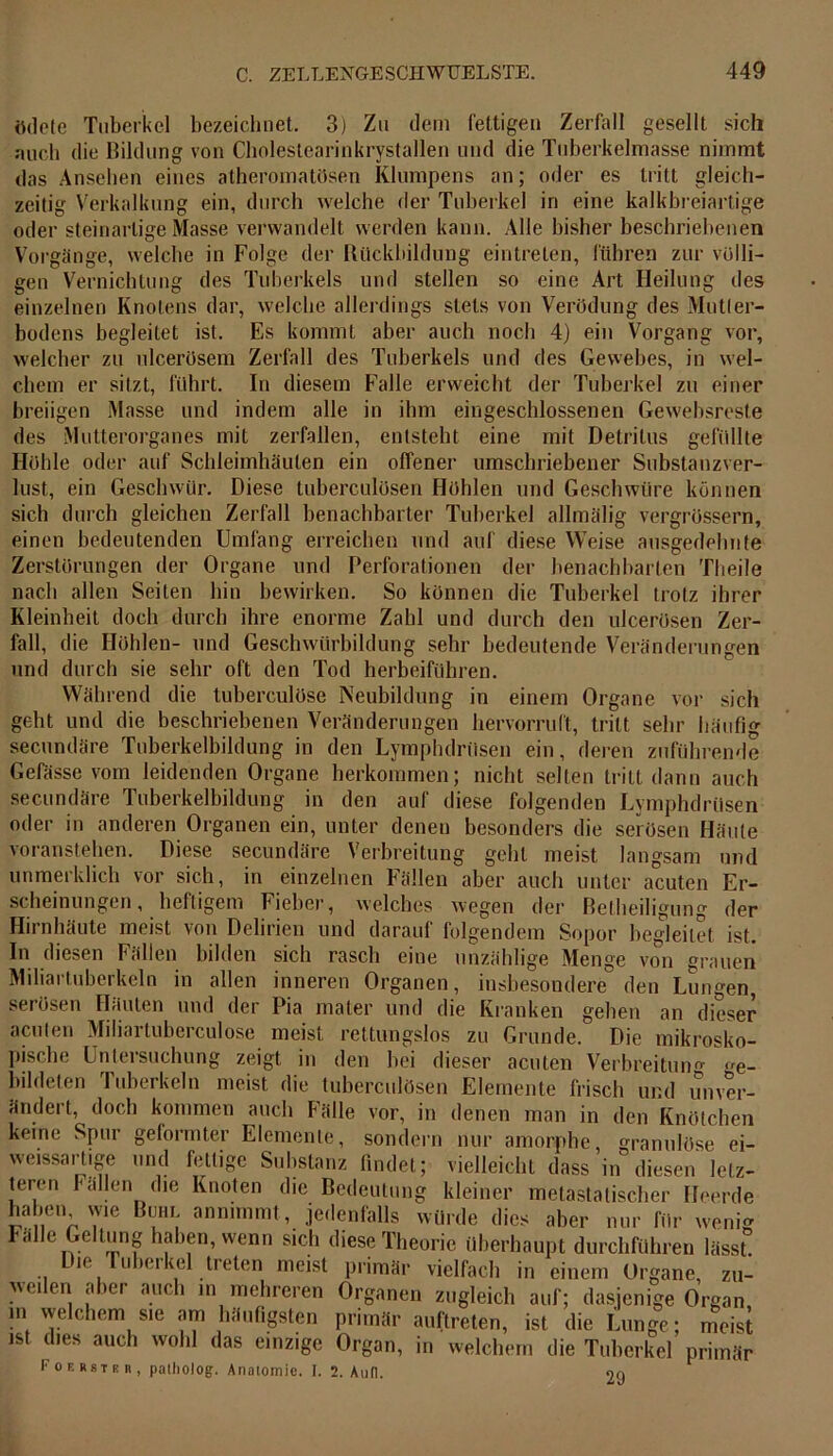 ödete Tuberkel bezeichnet. 3) Zu dem fettigen Zerfall gesellt sich auch die Bildung von Cholestearinkrystallen und die Tuberkelmasse nimmt das Anseben eines atheromatösen Klumpens an; oder es tritt gleich- zeitig Verkalkung ein, durch welche der Tuberkel in eine kalkbreiartige oder steinartige Masse verwandelt werden kann. Alle bisher beschriebenen Vorgänge, welche in Folge der Rückbildung eintrelen, führen zur völli- gen Vernichtung des Tuberkels und stellen so eine Art Heilung des einzelnen Knotens dar, welche allerdings stets von Verödung des Mutier- bodens begleitet ist. Es kommt aber auch noch 4) ein Vorgang vor, welcher zu ulcerösem Zerfall des Tuberkels und des Gewebes, in wel- chem er sitzt, führt. In diesem Falle erweicht der Tuberkel zu einer breiigen Masse und indem alle in ihm eingeschlossenen Gewebsreste des Mutterorganes mit zerfallen, entsteht eine mit Detritus gefüllte Hohle oder auf Schleimhäuten ein offener umschriebener Substanzver- lust, ein Geschwür. Diese tuberculüsen Höhlen und Geschwüre können sich durch gleichen Zerfall benachbarter Tuberkel allmälig vergrüssern, einen bedeutenden Umfang erreichen und auf diese Weise ausgedehnte Zerstörungen der Organe und Perforationen der benachbarten Theile nach allen Seiten hin bewirken. So können die Tuberkel trotz ihrer Kleinheit doch durch ihre enorme Zahl und durch den ulcerösen Zer- fall, die Höhlen- und Geschwürbildung sehr bedeutende Veränderungen und durch sie sehr oft den Tod herbeiführen. Während die tuberculöse Neubildung in einem Organe vor sich gebt und die beschriebenen Veränderungen hervorruft, tritt sehr häufig secundäre Tuberkelbildung in den Lymphdriisen ein, deren zuführende Gefässe vom leidenden Organe herkommen; nicht selten tritt dann auch secundäre Tuberkelbildung in den auf diese folgenden Lymphdriisen oder in anderen Organen ein, unter denen besonders die serösen Häute voranstehen. Diese secundäre Verbreitung geht meist langsam und unmerklich vor sich, in einzelnen Fällen aber auch unter acuten Er- scheinungen, heftigem Fieber, welches wegen der Betheiligung der Hirnhäute meist von Delirien und darauf folgendem Sopor begleitet ist. In diesen Fällen bilden sich rasch eine unzählige Menge von grauen Miliartuberkeln in allen inneren Organen, insbesondere den Lungen serösen Häuten und der Pia mater und die Kranken geben an dieser acuten Miliartuberculose meist rettungslos zu Grunde. Die mikrosko- pische Untersuchung zeigt in den bei dieser acuten Verbreitung ge- bildeten Tuberkeln meist die tuberculüsen Elemente frisch und Unver- ändert, doch kommen auch Fälle vor, in denen man in den Knötchen keine Spur geformter Elemente, sondern nur amorphe, granulöse ei- weissartige und fettige Substanz findet; vielleicht dass in diesen letz- teren Fällen die Knoten die Bedeutung kleiner nietastatischer Heerde haben wie Bum annimmt, jedenfalls würde dies aber nur für wenig Fälle Geltung haben, wenn sich diese Theorie überhaupt durchführen lässt! Die Tuberkel treten meist primär vielfach in einem Organe, zu- weilen aber auch in mehreren Organen zugleich auf; dasjenige Organ m welchem sie am häufigsten primär «„(treten, ist die Lunge; meist ist dies auch wohl das einzige Organ, in welchem die Tuberkel primär Fof. rstkb, palholog. Anatomie. 1. 2. And. 29